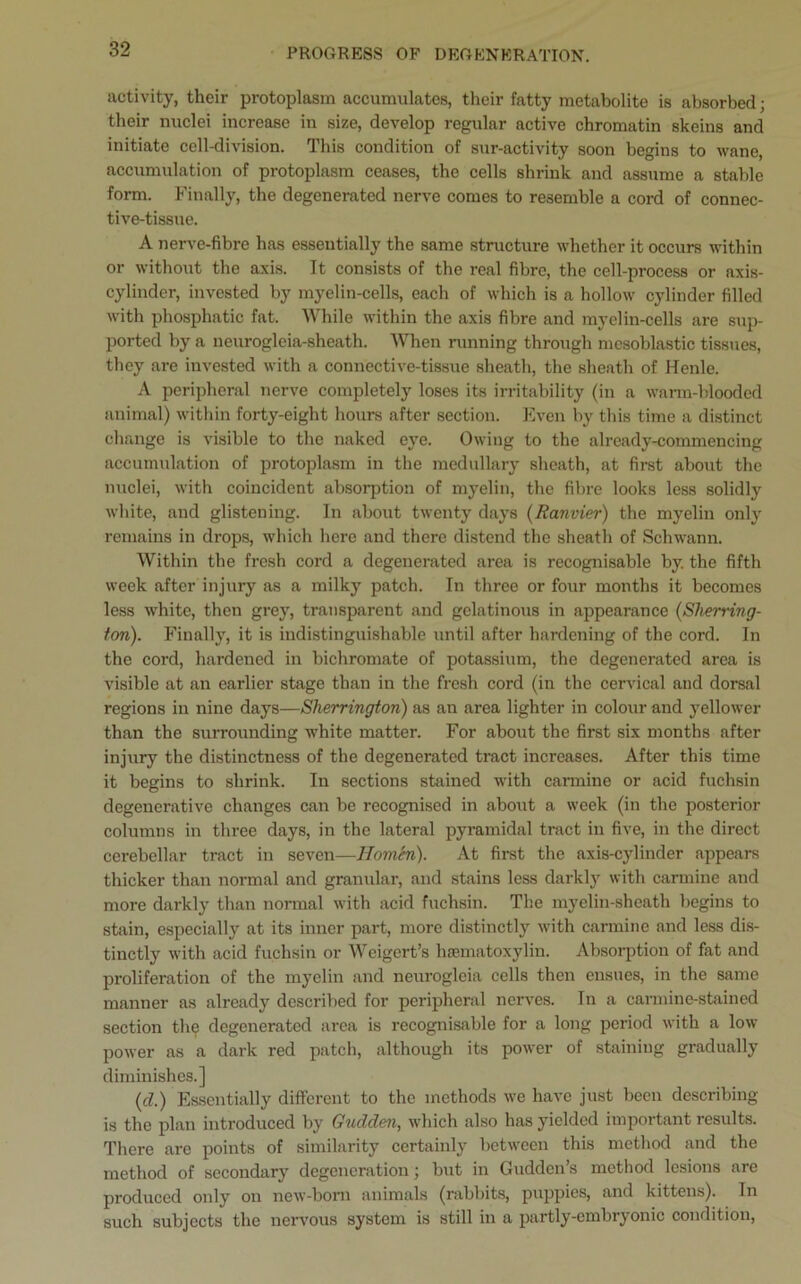 PROGRESS OF DEGENERATION. activity, their protoplasm accumulates, their fatty metabolite is absorbed; their nuclei increase in size, develop regular active chromatin skeins and initiate cell-division. This condition of sur-activity soon begins to wane, accumulation of protoplasm ceases, the cells shrink and assume a stable form. Finally, the degenerated nerve comes to resemble a cord of connec- tive-tissue. A nerve-fibre has essentially the same structure whether it occurs within or without the axis. It consists of the real fibre, the cell-process or axis- cylinder, invested by myelin-cells, each of which is a hollow cylinder filled with phosphatic fat. While within the axis fibre and myelin-cells are sup- ported by a neurogleia-sheath. When running through mcsoblastic tissues, they are invested with a connective-tissue sheath, the sheath of Henle. A peripheral nerve completely loses its irritability (in a warm-blooded animal) within forty-eight hours after section. Even by this time a distinct change is visible to the naked eye. Owing to the already-commencing accumulation of protoplasm in the medullary sheath, at first about the nuclei, with coincident absorption of myelin, the fibre looks less solidly white, and glistening. In about twenty days (Ranvier) the myelin only remains in drops, which here and there distend the sheath of Schwann. Within the fresh cord a degenerated area is recognisable by. the fifth week after injury as a milky patch. In three or four months it becomes less white, then grey, transparent and gelatinous in appearance (Sherring- ton). Finally, it is indistinguishable until after hardening of the cord. In the cord, hardened in bichromate of potassium, the degenerated area is visible at an earlier stage than in the fresh cord (in the cervical and dorsal regions in nine days—Sherrington) as an area lighter in colour and yellower than the surrounding white matter. For about the first six months after injury the distinctness of the degenerated tract increases. After this time it begins to shrink. In sections stained with carmine or acid fuchsin degenerative changes can be recognised in about a week (in the posterior columns in three days, in the lateral pyramidal tract in five, in the direct cerebellar tract in seven—Hombi). At first the axis-cylinder appears thicker than normal and granular, and stains less darkly with carmine and more darkly than normal with acid fuchsin. The myelin-sheath begins to stain, especially at its inner part, more distinctly with carmine and less dis- tinctly with acid fuchsin or Weigert’s hematoxylin. Absorption of fat and proliferation of the myelin and neurogloia cells then ensues, in the same manner as already described for peripheral nerves. In a carmine-stained section the degenerated area is recognisable for a long period with a low power as a dark red patch, although its power of staining gradually diminishes.] (cl.) Essentially different to the methods we have just been describing is the plan introduced by Gudden, which also has yielded important results. There are points of similarity certainly between this method and the method of secondary degeneration; but in Guddcn’s method lesions are produced only on new-born animals (rabbits, puppies, and kittens). In such subjects the nervous system is still in a partly-embryonic condition,
