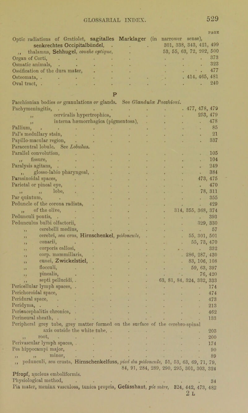 Optic radiations of Gratiolot, sagitalles senkrechtes Occipitalbiindel, ,, thalamus, Sehhugel, couche optique, Organ of Corti, .... Osmatic animals, .... Ossification of the dura mater, Osteomata, ..... Oval tract, ..... PAGE Marklager (in narrower sense), 301, 338, 343, 421, 499 53, 55, 63, 72, 202, 500 . 373 . 323 • . 477 . 414, 465, 4S1 . 240 gmentosa), 314 Pacchionian bodies or granulations or glands. See Glandules Pacchioni. Pachymeningitis, . ,, cervicalis hypertrophies, ,, interna hoemorrliagica (i Pallium, Pal’s medullary stain, Papillo-macular region, Paracentral lobule. See Lobulus. Parallel convolution, ,, fissure, Paralysis agitans, . ,, glosso-labio pharyngeal, Parasinoidal spaces, Parietal or pineal eye, ,, ,, lobe, . Par quintnm, Peduncle of the corona radiata, ,, of the olive, Pedunculi pontis, . Pedunoulus bulbi olfactorii, ,, cerebelli medins, ,, cerebri, seu erns, Hirnschenkel, pul on ,, conarii, ,, corporis callosi, ,, corp. mammillaris, ,, cunei, Zwickelstiel, ,, flocculi, ,, pinealis, ,, septi pellucidi, Pericellular lymph spaces, Perichoroidal space, Peridural space, Peridyma, . Periencephalitis chronica, Perineural sheath, . Peripheral grey tube, grey matter formet axis outside the white tube, ,, root, Perivascular lymph spaces, . Pes hippocampi major, ,, ,, minor. cule, 63 on the surface of the cerebro-spinal 81, 84 477, 478, 479 253, 479 478 85 21 . 337 . 105 . 104 249 . 384 473, 475 470 78, 311 . 355 . 429 355, 368, 374 . 393 329, 330 57 55, 301, 501 55, 73, 470 . 332 286, 287, 430 83, 106, 108 59, 63, 397 76, 420 324, 332, 333 174 474 473 213 462 133 203 200 174 90 89 ,, pedunculi, seu crusta, Hirnschenkelfuss, jried du pcdonculc, 51, 53, 63, 69, 71, 79, 84, 91, 284, 289, 290, 295, 301, 303, 324 Pfropf, nucleus emboliformis. Physiological method, ........ 34 Pia mater, meuiux vasculosa, tunica propria, Gefasshaut, pie mire, 824, 442, 473, 482 2 L