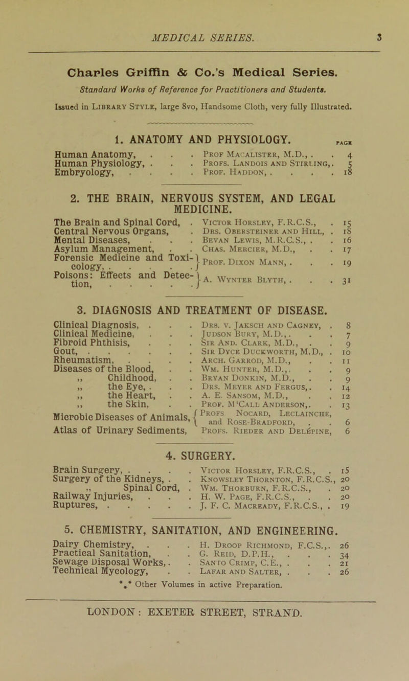 Charles Griffin & Co.’s Medical Series. Standard Works of Reference for Practitioners and Students. Issued in Library Style, large 8vo, Handsome Cloth, very fully Illustrated. 1. ANATOMY AND PHYSIOLOGY. Human Anatomy, . . . Prof Macalister, M.D.,. . 4 Human Physiology, . . . Profs. Landois and Stirling,. 5 Embryology, .... Prof. Haddon, .... 18 2. THE BRAIN, NERVOUS SYSTEM, AND LEGAL MEDICINE. The Brain and Spinal Cord, . Victor Horsley, F.R.C.S., . 15 Central Nervous Organs, . Drs. Obersteiner and Hill, . 18 Mental Diseases, . . . Bevan Lewis, M.R.C.S., . . 16 Asylum Management, . . Chas. Mercier, M.D., . . 17 F°rcoliCgyMedlCine and T°Xl;}pR°F-Dixon Mann,. . . ,9 POiHnn: ^eCtS and DeteelU WYNTER Bl.YTH, . . . 31 3. DIAGNOSIS AND TREATMENT OF DISEASE. Clinical Diagnosis, . Clinical Medicine, Fibroid Phthisis, Gout, Rheumatism Diseases of the Blood, „ Childhood, „ the Eye, . ,, the Heart, ,, the Skin, Microbie Diseases of Animals, Atlas of Urinary Sediments, Drs. v. Jaksch and Cagney, . 8 Judson Bury, M.D.,. . . 7 Sir And. Clark, M.D., . . 9 Sir Dyce Duckworth, M.D., . 10 Arch. Garrod, M.D., . .11 Wm. Hunter, M.D.,. . . 9 Bryan Donkin, M.D., . . 9 Drs. Meyer and Fergus, . . 14 A. E. Sansom, M.D., . .12 Prof. M ‘Call Anderson,. . 13 Profs Nocard, Leclainche, and Rose-Bradford, . . 6 Profs. Rieder and Del^fine, 6 4. SURGERY. Brain Surgery, . Surgery of the Kidneys, . „ Spinal Cord, Railway Injuries, Ruptures, .... Victor Horsley, F.R.C.S., . iS Knowsley Thornton, F.R.C.S., 20 Wm. Thorburn, F.R.C.S., . 20 H. W. Page, F.R.C.S., . . 20 J. F. C. Macready, F.R.C.S., . 19 5. CHEMISTRY, SANITATION, AND ENGINEERING. Dairy Chemistry, Practical Sanitation, Sewage Disposal Works,. Technical Mycology, H. Droop Richmond, F.C.S.,. 26 G. Reid, D.P.H., . . .34 Santo Crimp, C.E., . . .21 Lafar and Salter, . . .26 *t* Other Volumes in active Preparation.