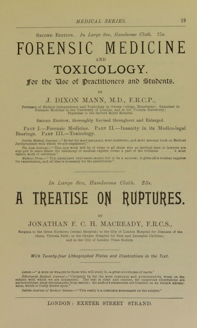 Second Edition. In Large 8vo, Handsome Cloth. 21s. FORENSIC MEDICINE AND TOXICOLOGY. jfor tbc Use of practitioners anb Students. BY J. DIXON MANN, M.D., F.R.C.P., ProfOBBor of Medical Jurisprudence and Toxicology in Owens College, Manchester; Examiner in Forensic Medicine in the University of London, and in the Victoria University; Physician to the Sal ford Royal Hospital. Second Edition, thoroughly Revised throughout and Enlarged. Part I.—Forensic Medicine. Part II.—Insanity in its Medico-legal Bearings. Part III.—Toxicology. Dublin Medical Journal.—'1 By far the most reliable, most scientific, and most modern book on Medical Jurisprudence with which wo are acquainted.” The Lam Journal.—“This now work will be of value to all those who as medical men or lawyers are eugiged in cases where the testimony ot medical experts forms a part of the evidence. ... A most useful work of reference. Medical Press.— This excellent text-book cannot fail to be a success; it gives all a student requires for examination, and all that is necessary for the practitioner. In Large Svo, Handsome Cloth. 25s. A TREATISE ON RUPTURES. BY JONATHAN F. C. H. MACREADY, F.R.C.S., Surgeon to the Great Northern Central Hospital; to the City of London Hospital for Diseases of the Chest, Victoria Park; to the Cheyne Hospital for Sick and Incurable Children; and to the City of London Truss Society. With Twenty-four Lithographed Plates and Illustrations in the Text. Lancet.— A mine of wealth to those who will study it—a great storehouse of facts. Edinburgh Medical Journal.—“Certainly by far the most complete and authoritative work on the subject with which we are acquainted. The text is clear and concise, the numerous illustrations are EEi'itoDUCTioNS from photographs from nature; the author s statements are founded on an unique experi- ence, which is freely drawn upon. Dublin Journal of Medical Science.— This really is a complete monograph on the subject.