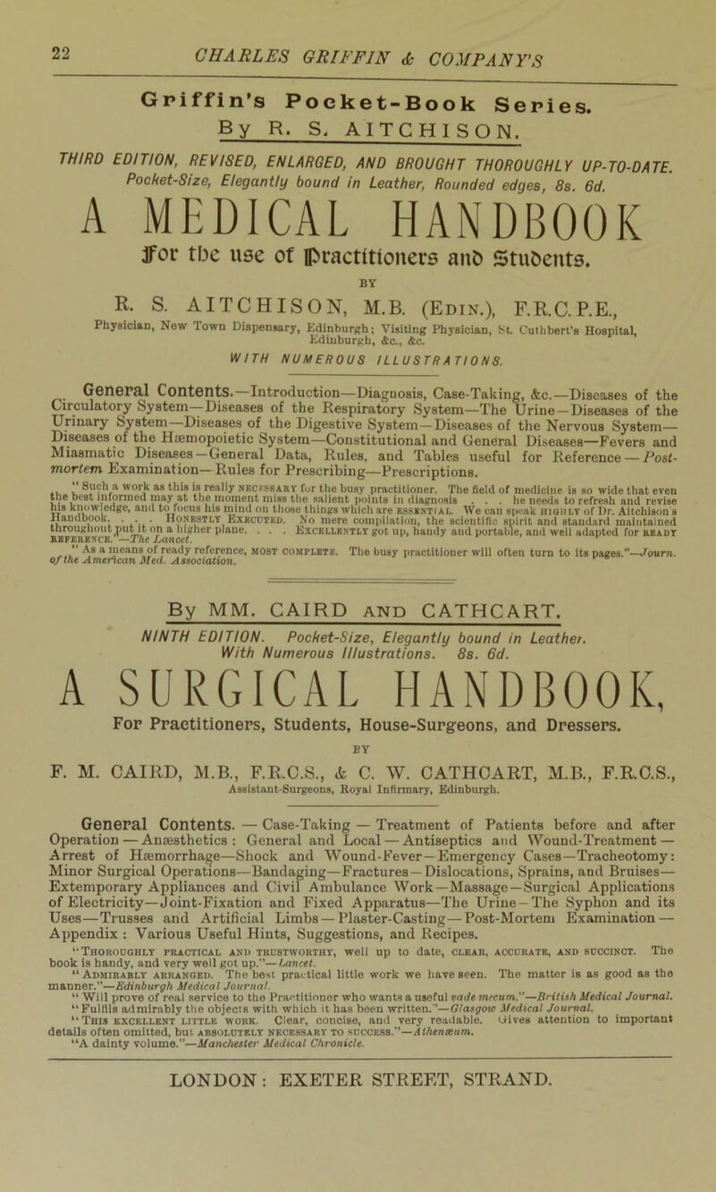 Griffin’s Poeket-Book Series. By R. S. AITCHISON. THIRD EDITION, REVISED, ENLARGED, AND BROUGHT THOROUGHLY UP-TO-DATE. Pocket-Size, Elegantly bound in Leather, Rounded edges, 8s. 6d A MEDICAL HANDBOOK JFor tbe use of practitioners anfc Students. BY R. S. AITCHISON, M.B. (Edin.), F.R.C.P.E., Physician, Now lown Dispensary, Edinburgh; Visiting Physician, St. Cuthbert’s Hospital, Edinburgh, &c., Ac. WITH NUMEROUS ILLUSTRATIONS. General Contents. Introduction—Diaguosis, Case-Taking, &c.—Diseases of the Circulatory System—*Diseases of the Respiratory System—The Urine —Diseases of the Urinary System Diseases of the Digestive System—Diseases of the Nervous System— Diseases of the Hjemopoietic System—Constitutional and General Diseases—Fevers and Miasmatic Diseases-General Data, Rules, and Tables useful for Reference — Post- mortem Examination—Rules for Prescribing—Prescriptions. .. u V1 wor,k as ^ Is, real,y necessary for the busy practitioner. The field of medicine is so wide that even the best informed may at the moment miss the salient points in diagnosis . . . lie needs to refresh and revise his knowledge, and to focus his mind on those things which are essential. We can sp^ak hioiilt of Dr. Aitchison s Handbook. . . Honestly Executed. No mere compilation, the scientific spirit and standard maintained throughout ^nitit on a higher plane. . . . Excellently got up, handy and portable, and well adapted for heady reference. — The Lancet. *' A,8 a means of ready reference, most complete. The busy practitioner will often turn to its pages.”—Joum. of the American Med. Association. By MM. CAIRD and CATHCART. NINTH EDITION. Pocket-Size, Elegantly bound In Leather. With Numerous Illustrations. 8s. 6d. A SURGICAL HANDBOOK, For Practitioners, Students, House-Surgeons, and Dressers. BY F. M. CAIRD, M.B., F.R.C.S., & C. W. CATHCART, M.B., F.R.C.S., Assistant-Surgeons, Royal Infirmary, Edinburgh. General Contents. — Case-Taking — Treatment of Patients before and after Operation — Anaesthetics: General and Local — Antiseptics and Wound-Treatment — Arrest of Haemorrhage—Shock and Wound-Fever—Emergency Cases—Tracheotomy: Minor Surgical Operations—Bandaging—Fractures—Dislocations, Sprains, and Bruises— Extemporary Appliances and Civil Ambulance Work—Massage—Surgical Applications of Electricity—Joint-Fixation and Fixed Apparatus—The Urine-The Syphon and its Uses—Trusses and Artificial Limbs—Plaster-Casting—Post-Mortem Examination — Appendix : Various Useful Hints, Suggestions, and Recipes. *' Thoroughly practical anii trustworthy, well up to date, CLEAR, ACCURATE, AND succinct. The book is handy, and very well got up.—1-ancet. “ Admirably arranged. The best practical little work we have seen. The mattor is as good as the manner.—Edinburgh Medical Journal. “ Will prove of real service to the Practitioner who wants a useful vade meeum.—British Medical Journal. “ Fulfils admirably the objects with which it has been written.—Glasgow Medical Journal. “This excellent little work. Clear, concise, and very readable, tiives attention to important details often omitted, but absolutely necessary to success.—dihenieum. “A dainty volume.”—Manchester Medical Chronicle.