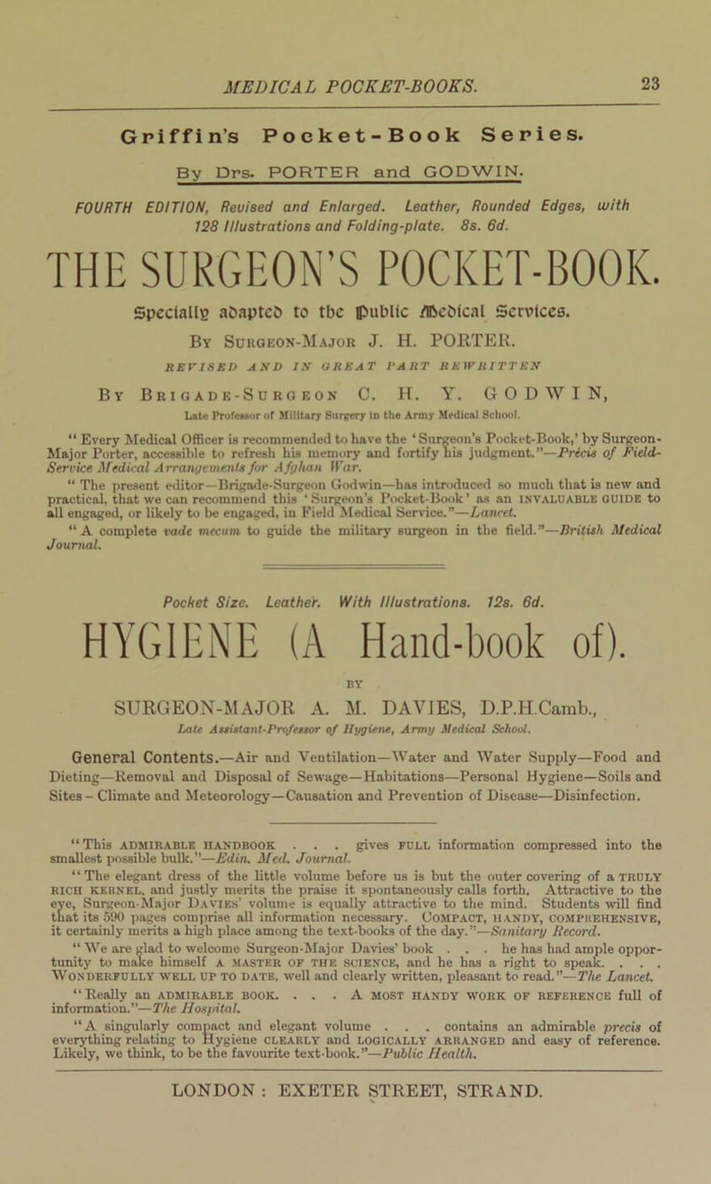 Griffin’s Pocket-Book Series. By Drs. PORTER and GODWIN. FOURTH EDITION, Reuised and Enlarged. Leather, Rounded Edges, with 128 Illustrations and Folding-plate. 8s. 6d. THE SURGEON’S POCKET-BOOK. Specially aDaptcb to tbc flMiblic d&e&ical Services. By Surgeon-Major J. H. PORTER. REVISED AND IN GREAT PART REWRITTEN By Brigade-Surgeon C. H. Y. GODWIN, Late Professor of Military Surgery in the Army Medical School. “ Every Medical Officer is recommended to have the ‘ Surgeon's Pocket-Book,’ by Surgeon- Major Porter, accessible to refresh his memory and fortify his judgment.”—Pricis of Field- Service Medical Arrangements for Afghan War. “ The present editor—Brigade-Surgeon Godwin—has introduced so much that is new and practical, that we can recommend this ‘Surgeon’s Pocket-Book’ as an invaluable guide to all engaged, or likely to be engaged, in Field Medical Service.”—Lancet. “A complete vade mecum to guide the military surgeon in the field.”—British Medical Journal. Pocket Size. Leather. With Illustrations. 12s. 6d. HYGIENE (A Hand-book of). BY SURGEON-MAJOR A. M. DAVIES, D.P.H.Camb., Late Assistant-Professor of Hygiene, Army Medical School. General Contents.—Air and Ventilation—Water and Water Supply—Food and Dieting—Removal and Disposal of Sewage—Habitations—Personal Hygiene—Soils and Sites - Climate and Meteorology—Causation and Prevention of Disease—Disinfection. “This admirable handbook . . . gives full information compressed into the smallest possible bulk.”—Ed in. Med. Journal. “The elegant dress of the little volume before us is but the outer covering of a truly RICH kebnel. and justly merits the praise it spontaneously calls forth. Attractive to the eve, Surgeon-Major Davies’ volume is equally attractive to the mind. Students will find that its 590 pages comprise all information necessary. Compact, handy, comphehensive, it certainly merits a high place among the text-books of the day.”—Sanitary Record. “ We are glad to welcome Surgeon-Major Davies’book . . . he has had ample oppor- tunity to make himself a master of the science, and he has a right to speak. . . . Wonderfully- well up to date, well and clearly written, pleasant to read .—The Lancet. “Really an admirable book. ... A most handy yvork of reference full of information.”—The Hospital. “A singularly compact and elegant volume . . . contains an admirable precis of everything relating to Hygiene CLEARLY and LOGICALLY arhanged and easy of reference. Likely, we think, to be the favourite text-book.”—Public Health.