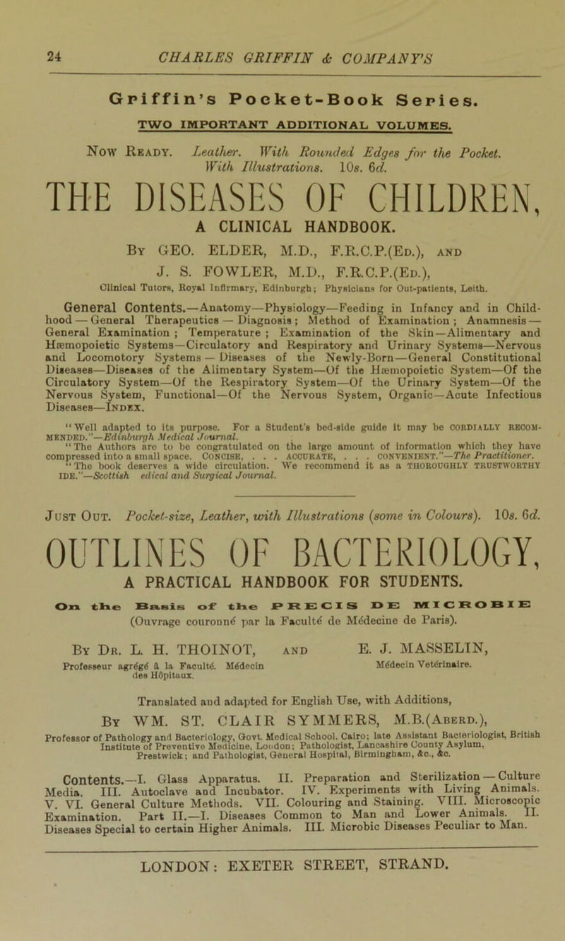 Griffin’s Pocket-Book Series. TWO IMPORTANT ADDITIONAL VOLUMES. Now Ready. Leather. With Rounded Edges for the Pocket. With Illustrations. 10s. 6d. THE DISEASES OF CHILDREN, A CLINICAL HANDBOOK. By GEO. ELDER, M.D., F.R.C.P.(Ed.), and J. S. FOWLER, M.D., F.R.C.P.(Ed.), Clinical Tutors, Royal infirmary, Edinburgh; Physicians for Out-patients, Leith. General Contents.—Anatomy—Physiology—Feeding in Infancy and in Child- hood— General Therapeutics — Diagnosis; Method of Examination; Anamnesis — General Examination ; Temperature ; Examination of the Skin—Alimentary and Hsemopoietic Systems—Circulatory and Respiratory and Urinary Systems—Nervous and Locomotory Systems — Diseases of the Newly-Born—General Constitutional Diseases—Diseases of the Alimentary System—Of the Hwmopoietic System—Of the Circulatory System—Of the Respiratory System—Of the Urinary System—Of the Nervous System, Functional—Of the Nervous System, Organic—Acute Infectious Diseases—Index. “Well adapted to its purpose. For a Student's bed-Bide guide it may be CORDIALLY RECOM- MENDED.—Edinburgh Medical Journal. “ The Authors are to be congratulated on the large amount of information which they have compressed into a small space. Concise, . . . accurate, . . . convenient.’’—The Practitioner. “ The book deserves a wide circulation. We recommend it as a thoroughly trustworthy IDE.—Scottish edical and Surgical Journal. Just Out. Pocket-size, Leather, with Illustrations (some in Colours). 10s. 6c?. OUTLINES OF BACTERIOLOGY, A PRACTICAL HANDBOOK FOR STUDENTS. On the Basis of X h e PRECIS D E MICRORIE (Ouvrage couround par la Faculte de Mddecine de Paris). By Dr. L. H. THOINOT, and E. J. MASSELIN, Professeur agrdgd d la Faculty. Mddecin Mddecin Vetdrinaire. des HOpitaux. Translated aud adapted for English Use, with Additions, By WM. ST. CLAIR SYMMERS, M.B.(Aberd.), Professor of Pathology and Bacteriology, Govt. Medical School. Cairo; late Assistant Bacteriologist, British Institute of Preventive Medicine, Loudon; Pathologist, Lancashire County Asylum. Prestwick; and Pathologist, General Hospital, Birmingham, Ac., Ac. Contents.—I. Glass Apparatus. II. Preparation and Sterilization — Culture Media. III. Autoclave and Incubator. IV. Experiments with Living Animals. V. VI. General Culture Methods. VII. Colouring and Staining. VIII. Microscopic Examination. Part II.—I. Diseases Common to Man and Lower Animals. II. Diseases Special to certain Higher Animals. III. Microbic Diseases Peculiar to Man.