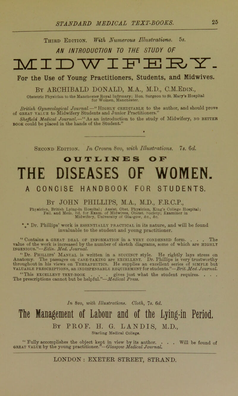 Third Edition. With Numerous Illustrations. 5s. AN INTRODUCTION TO THE STUDY OF MIDWIFERT. For the Use of Young Practitioners, Students, and Midwives. By ARCHIBALD DONALD, M.A., M.D., C.M.Edin., Obstetric Physician to the Manchester Royal Infirmary; Hon. Surgeon to St. Mary's Hospital for Women, Manchester. British Gynecological Journal— Highly creditable to the author, and should prove of great value to Midwifery Students and Junior Practitioners.’’ Sheffield Medical Journal.—“As an introduction to the study of Midwifery, no better book could be placed in the hands of the Student.” Second Edition. In Crown 8vo, with Illustrations. Is. 6d. OUTLINES OF THE DISEASES OF WOMEN. A CONCISE HANDBOOK FOR STUDENTS. By JOHN PHILLIPS, M.A., M.D., F.R.C.P., Physician. British Lying-in Hospital; Assist. Obst. Physician, King'B College Hospital; Fell, and Mem. ltd. for Exam, of Midwives, Obstet. Society; Examiner in Midwifery, University of Gla>gow, Ac., Ac. *„* Dr. Phillips’ work is essentially practical in its nature, and will be found invaluable to the student and young practitioner. “ Contains a great deal of information in a very condensed form. . . . The value of the work is increased by the number of sketch diagrams, some of which are highly ingenious.”—Edin. Med. Journal.  Dr. Phillips’ Manual is written in a succinct style. He rightly lays stress on Anatomy. The passages on case-taking are excellent. Dr. Phillips is very trustworthy throughout in his views on Therapeutics. He supplies an excellent series of simple but valuable prescriptions, an indispensable requirement for students.—Brit.Med. Journal. “This excellent text-book . . . gives just what the student requires. . . . The prescriptions cannot but be helpful.”—Medical Press. In 8vo, with Illustrations. Cloth, 7s. 6d. The Management of Labour and of the Lying-in Period. By PROF. H. G. LANDIS, M.D., Starling Medical College. “ Fully accomplishes the object kept in view by its author. . . . Will be found of great value by the young practitioner.— Glasgow Medical Journal.