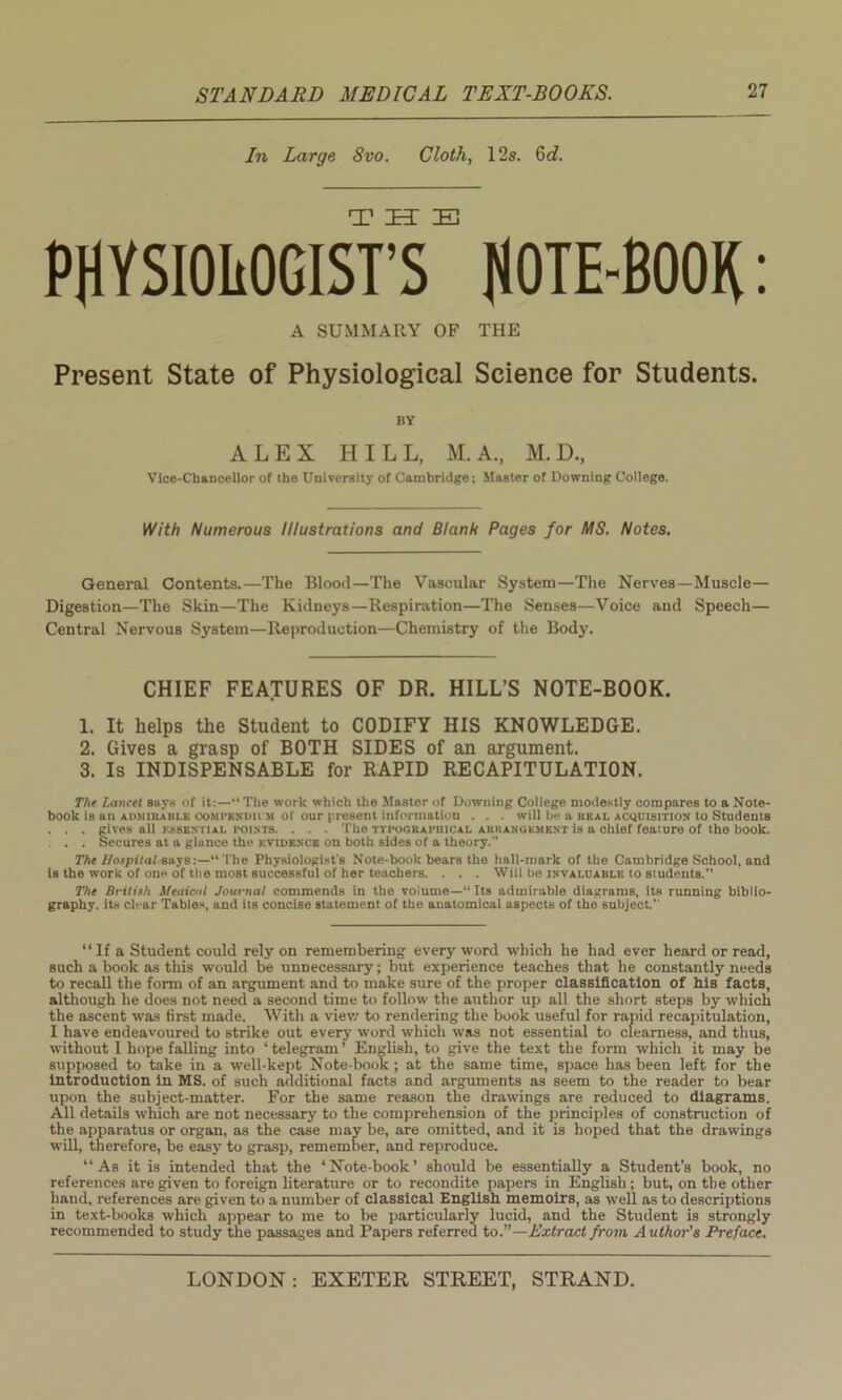 In Large 8vo. Cloth, 12s. 6c?. PHYSIOLOGISTS^ NOTE-BOOK: A SUMMARY OF THE Present State of Physiological Science for Students. BY ALEX HILL, M.A., M.D., Vice-Chancellor of the University of Cambridge ; Master of Downing College. With Numerous Illustrations and Blank Pages for MS. Notes. General Contents.—The Blood—The Vascular System—The Nerves—Muscle— Digestion—The Skin—The Kidneys—Respiration—The Senses—Voice and Speech— Central NervouB System—Reproduction—Chemistry of the Body. CHIEF FEATURES OF DR. HILL’S NOTE-BOOK. 1. It helps the Student to CODIFY HIS KNOWLEDGE. 2. Gives a grasp of BOTH SIDES of an argument. 3. Is INDISPENSABLE for RAPID RECAPITULATION. The Laurel says of it:—“The work which the Master of Downing College modestly compares to a Note- book is an ai'Mirahi.e compkndii M ol our present information . . . will be a real acquisition to Students . . . gives all essential points. . . . The typographical arrangement is a chief feature of the book. . . . Secures at a glance the evidence on both sides of a theory. The Hospital says:—“The Physiologist's Note-book bears the hall-mark of the Cambridge School, and is the work of one of the most successful of her teachers. . . . Will be invaluable to students.” The British Medical Journal commends in the volume—“Its admirable diagrams, its running biblio- graphy, its clear Tables, and its concise statement of the anatomical aspects of the subject.” “ If a Student could rely on remembering every word which he had ever heard or read, such a book as this would be unnecessary; but experience teaches that he constantly needs to recall the form of an argument and to make sure of the proper classification of his facts, although he does not need a second time to follow the author up all the short steps by which the ascent was first made. With a view to rendering the book useful for rapid recapitulation, I have endeavoured to strike out every word which was not essential to clearness, and thus, without I hope falling into ‘ telegram ’ English, to give the text the form which it may be supposed to take in a well-kept Note book; at the same time, space has been left for the Introduction In MS. of such additional facts and arguments as seem to the reader to bear upon the subject-matter. For the same reason the drawings are reduced to diagrams. All details which are not necessary to the comprehension of the principles of construction of the apparatus or organ, as the case may be, are omitted, and it is hoped that the drawings will, therefore, be easy to grasp, remember, and reproduce. “As it is intended that the ‘Note-book’ should be essentially a Student’s book, no references are given to foreign literature or to recondite papers in English; but, on the other hand, references are given to a number of classical English memoirs, as well as to descriptions in text-books which appear to me to be particularly lucid, and the Student is strongly recommended to study the passages and Papers referred to.”—Extract from A uthor's Preface.