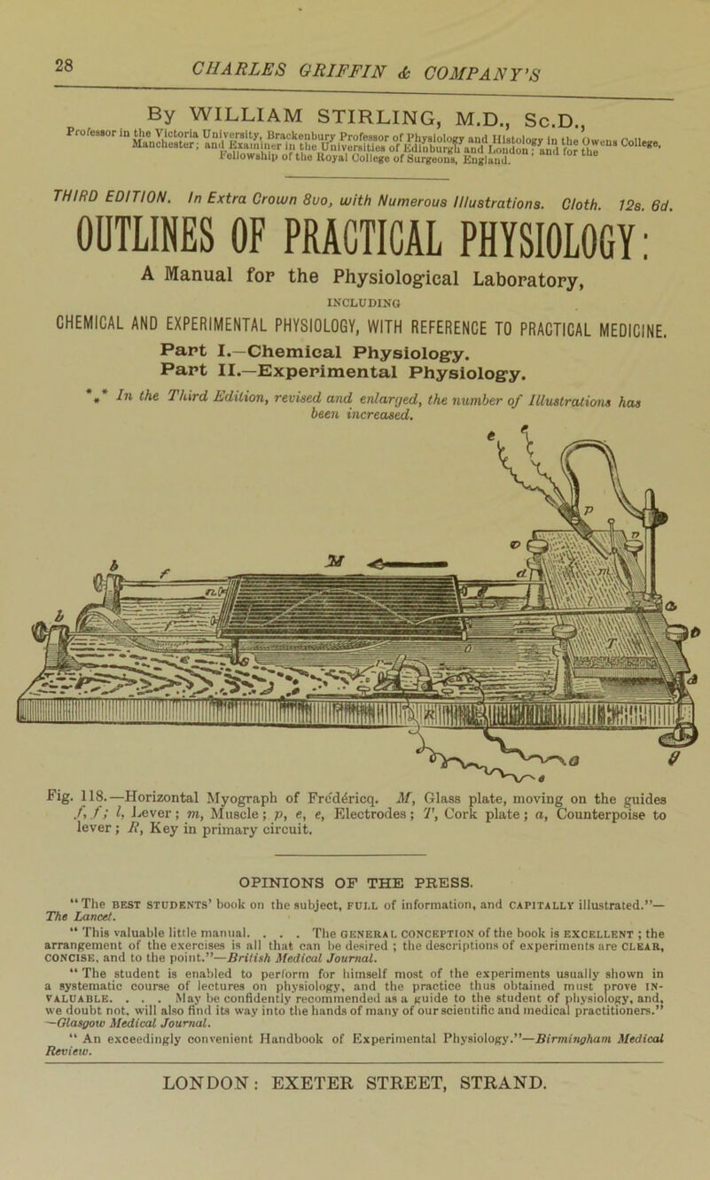 By WILLIAM STIRLING, M.D., Sc.D. Professor in the Victoria University, Brackeubury Professor of Physiology and Histology in the Oivena fniw* Manchester; and Examiner in the Universities of Edlnburgti and LondonfUd fOT Hie g ’ 1 ellow ship of the ltoyal College of Surgeons, England. THIRD EDITION. In Extra Crown 8uo, with Numerous Illustrations. Cloth 12s 6d OUTLINES OF PRACTICAL PHYSIOLOGY : A Manual fop the Physiological Laboratory, INCLUDING CHEMICAL AND EXPERIMENTAL PHYSIOLOGY, WITH REFERENCE TO PRACTICAL MEDICINE. Part I.—Chemical Physiology. Part II.—Experimental Physiology. » Third, Edition, revised and enlarged, the number of Illustrations has been increased. Fig. 118.—Horizontal Myograph of Frc'd^ricq. M, Glass plate, moving on the guides ftfi h Lever; m, Muscle; p, e, e, Electrodes; T, Cork plate; a, Counterpoise to lever ; Ji, Key in primary circuit. OPINIONS OF THE PRESS. “The best students’ book on the subject, fui.l of information, and capitally illustrated.”— The Lancet. “ This valuable little manual. . . . The general conception of the book is excellent ; the arrangement of the exercises is all that can be desired ; the descriptions of experiments are clear, CONCISE, and to the point.”—British Medical Journal. “ The student is enabled to perform for himself most of the experiments usually shown in a systematic course of lectures on physiology, and the practice thus obtained must prove in- valuable. . . . May be confidently recommended as a guide to the student of physiology, and. we doubt not. will also find its way into the hands of many of our scientific and medical practitioners.” —Glasgow Medical Journal. “ An exceedingly convenient Handbook of Experimental Physiology.”—Birmingham Medical Review.