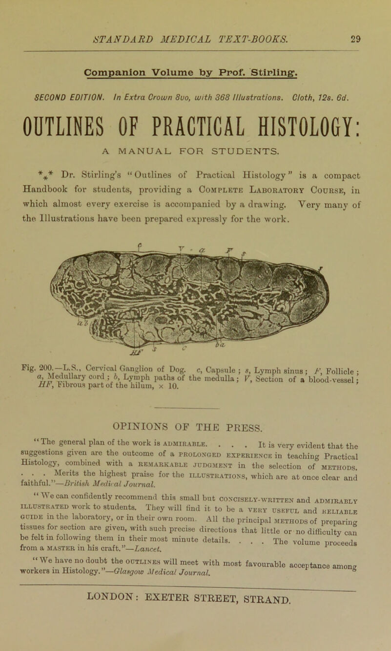 Companion Volume by Prof. Stirling. SECOND EDITION. In Extra Crown 8uo, with 368 Illustrations. Cloth, 12s. 6d. OUTLINES OF PRACTICAL HISTOLOGY: A MANUAL FOR STUDENTS. *** Dr. Stirling’s “ Outlines of Practical Histology ” is a compact Handbook for students, providing a Complete Laboratory Course, in which almost every exercise is accompanied by a drawing. Very many of the Illustrations have been prepared expressly for the work. OPINIONS OF THE PRESS. “The general plan of the work is admirable. . . . It is very evident that the suggestions given are the outcome of a prolonged experience in teaching Practical Histology, combined with a remarkable judgment in the selection of methods. . . . Merits the highest praise for the illustrations, which are at once clear and faithful.”—British Medical Journal. “ We can confidently recommend this small but concisely-written and admirably illustrated work to students. They will find it to be a very useful and reliable guide in the laboratory, or in their own room. All the principal methods of preparing tissues for section are given, with such precise directions that little or no difficulty can be felt in following them in their most minute details. . . . The volume proceeds from a master in his craft.”—Lancet. 1 “We have no doubt the outlines will meet with most favourable workers in Histology. Glasgow Medical Journal. acceptance among