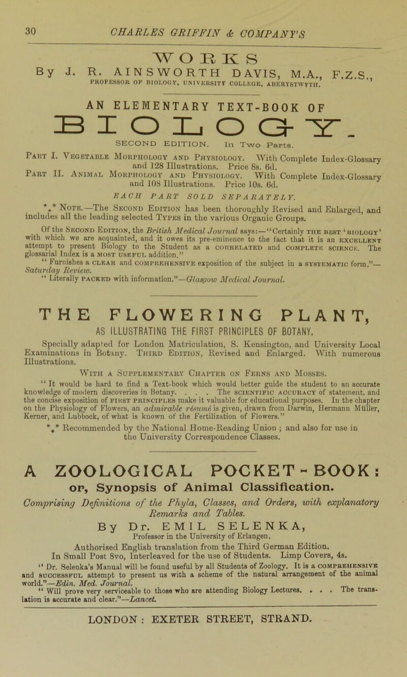 W OEK S By J. R. AINSWORTH DAVIS, M.A., F.Z.S. PROFESSOR OP BIOLOGY, UNIVERSITY COLLEGE, ABERYSTWYTH. AN ELEMENTARY TEXT-BOOK OF BIOLOGY. SECOND EDITION. In Two Parts. Part I. Vegetable Morphology and Physiology. With Complete Index-Glossary and 128 Illustrations. Price 8s. 6d. Part II. Animal Morphology and Physiology. With Complete Index-Glossary and 108 Illustrations. Price 10s. 6d. EACH PART SOLD SEPARATELY. *»* Note.—The Second Edition has been thoroughly Revised and Enlarged, and includes all the leading selected Types in the various Organic Groups. Of the Second Edition, the British Medical Journal says:—“Certainly the best ‘biology’ with which we are acquainted, and it owes its pre-eminence to the tact that it is an excellent attempt to present Biology to the Student as a correlated and complete science. The glossarial Index is a most useful addition.” “ Furnishes a clear and comprehensive exposition of the subject in a systematic form.” Saturday Review. “ Literally packed with information.”—Olasyow Medical Journal. THE FLOWERING PLANT, AS ILLUSTRATING THE FIRST PRINCIPLES OF BOTANY. Specially adapted for London Matriculation, S. Kensington, and University Local Examinations in Botany. Third Edition, Revised and Enlarged. With numerous Illustrations. With a Supplementary Chapter on Ferns and Mosses. “ It would be hard to find a Text-book which would better guide the student to an accurate knowledge of modem discoveries in Botany. . . . The scientific accuracy of statement, and the concise exposition of first principles make it valuable for educational purposes. In the chapter on the Physiology of Flowers, an admirable risurni is given, drawn from Darwin, Hermann Mttller, Kerner, and Lubbock, of what is known of the Fertilization of Flowers.” *#* Recommended by the National Home-Reading Union ; and also for use in the University Correspondence Classes. A ZOOLOGICAL POCKET - BOOK: op, Synopsis of Animal Classification. Comprising Definitions of the Phyla, Classes, and Orders, with explanatory Remarks and Tables. By Dr. EMIL SELENKA, Professor in the University of Erlangen. Authorised English translation from the Third German Edition. In Small Post 8vo, Interleaved for the use of Students. Limp Covers, 4s. “ Dr. Selenka’s Manual will be found useful by all Students of Zoology. It is a comprehensive and successful attempt to present us with a scheme of the natural arrangement of the animal world.”—Edin. Med. Journal. . “ Will prove very serviceable to those who are attending Biology Lectures. ... The trans- lation is accurate and clear.”—Lancet