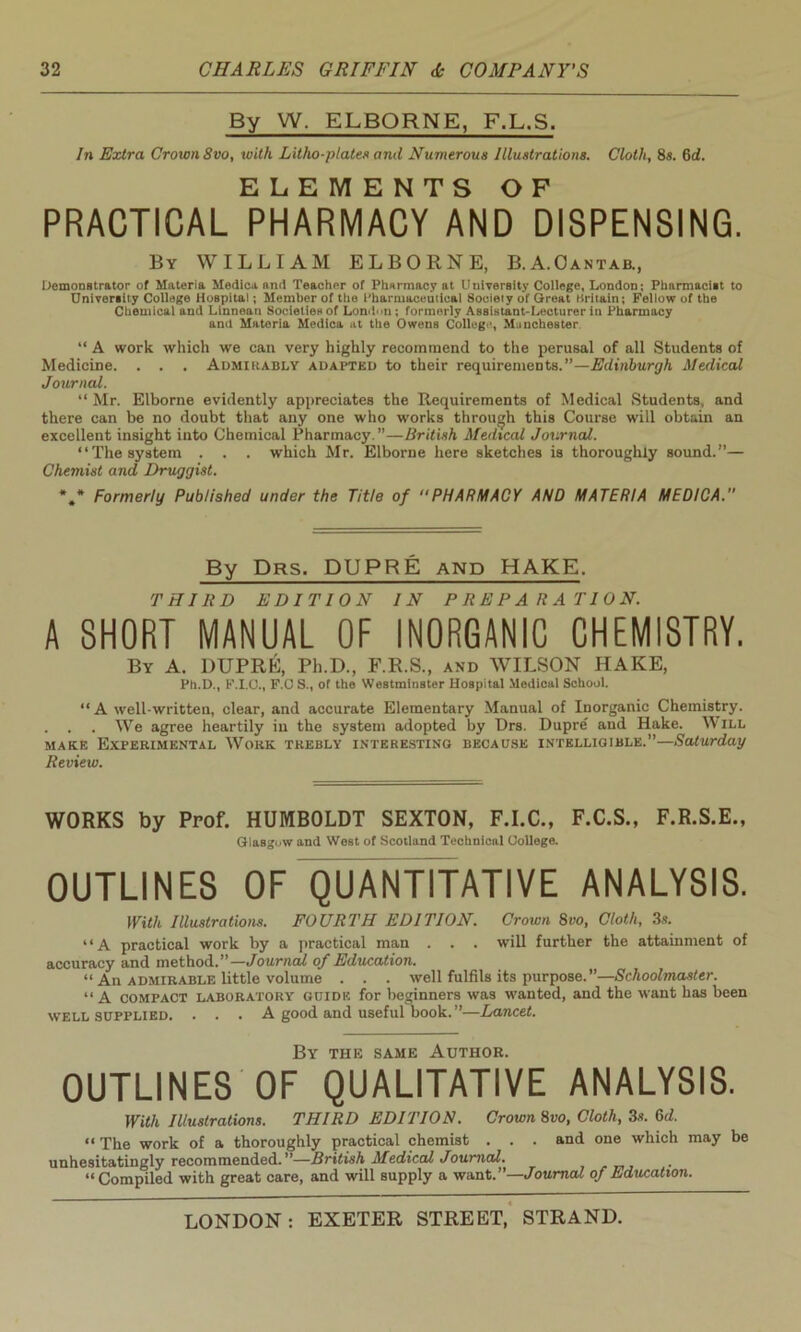 By W. ELBQRNE, F.L.S. In Extra Crown 8vo, with Litho-plates and Numerous Illustrations. Cloth, 8s. 6d. ELEMENTS OF PRACTICAL PHARMACY AND DISPENSING. By WILLIAM ELBORNE, B.A.Oantab., Demonstrator of Materia Medica and Teacher of Pharmacy at University College, London; Pharmacist to University College Hospital; Member of the Pharmaceutical 8ociety of Great Britain; Fellow of the Chemical and Linnean Societienof Lon<i<»n; formerly Assistant-Lecturer in Pharmacy and Materia Medica at the Owens College, Manchester “ A work which we can very highly recommend to the perusal of all Students of Medicine. . . . Admirably adapted to their requirements.”—Edinburgh Medical Journal. “ Mr. Elborne evidently appreciates the Requirements of Medical Students, and there can be no doubt that any one who works through this Course will obtain an excellent insight into Chemical Pharmacy.”—British Medical Journal. “The system . . . which Mr. Elborne here sketches is thoroughly sound.”— Chemist and Druggist. *.* Formerly Published under the Title of “PHARMACY AND MATERIA MEDICA.'1 By Drs. DUPRE and HAKE. THIRD EDITION IN PREPARATION. A SHORT MANUAL OF INORGANIC CHEMISTRY. By A. DUPRE, Ph.D., F.R.S., and WILSON HAKE, Ph.D., F.I.O., F.CS., oT the Westminster Hospital Medical School. “ A well-written, clear, and accurate Elementary Manual of Inorganic Chemistry. . . . We agree heartily in the system adopted by Drs. Dupre and Hake. W ill make Experimental Work trebly interesting because intelligible.”—Saturday Review. WORKS by Prof. HUMBOLDT SEXTON, F.I.C., F.C.S., F.R.S.E., Glasgow and West of Scotland Technical College. OUTLINES OF QUANTITATIVE ANALYSIS. With Illustrations. FOURTH EDITION. Crown 8vo, Cloth, 3s. “A practical work by a practical man . . . will further the attainment of accuracy and method.”— Journal of Education. “ An admirable little volume . . . well fulfils its purpose.”—Schoolmaster. “A compact laboratory guide for beginners was wanted, and the want has been well supplied. . . . A good and useful book.”—Lancet. By the same Author. OUTLINES OF QUALITATIVE ANALYSIS. With Illustrations. THIRD EDITION. Crown 8vo, Cloth, 3s. 6d. “ The work of a thoroughly practical chemist . . . and one which may be unhesitatingly recommended.”—British Medical Journal. “Compiled with great care, and will supply a want.”—Journal of Education.