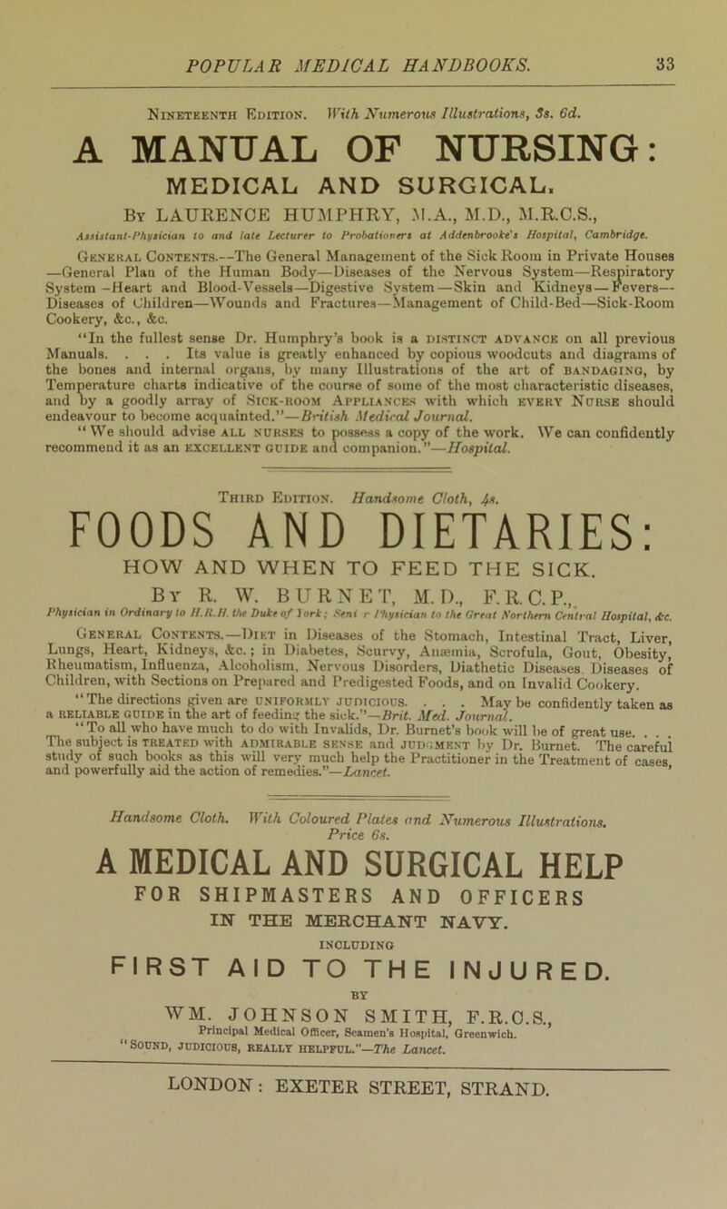 Nineteenth Edition. With Numerous Illustrations, 3s. 6d. A MANUAL OF NURSING: MEDICAL AND SURGICAL. By LAURENCE HUMPHRY, M.A., M.D., M.R.C.S., Assistant-Physician to and late Lecturer to Probationers at Addenbrooke's Hospital, Cambridge. General Contents.—The General Management of the Sick Room in Private Houses —General Plan of the Human Body—Diseases of the Nervous System—Respiratory System-Heart and Blood-Vessels—Digestive System — Skin and Kidneys — Fevers— Diseases of Children—Wounds and Fractures—Management of Child-Bed—Sick-Room Cookery, &c., &e. “In the fullest sense Dr. Humphry’s book is a distinct advance on all previous Manuals. ... Its value is greatly enhanced by copious woodcuts and diagrams of the bones and internal organs, by many Illustrations of the art of bandaging, by Temperature charts indicative of the course of some of the most characteristic diseases, and by a goodly array of Sick-hoom Appliances with which every Norse should endeavour to become acquainted.”—British Medical Journal. “ We should advise all nurses to possess a copy of the work. We can confidently recommend it as an excellent guide and companion.”—Hospital. Third Edition. Handsome Cloth, Is. FOODS AND DIETARIES: HOW AND WHEN TO FEED THE SICK. By R. W. BURNET, M. D., F.R.C.P.,. Physician in Ordinary to H.IC.H. the Duke of ]ork; Seni r Physician to the Great Northern Central Hospital, &c. General Contents.—Diet in Diseases of the Stomach, Intestinal Tract, Liver, Lungs, Heart, Kidneys, &c.; in Diabetes, Scurvy, Ansemia, Scrofula, Gout, Obesity,' Rheumatism, Influenza, Alcoholism, Nervous Disorders, Diathetic Diseases Diseases of Children, with Sections on Prepared and Predigested Foods, and on Invalid Cookery. “ The directions given are uniformly judicious. . . . May be confidently taken as a reliable guide in the art of feeding the sick.’’—Brit. Med. Journal. “To all who have much to do with Invalids, Dr. Burnet’s book will be of great use The subject is treated with admirable sense and judgment by Dr. Burnet. The careful study of such books as this will very much help the Practitioner in the Treatment of cases and powerfully aid the action of remedies.”— Lancet. ’ Handsome Cloth. With Coloured Plates and Numerous Illustrations. Price 6s. A MEDICAL AND SURGICAL HELP FOR SHIPMASTERS AND OFFICERS IN THE MERCHANT NAVY. INCLUDING FIRST AID TO THE INJURED. BY WM. JOHNSON SMITH, F.R.O.S., Principal Medical Officer, Seamen's Hospital, Greenwich. “Sound, judicious, really helpful.—The Lancet.