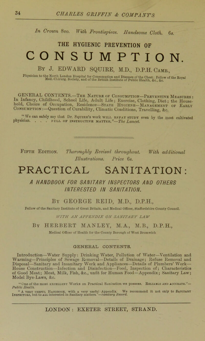 In Crown 8vo. With Frontispiece. Handsome Cloth. 6s. THE HYGIENIC PREVENTION OF CONSUMPTION. By J. EDWARD SQUIRE, M.D., D.P.H. Camb., Physician to of the Royal GENERAL CONI ENTS.—The Nature of Consumption—Preventive Measures : In Infancy, Childhood, School Life, Adult Life; Exercise, Clothing, Diet; the House- hold, Choice of Occupation, Residence—State Hygiene—Management of Early Consumption :—Question of Curability, Climatic Conditions, Travelling, &c. “ We can safely say that Dr. Squire’s work will repay study even by the most cultivated physician. . . . pull of instructive matter.”—The Lancet. Fifth Edition. Thoroughly Revised throughout. With additional Illustrations. Price 6s. PRACTICAL SANITATION: A HANDBOOK FOR SANITARY INSPECTORS AND OTHERS INTERESTED IN SANITATION. By GEORGE REID, M.D., D.P.H., Fellow of the Sanitary Institute of Great Britain, and Medical Officer, Staffordshire County Council. WITH AN APPENDIX ON SANITARY LAW By HERBERT MANLEY, M.A., M.B., D.P.H., Medical Officer of Health for the County Borough of West Bromwich GENERAL CONTENTS. Introduction—Water Supply: Drinking Water, Pollution of Water—Ventilation and Warming—Principles of Sewage Removal—Details of Drainage; Refuse Removal and Disposal—Sanitary and Insanitary Work and Appliances—Details of Plumbers’ Work— House Construction—Infection and Disinfection—Food, Inspection of; Characteristics of Good Meat; Meat, Milk, Fish, &c., unfit for Human Food—Appendix; Sanitary Law; Model Bye-Laws, &c. “One of the most excellent Works on Practical Sanitation we possess. Reliable and accurate.”— Public Health. “ A vert rsRFCL Handbook, with a very useful Appendix. We recommend it not only to Sanitary Inspectors, but to all interested in Sanitary matters.—Sanitary llecord.