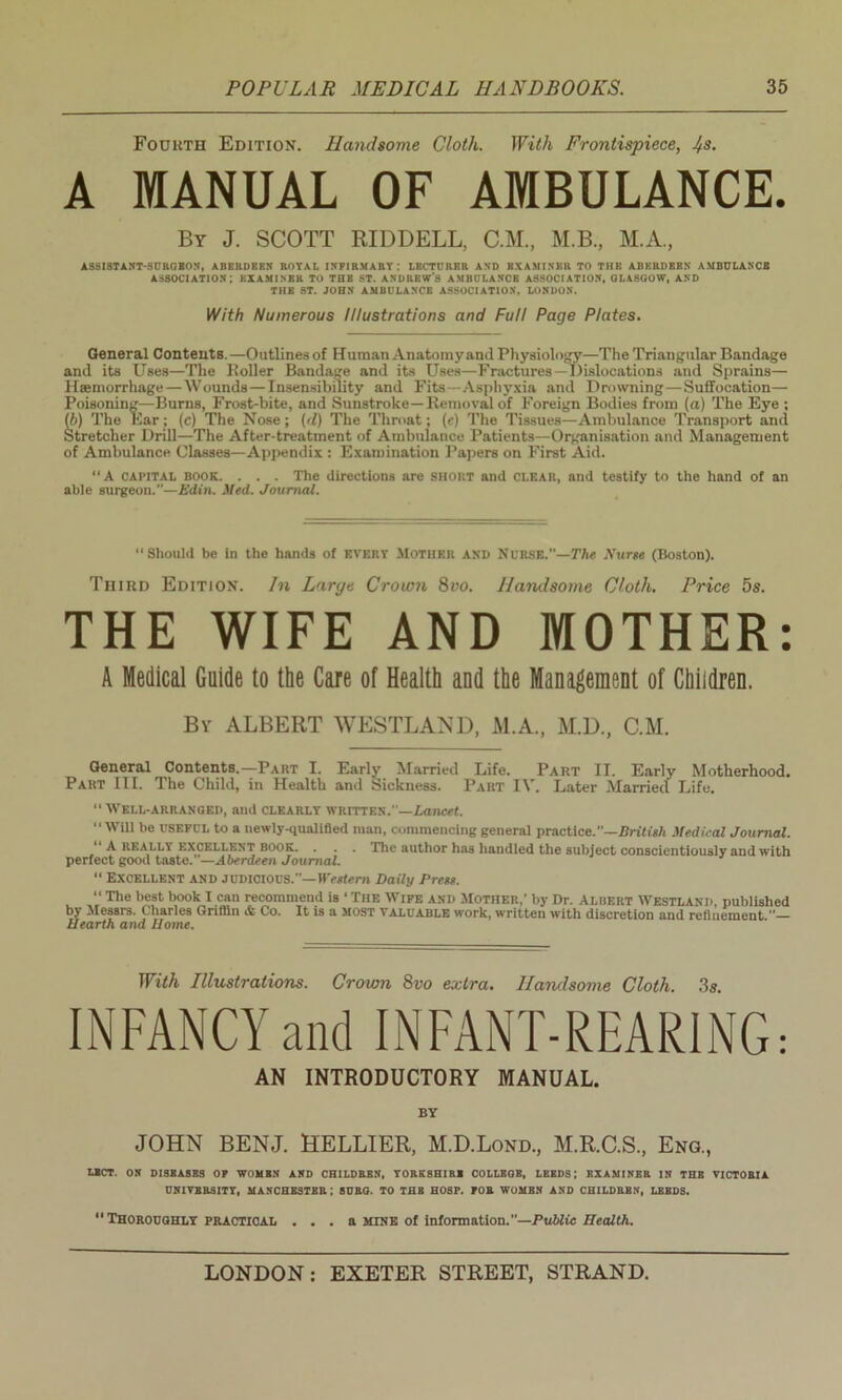 Fourth Edition. Handsome Cloth. With Frontispiece, J+s. A MANUAL OF AMBULANCE. By J. SCOTT RIDDELL, C.M., M.B., M.A., ASSISTANT-SURGEON, ABERDEEN ROYAL INFIRMARY: LECTURER AND BXAMINKR TO THE ABERDEEN AMBULANCE ASSOCIATION: EXAMINER TO THE ST. ANDREW'S AMBULANCE ASSOCIATION, GLASGOW, AND THE ST. JOHN AMBULANCE ASSOCIATION, LONDON. With Numerous Illustrations and Full Page Plates. General Contents.—Outlines of Human Anatomy and Physiology—The Triangular Bandage and its Uses—The Holler Bandage and its Uses—Fractures —Dislocations and Sprains— Haemorrhage — Wounds — Insensibility and Fits—Asphyxia and Drowning — Suffocation— Poisoning—Burns, Frost-bite, and Sunstroke—Removal of Foreign Bodies from (a) The Eye ; (b) The Ear; (c) The Nose; (d) The Throat; (e) The Tissues—Ambulance Transport and Stretcher Drill—The After-treatinent of Ambulance Patients—Organisation and Management of Ambulance Classes—Appendix : Examination Papers on First Aid. “A capital book. . . . The directions are short and clear, and testify to the hand of an able surgeon.’’—Udin. Med. Journal. “Should be in the hands of every Mother and Nurse.—The Nurse (Boston). Third Edition. In Large Crown 8vo. Handsome Cloth. Price 5s. THE WIFE AND MOTHER: A Medical Guide to the Care of Health and the Management of Children. By ALBERT WESTLAND, M.A., M.D, C.M. General Contents.—Part I. Early Married Life. Part II. Early Motherhood. Part III. The Child, in Health and Sickness. Part IV. Later Married Life. “ Well-arranged, ami clearly written.'—Lancet. “Will be useful to a newly-qualified man, commencing general practice.—British Medical Journal. “ A really excellent book. . . . The author has handled the subject conscientiously and with perfect good taste. —Aberdeen Journal. “ Excellent and judicious.”—Western Daily Press. “ The best book I can recommend is 4 The Wife and Mother,* by Dr. Albert Westland, published by Messrs. Charles Griffin & Co. It is a most valuable work, written with discretion and refinement.— Uearth and Home. With Illustrations. Crown 8vo extra. Handsome Cloth. 3s. INFANCY and INFANT-REARING: AN INTRODUCTORY MANUAL. BY JOHN BENJ. HELLIER, M.D.Lond., M.R.C.S., Eng., L1CT. ON DISBASBS OF WOMBN AND CHILDREN, YORKSHIRE COLLEGE, LEEDS; EXAMINER IN THE VICTORIA UNIVERSITY, MANCHESTER; 8URO. TO THE HOSP. FOR WOMEN AND CHILDREN, LEEDS. “Thoroughly practical . . . a mtne of information.—Public Health.
