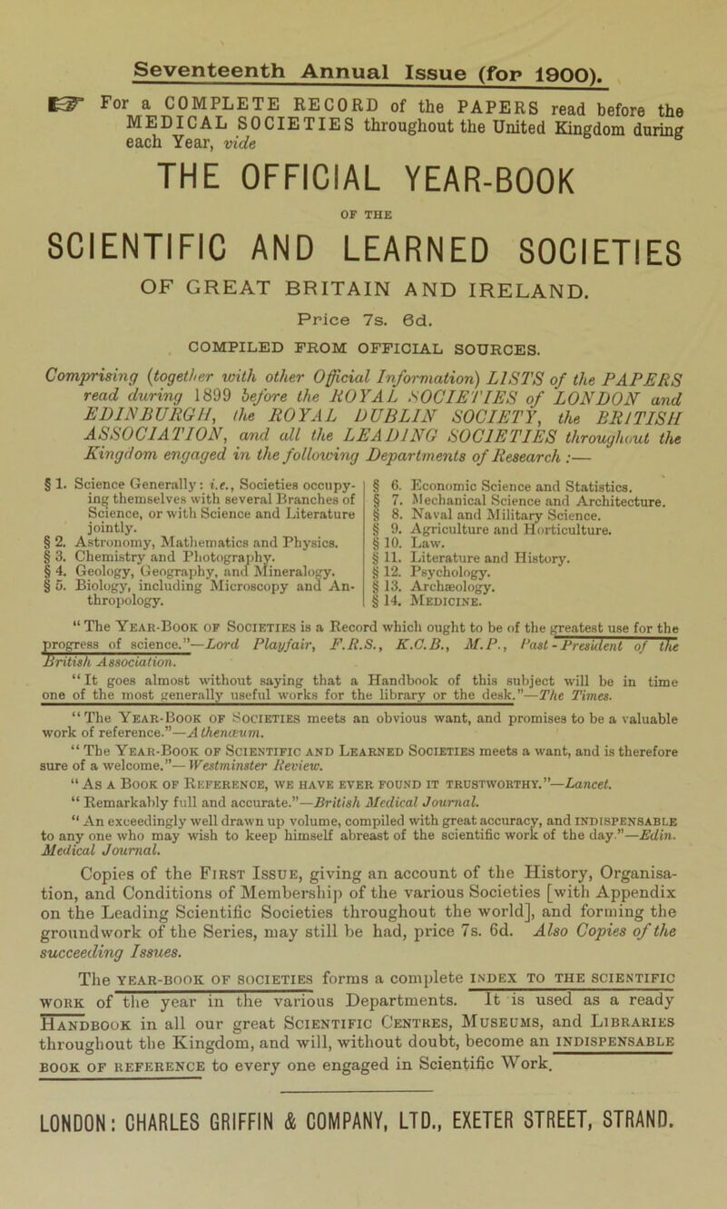 Seventeenth Annual Issue (fop 1900). For a COMPLETE RECORD of the PAPERS read before the MEDICAL SOCIETIES throughout the United Kingdom during each Year, vide THE OFFICIAL YEAR-BOOK OF THE SCIENTIFIC AND LEARNED SOCIETIES OF GREAT BRITAIN AND IRELAND. Price 7s. 6d. COMPILED FROM OFFICIAL SOURCES. Comprising (together with other Official Information) LISTS of the PAPERS read during 1899 before the ROYAL SOCIETIES of LONDON and EDINBURGH, the ROYAL DUBLIN SOCIETY, the BRITISH ASSOCIATION, and all the LEADING SOCIETIES throughout the Kingdom engaged in the following Departments of Research :— § 1. Science Generally: i.e., Societies occupy- ing themselves with several Branches of Science, or with Science and Literature jointly. § 2. Astronomy, Mathematics and Physics. § 3. Chemistry and Photography. § 4. Geology, Geography, and Mineralogy. § 5. Biology, including Microscopy and An- thropology. § 6. Economic Science and Statistics. § 7. Mechanical Science and Architecture. § 8. Naval and Military Science. § 9. Agriculture and Horticulture. §10. Law. § 11. Literature and History. § 12. Psychology. § 13. Archaeology. § 14. Medicine. “ The Year-Book of Societies is a Record which ought to be of the greatest use for the progress of science.”—Lord Playfair, F.R.S., K.C.B., M.P., Past - President of the British Association. “ It goes almost without saying that a Handbook of this subject will be in time one of the most generally useful works for the library or the desk.’’—The Times. “The Year-Book of Societies meets an obvious want, and promises to be a valuable work of reference.”—A thenceum. “ The Year-Book of Scientific and Learned Societies meets a want, and is therefore sure of a welcome.”—Westminster Review. “ As a Book of Reference, we have ever found it trustworthy.”—Lancet. “ Remarkably full and accurate.”—British Medical Journal. “ An exceedingly well drawn up volume, compiled with great accuracy, and indispensable to any one who may wish to keep himself abreast of the scientific work of the day.”—Edin. Medical Journal. Copies of the First Issue, giving an account of the History, Organisa- tion, and Conditions of Membership of the various Societies [with Appendix on the Leading Scientific Societies throughout the world], and forming the groundwork of the Series, may still be had, price 7s. 6d. Also Copies of the succeeding Issues. The year-book of societies forms a complete index to the scientific work of the year in the various Departments. It is used as a ready Handbook in all our great Scientific Centres, Museums, and Libraries throughout the Kingdom, and will, without doubt, become an indispensable book of reference to every one engaged in Scientific Work, LONDON: CHARLES GRIFFIN & COMPANY, LTD., EXETER STREET, STRAND.