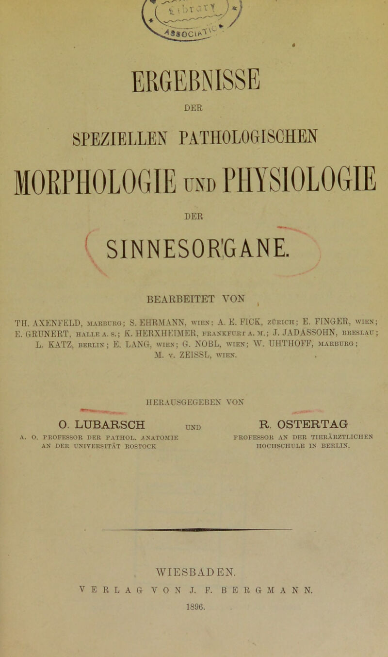 DER SPEZIELLEN PATHOLOGISCHEN DER SINNESORGANE. BEARBEITET VON TH. AXENFELD, Marburg; S. EHRMANN, wies; A. E. FICK, Zürich; E. FINGER, wien; E. GRUNERT, halle a.s.; K. HERXHEIMER, Frankfurt a. m.; J. JADASSOHN, bhbslau; L. KATZ, Berlin; E. LANG, wien; G. NOBL, wien; W. UHTHOFF, Marburg; M. v. ZEISSL, wien. HERAUSGEGEBEN VON O. LUBARSCH A. O. PROFESSOR DER PATHOL. ANATOMIE AN DER UNIVERSITÄT ROSTOCK UND R. OSTERTAG PROFESSOR AN DER TIERÄRZTLICHEN HOCHSCHULE IN BERLIN. WIESBADEN. VERLAG VON J. F. BERGMANN. 1896.