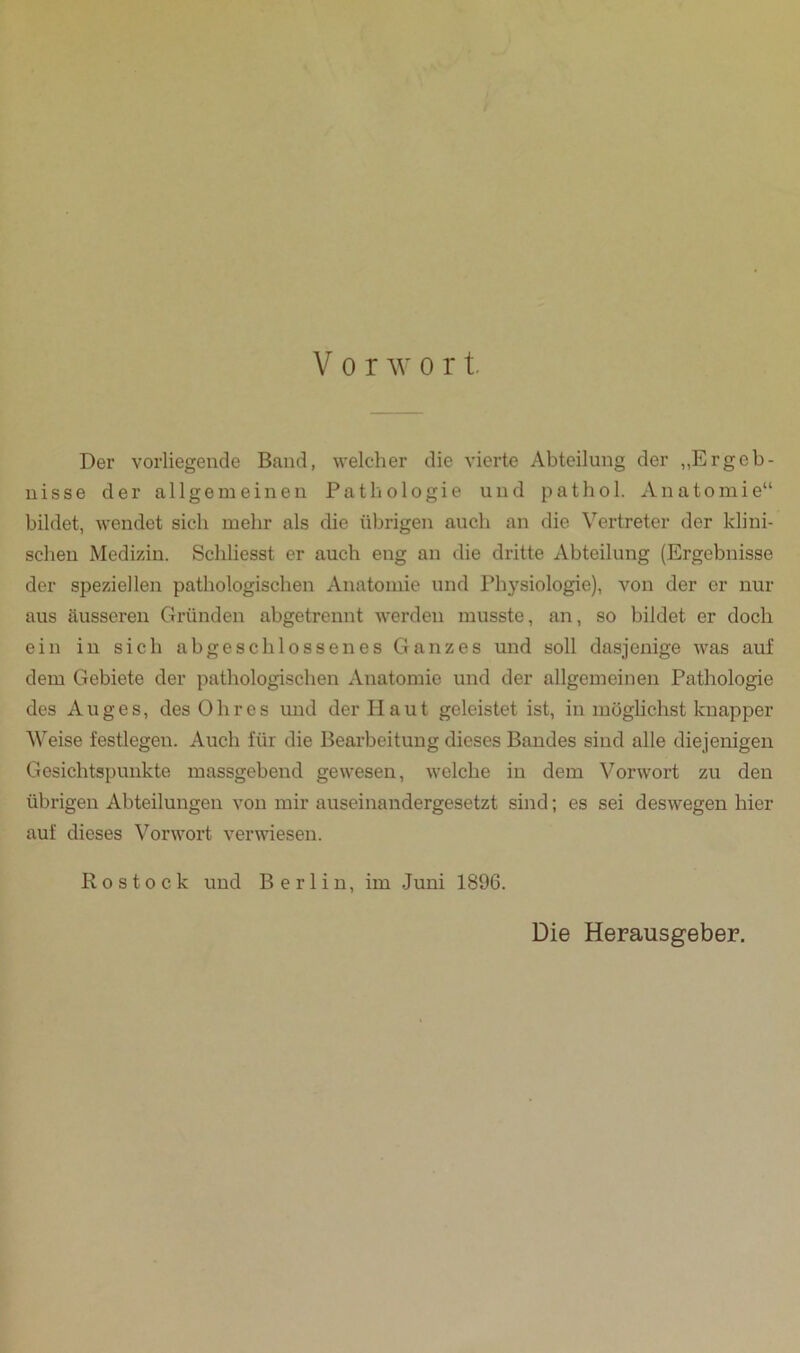 Der vorliegende Band, welcher die vierte Abteilung der „Ergeb- nisse der allgemeinen Pathologie und pathol. Anatomie“ bildet, wendet sich mehr als die übrigen auch an die Vertreter der klini- schen Medizin. Schliesst er auch eng an die dritte Abteilung (Ergebnisse der speziellen pathologischen Anatomie und Physiologie), von der er nur aus äusseren Gründen abgetrennt werden musste, an, so bildet er doch ein in sich abgeschlossenes Ganzes und soll dasjenige was auf dem Gebiete der pathologischen Anatomie und der allgemeinen Pathologie des Auges, des Ohres und der Haut geleistet ist, in möglichst knapper Weise festlegen. Auch für die Bearbeitung dieses Bandes sind alle diejenigen Gesichtspunkte massgebend gewesen, welche in dem Vorwort zu den übrigen Abteilungen von mir auseinandergesetzt sind; es sei deswegen hier auf dieses Vorwort verwiesen. Rostock und Berlin, im Juni 1896. Die Herausgeber.