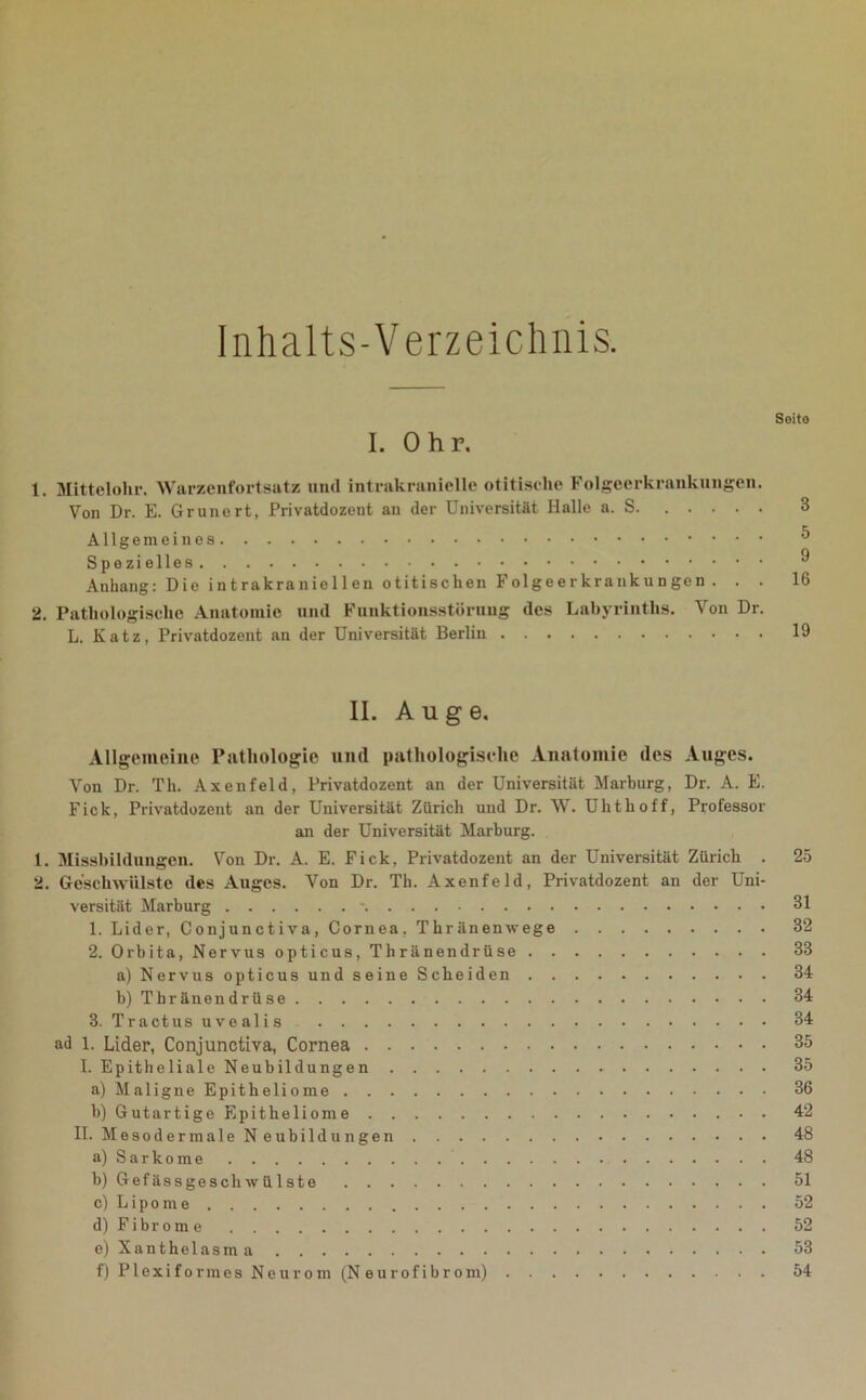 Inhalts-Verzeichnis. Seite I. Ohr. 1. Mittelohr. Warzenfortsatz und intrakranielle otitisclie Folgeerkrankungen. Von Dr. E. Grünert, Privatdozent an der Universität Halle a. S 3 Allgemeines Spezielles Anhang: Die intrakraniellen otitischen Folgeerkrankungen . . . 16 2. Pathologische Anatomie und Funktionsstörung des Labyrinths. Von Dr. L. Katz, Privatdozent an der Universität Berlin 19 II. Auge. Allgemeine Pathologie und pathologische Anatomie des Auges. Von Dr. Th. Axenfeld, Privatdozent an der Universität Marburg, Dr. A. E. Fick, Privatdozent an der Universität Zürich und Dr. W. Uhthoff, Professor an der Universität Marburg. 1. Missbildungen. Von Dr. A. E. Fick, Privatdozent an der Universität Zürich . 25 2. Geschwülste des Auges. Von Dr. Th. Axenfeld, Privatdozent an der Uni- versität Marburg - 31 1. Lider, Conjunctiva, Cornea, Thränenivege 32 2. Orbita, Nervus opticus, Thränendrüse 33 a) Nervus opticus und seine Scheiden 34 b) Thränendrüse 34 3. Tractusuvealis 34 ad l. Lider, Conjunctiva, Cornea 35 I. Epitheliale Neubildungen 35 a) M a 1 i g n e E p i t h e 1 i o m 36 h) Gutartige Epitheliome 42 II. Mesodermale Neubildungen 48 a) Sarkome 48 b) Gefässgescliwülste 51 c) Lipome 52 d) Fi br om e 52 e) Xanthelasm 53 f) Plexiformes Neurom (Neurofibrom) 54