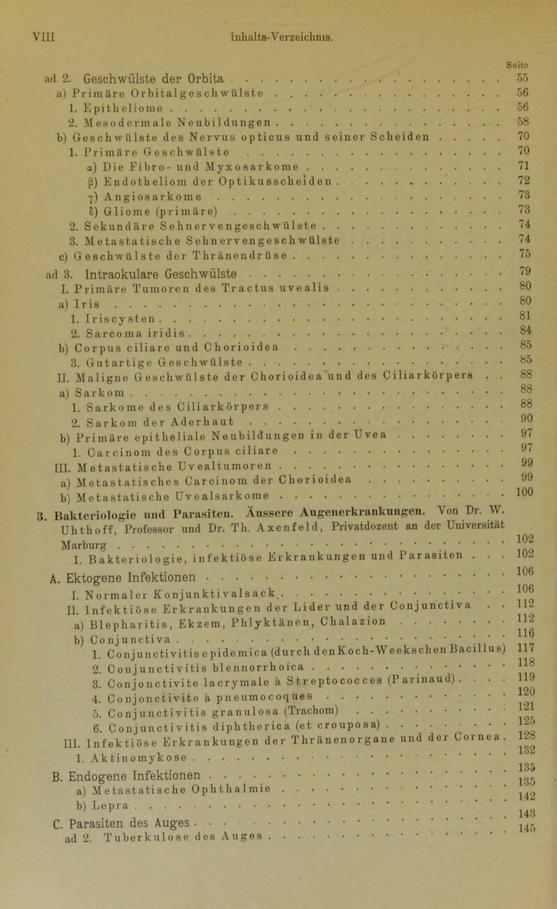 ad 2. Geschwülste der Orbita . . a) Primäre Orbitalgeschwülsto 1. Epitheliome 2. Mesodermale Neubildungen b) Geschwülste des Nervus opticus und seiner Scheiden . 1. Primäre Gesellwülsto a) Die Fibro- und Myxosarkome ß) Endotheliom der Optikusscheiden f)Angiosarkome 8) Gliome (primäre) 2. Sekundäre Sehnervengeschwülste 3. Metastatische Sehnervengeschwülste c) Geschwülste der Thränendrüse Soito 55 56 56 58 70 70 71 72 73 73 74 74 75 ad 3. Intraokulare Geschwülste I. Primäre Tumoren des Tractus uvealis a) Iris 1. Iriscysten 2. Sarcoma iridis b) Corpus ciliare und Chorioidea 3. Gutartige Geschwülste II. Maligne Geschwülste der Chorioidea und des Ciliarkörpers . . a) Sarkom 1. Sarkome des Ciliarkörpers 2. Sarkom der Aderhaut b) Primäre epitheliale Neubildungen in der Uvea 1. Carcinom des Corpus ciliare III. Metastatische Uvealtumoren a) Metastatisches Carcinom der Chorioidea b) Metastatische Uvealsarkome 3. Bakteriologie und Parasiten. Äussere Augenerkrankungen. Von Dr. W. Uhthoff, Professor und Dr. Th. Axenfeld, Privatdozent an der Universität Marburg 1. Bakteriologie, infektiöse Erkrankungen und Parasiten . . . A. Ektogene Infektionen I. Normaler Konjunktivals ac k • • • ■ • • • II. Infektiöse Erkrankungen der Lider und der Conjunctiva . . a) Blepharitis, Ekzem, Phlyktänen, Chalazion b) Conjunctiva * • ' ‘ * * 1. Conjunctivitis epidemica (durch denKoch-Weekschen Bacillus) 2. Conjunctivitis bl ennorrli oica 3. Conjonctivite lacrymale ä Streptococces (I arinaud) . . . . 4. Conjonctivite ä pneumocoques ' ' ' ‘ 5. Conjunctivitis granulosa (Trachom) 6. Conjunctivitis diphtherica (et crouposa) III. Infektiöse Erkrankungen der Tliränenorgane und der Cornea. 1. Aktinomykose B. Endogene Infektionen a) Metastatische Ophthalmie b) Lepra C. Parasiten des Auges ad 2. Tuberkulose des Auges 79 80 80 81 84 85 85 88 88 88 90 97 97 99 99 100 102 102 106 106 112 112 116 117 118 119 120 121 125 128 132 135 135 142 143 145