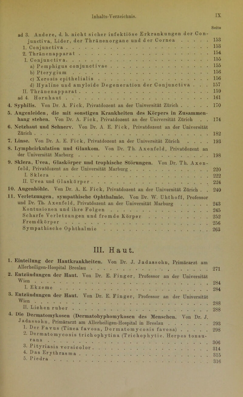 Seite ad 3. Andere, d. li. nicht sicher infektiöse Erkrankungen der Con- junctiva, Lider, der Thriinenorgane und der Cornea 153 1. Conjunctiva 153 2. Thränenapparat 154 I. Conjunctiva 155 a) Pemphigus conjunctivae 155 b) Pterygium 156 c) Xerosis epithelialis 156 d) Hyaline und amyloide Degeneration der Conjunctiva . . . 157 II. Thränenapparat 159 ad 4. Hornhaut 161 4. Syphilis. Von Dr. A. Pick, Privatdozent an der Universität Zürich 170 5. Augenleiden, die mit sonstigen Krankheiten des Körpers in Zusammen- hang stehen. Von Dr. A. Fick, Privatdozent an der Universität Zürich . . 174 6. Netzhaut und Sehnerv. Von Dr. A E. Fick, Privatdozent an der Universität Zürich 182 7. Linse. Von Dr. A. E. Fick, Privatdozent an der Universität Zürich .... 193 8. Lymphcirkulation und Glaukom. Von Dr. Th. Axenfeld, Privatdozent an der Universität Marburg 198 9. Sklera, Uvea, Glaskörper und trophische Störungen. Von Dr. Th. Axen- feld, Privatdozent an der Universität Marburg 220 I. Sklera 222 II. Uvea und Glaskörper 224 10. Augenhöhle. Von Dr. A. E. Fick, Privatdozent an der Universität Zürich . . 240 11. Verletzungen, sympathische Ophthalmie. Von Dr. W. Uhthoff, Professor und Dr. Th. Axenfeld, Privatdozent an der Universität Marburg 243 Kontusionen und ihre Folgen 245 Scharfe Verletzungen und fremde Körper 252 Fremdkörper ... 256 Sympathische Ophthalmie 263 III. Haut. 1. Einteilung der Hautkrankheiten. Von Dr. J. Jadassohn, Primärarzt am Allerheiligen-Hospital Breslau • 271 2. Entzündungen der Haut. Von Dr. E. Finger, Professor an der Universität Wien , 284 I. Ekzeme 284 •1. Entzündungen der Haut. Von Dr. E. Finger, Professor an der Universität Wj®n_ 288 II. Lichen ruber 288 4. Die Dermatomykosen (Dermatohyphomykosen des Menschen. Von Dr. J. Jadassohn, Primärarzt am Allerheiligen-Hospital in Breslau 293 1. Der lavus (Tinea favosa, Dennatomycosis favosa) 298 Dermatoraycosis trich ophytina (Trichophytie. Herpes tonsu- q pa“s 306 o. rityriasis versicolor 324 4. Das Erythrasma 325 5- Piedra Q1C