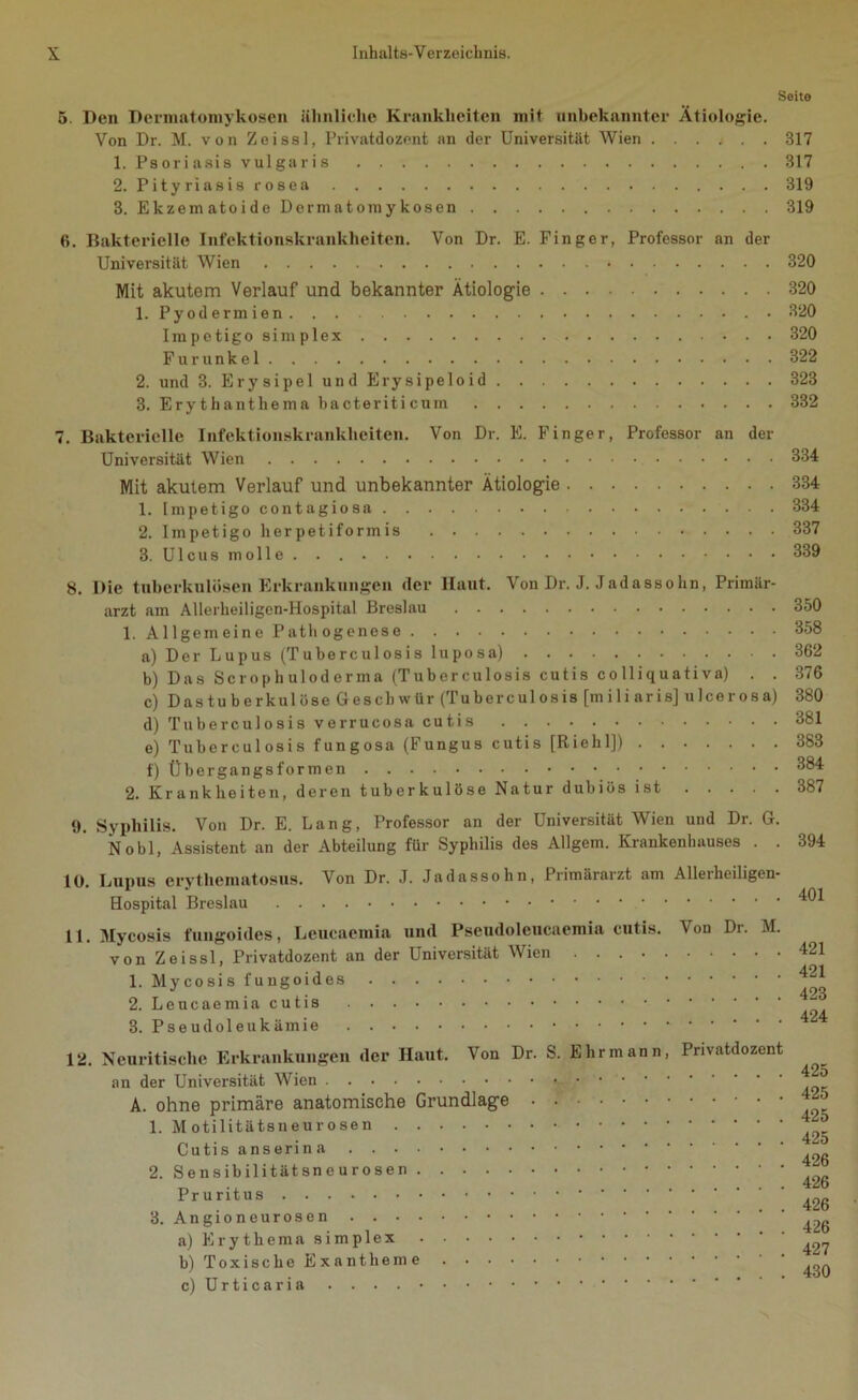 Seite 5. Den Dermatomykosen ähnliche Krankheiten mit unbekannter Ätiologie. Von Dr. M. von Zeissl, Privatdozent an der Universität Wien 317 1. Psoriasis vulgaris 317 2. Pityriasis rosea 319 3. Ekzematoide Dermatomykosen 319 6. Bakterielle Infektionskrankheiten. Von Dr. E. Finger, Professor an der Universität Wien 320 Mit akutem Verlauf und bekannter Ätiologie 320 1. Pyodermien 320 Impetigo simplex 320 Furunkel 322 2. und 3. Erysipel und Erysipeloid 323 3. Erythanthema bacteriticum 332 7. Bakterielle Infektionskrankheiten. Von Dr. E. Finger, Professor an der Universität Wien 334 Mit akutem Verlauf und unbekannter Ätiologie 334 1. Impetigo contagiosa 334 2. Impetigo herpetiformis 337 3. Ulcus molle 339 8. Die tuberkulösen Erkrankungen der Haut. Von Dr. J. Jadassohn, Primär- arzt am Allerheiligen-Hospital Breslau 350 1. Allgemeine Pathogenese 358 a) Der Lupus (Tuberculosis luposa) 362 b) Das Scrophuloderma (Tuberculosis cutis co lliquati va) . . 376 c) Dastuberkulüse Geschwür (Tuberculosis [mi 1 i aris] uleerosa) 380 d) Tuberculosis verrucosa cutis 381 e) Tuberculosis fungosa (Fungus cutis [Riehl]) 383 f) Übergangsformen 384 2. Krankheiten, deren tuberkulöse Natur dubiös ist 387 9. Syphilis. Von Dr. E. Lang, Professor an der Universität Wien und Dr. G. Nobl, Assistent an der Abteilung für Syphilis des Allgem. Krankenhauses . . 394 10. Lupus erythematosus. Von Dr. J. Jadassohn, Primärarzt am Allerheiligen- Hospital Breslau 401 ll.Mycosis fungoides, Leucaemia und Pseudoleucaemia cutis, von Zeissl, Privatdozent an der Universität Wien .... 1. Mycosis fungoides 2. Leucaemia cutis 3. Pseudoleukämie Von Dr. M. 421 421 423 424 12. Ncuritische Erkrankungen der Haut. Von Dr. S. Ehr mann, an der Universität Wien A. ohne primäre anatomische Grundlage 1. Motilitätsneurosen Cutis anserina 2. Sensibilitätsneurosen Pruritus 3. Angioneurosen a) Erythema simplex b) Toxische Exantheme c) Urticaria . . . Privatdozent 425 425 425 425 426 426 426 426 427 ... 430