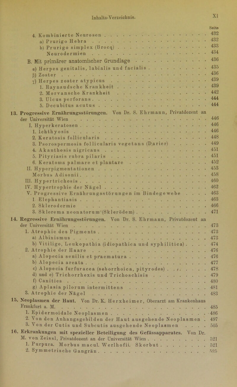 Seite 4. Kombinierte Neurosen 432 a)PrurigoHebra 432 bj Prurigo Simplex (Brocq) 433 Neurodermien 434 B. Mit primärer anatomischer Grundlage 436 a) Herpes genitalis, labialis und facialis 435 ß) Zoster 436 ■/) Herpes zoster atypicus 439 1. Raynaudsche Krankheit 439 2. Morvansche Krankheit 442 3. Ulcus perforans 444 5. Decubitus acutus 444 13. Progressive Ernährungsstörungen. Von Dr. S. Ehrmann, Privatdozent an der Universität Wien 446 I. Hy per keratosen 446 1. lchthyosis 446 2. Keratosis follicularis 448 3. Psorospermosis follicularis vegetans (D.arier) 449 4. Akanthosis nigricans 451 5. Pityriasis rubra pilaris 451 6. Keratoma palmare et plantare 452 II. Ilyperpigmentationen 453 Morbus Adisonii 458 III. Hypertrichosis 460 IV. Hypertrophie der Nägel 462 V. Progressive Ernährungsstörungen im Bindegewebe .... 463 lElephantiasis. . . . • 463 2. Sklerodermie 466 3. Sklerema neonatorum (Skierödem) 471 14. Regressive Ernährungsstörungen. Von Dr. S. Ehrmann, Privatdozent an der Universität Wien 473 1. Atrophie des Pigments 473 a) Albinismus 473 b) Vitiligo, Leukopathia (idiopathica und syphilitica) . . . . 474 2. Atrophie der Haare 476 a) Alopecia senilis et praematura 476 b) Alopecia areata 477 c) Alopecia furfuracea (seborrhoica, pityrodes) . . i 478 d) und e) Trichorrhexis und Trichoschisis 479 f) Canities 480 g) Aplasia pilorum intermittens 481 3. Atrophie der Nägel 483 15. Neoplasmen der Haut. Von Dr. K. Herxheim er, Oberarzt am Krankenhaus Frankfurt a. M 485 1. Epidermoidale Neoplasmen 486 2. Von den Anhangsgebilden der Haut ausgehende Neoplasmen . 497 3. Von der Cutis und Subcutis ausgehende Neoplasmen .... 505 16. Erkrankungen mit spezieller Beteiligung des Gefässapparates. Von Dr. M. von Zeissl, Privatdozent an der Universität Wien 521 1. Purpura. Morbus macul. Werlhofii. Skorbut 521 2. Symmetrische Gangrän 525