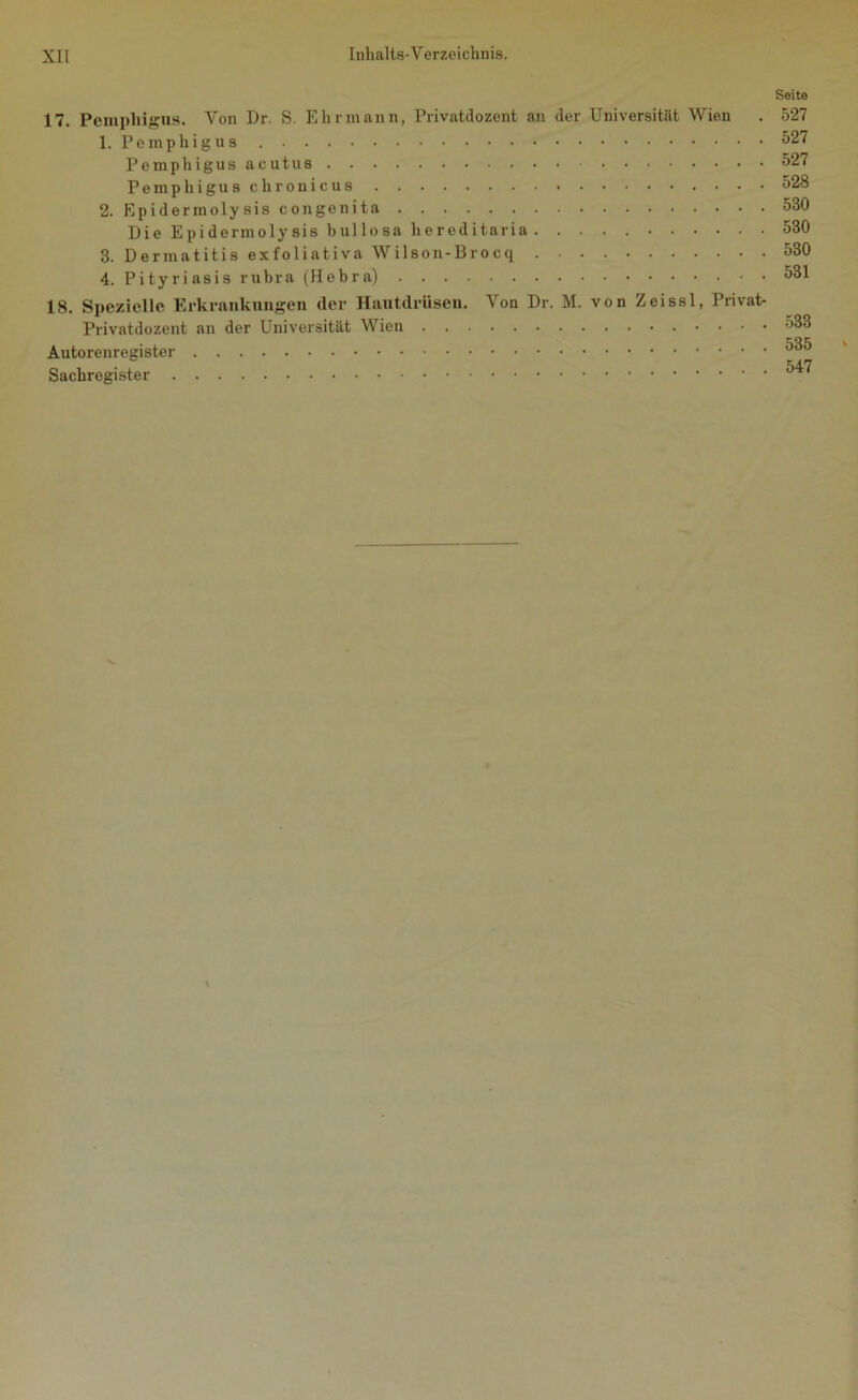 Seite 17. Pemphigus. Von Dr. S. Ehrmann, Privatdozent an der Universität Wien 1. Pemphigus Pemphigus acutus Pemphigus chronicus 2. Epidermolysis congenita Die Epidermolysis bullosa hereditaria 3. Dermatitis exfoliativa Wilson-Brocq 4. Pityriasis rubra (Hebra) 18. Spezielle Erkrankungen der Hautdrüsen. Von Dr. M. von Zeissl, Privat- Privatdozent an der Universität Wien Autorenregister Sachregister 527 527 527 528 530 530 530 531 533 535 547