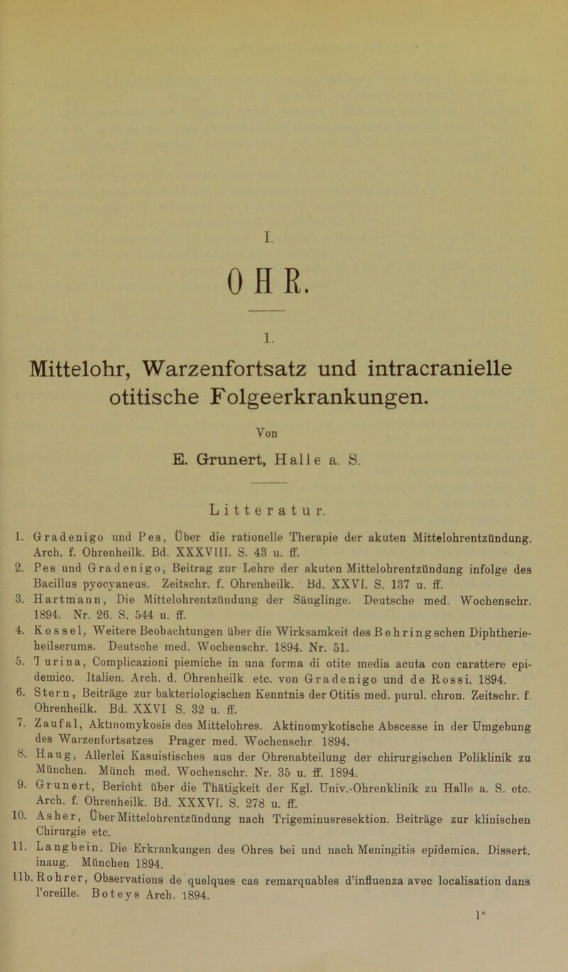 I. OHR. l. Mittelohr, Warzenfortsatz und intracranielle otitische Folgeerkrankungen. Von E. Grunert, Halle a. S. Litteratur. 1. Gradenigo und Pes, Über die rationelle Therapie der akuten Mittelohrentzündung. Arch. f. Ohrenheilk. Bd. XXXVIII. S. 43 u. ff. 2. Pes und Gradenigo, Beitrag zur Lehre der akuten Mittelohrentzündung infolge des Bacillus pyocyaneus. Zeitschr. f. Ohrenheilk. Bd. XXVI. S. 137 u. ff. 3. Hartmann, Die Mittelohrentzündung der Säuglinge. Deutsche med. Wochenschr. 1894. Nr. 26. S. 544 u. ff. 4. K o s s e 1, Weitere Beobachtungen über die Wirksamkeit des Behring sehen Diphtherie- heilserums. Deutsche med. Wochenschr. 1894. Nr. 51. 5. 7 urina, Complicazioni piemiche in una forma di otite media acuta con carattere epi- demico. Italien. Arch. d. Ohrenheilk etc. von Gradenigo und de Rossi. 1894. 6. Stern, Beiträge zur bakteriologischen Kenntnis der Otitis med. purul. chron. Zeitschr. f. Ohrenheilk. Bd. XXVI S. 32 u. ff. 7. Zaufal, Aktinomykosis des Mittelohres. Aktinomykotiscbe Abscesse in der Umgebung des Warzenfortsatzes Prager med. Wochenschr 1894. 8. Hnug, Allerlei Kasuistisches aus der Ohrenabteilung der chirurgischen Poliklinik zu München. Münch med. Wochenschr. Nr. 35 u. ff. 1894. 9. Grunert, Bericht über die Thätigkeit der Kgl. Univ.-Ohrenklinik zu Halle a. S. etc. Arch. f. Ohrenheilk. Bd. XXXVt. S. 278 u. ff. 10. As her, Über Mittelohrentzündung nach Trigeminusresektion. Beiträge zur klinischen Chirurgie etc. 11. Langbein. Die Erkrankungen des Ohres bei und nach Meningitis epidemica. Dissert. inaug. München 1894. 11b. Rohrer, Observations de quelques cas remarquables d’influenza avec localisation dans l’oreille. Boteys Arch. 1894. 1*