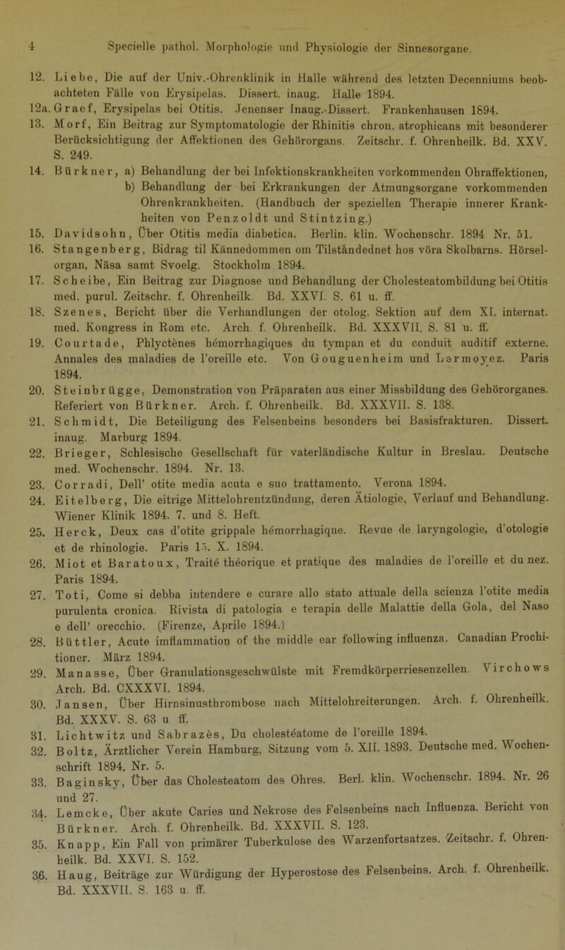 12. Liebe, Die auf der Univ.-Olirenklinik in Halle während des letzten Decenniums beob- achteten Fälle von Erysipelas. Dissert. inaug. Halle 1894. 12a. Graef, Erysipelas bei Otitis. Jenenser Inaug.-Dissert. Frankenhausen 1894. 13. Morf, Ein Beitrag zur Symptomatologie der Rhinitis chron. atrophicans mit besonderer Berücksichtigung der Affektionen des Gehörorgans. Zeitschr. f. Ohrenheilk. Bd. XXV. S. 249. 14. Bürkner, a) Behandlung der bei Infektionskrankheiten vorkommenden Ohraffektionen, b) Behandlung der bei Erkrankungen der Atmungsorgane vorkommenden Ohrenkrankheiten. (Handbuch der speziellen Therapie innerer Krank- heiten von Penzoldt. und Stintzing.) 15. Davidsohn, Über Otitis media diabetica. Berlin, klin. Wochenschr. 1894 Nr. 51. 16. Stangenberg, Bidrag til Kännedommen om Tilständednet hos vöra Skolbarns. Hörsel- organ, Näsa samt Svoelg. Stockholm 1894. 17. Scheibe, Ein Beitrag zur Diagnose und Behandlung der Cholesteatombildung bei Otitis med. purul. Zeitschr. f. Ohrenheilk. Bd. XXVI. S. 61 u. ff. 18. Szenes, Bericht über die Verhandlungen der otolog. Sektion auf dem XI. internat. med. Kongress in Rom etc. Arch f. Ohrenheilk. Bd. XXXVII. S. 81 u. ff. 19. Co ur ta de, Phlyctenes hdmorrhagiques du tympan et du conduit auditif externe. Annales des maladies de l’oreille etc. Von Gouguenheim und Lermoyez. Paris 1894. 20. Steinbrügge, Demonstration von Präparaten aus einer Missbildung des Gehörorganes. Referiert von Bürkner. Arch. f. Ohrenheilk. Bd. XXXVII. S. 138. 21. Schmidt, Die Beteiligung des Felsenbeins besonders bei Basisfrakturen. Dissert. inaug. Marburg 1894. 22. Brieger, Schlesische Gesellschaft für vaterländische Kultur in Breslau. Deutsche med. Wochenschr. 1894. Nr. 13. 23. Corradi, Dell’ otite media acuta e suo trattamento. Verona 1894. 24. Eitelberg, Die eitrige Mittelohrentzündung, deren Ätiologie, Verlauf und Behandlung. Wiener Klinik 1894. 7. und 8. Heft. 25. Herck, Deux cas d’otito grippale hemorrhagique. Revue de laryngologie, d’otologie et de rhinologie. Paris 15. X. 1894. 26. Miot et Baratoux, Traitö thdorique et pratique des maladies de l’oreille et du nez. Paris 1894. 27. Toti, Come si debba intendere e curare allo stato attuale della scienza l’otite media purulenta cronica. Rivista di patologia e terapia delle Malattie della Gola, del Naso e dell’ orecchio. (Firenze, Aprile 1894.) 28. Büttler, Acute imflammation of the middle ear following influenza. Canadian Prochi- tioncr. März 1894. 29. Manasse, Über Granulationsgeschwülste mit Fremdkörperriesenzellen. Virchows Arch. Bd. CXXXVI. 1894. 30. Jansen, Über Hirnsinusthrombose nach Mittelohreiterungen. Arch. f. Ohrenheilk. Bd. XXXV. S. 63 u ff. 31. Lichtwitz und Sabrazes, Du cholestäatome de l’oreille 1894. 32. Boltz, Ärztlicher Verein Hamburg. Sitzung vom 5. XII. 1893. Deutsche med. Wochen- schrift 1894. Nr. 5. 33. Baginsky, Über das Cholesteatom des Ohres. Berl. klin. Wochenschr. 1894. Nr. 26 und 27. 34. Lemcko, Über akute Caries und Nekrose des Felsenbeins nach Influenza. Bericht von Bürkner. Arch. f. Ohrenheilk. Bd. XXXVII. S. 123. 35. Knapp, Ein Fall von primärer Tuberkulose des Warzenfortsatzes. Zeitschr. f. Ohren- heilk. Bd. XXVI. S. 152. . f ... 36. Haug, Beiträge zur Würdigung der Hyperostose des Felsenbeins. Arch. f. Ohrenheilk. Bd. XXXVII. S. 163 u. ff.