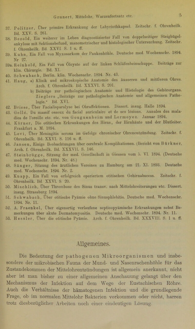 37. Politzer, Über primäre Erkrankuug der Labyrinthkapsel. Zeitsehr. f. Ohrenheilk. Bd. XXV. S. 261. . . 38. Bezold, Ein weiterer im Leben diagnostizierter Fall von doppelseitiger Steigbügel- ankylose mit Sektionsbefund, manometrischer und histologischer Untersuchung. Zeitschr. f. Ohrenheilk. Bd. XXVI S. 1 u. ff. 39. Kuhn, Ein Fall von Myxosarkom der Paukenhöhle. Deutsche med. Wochenscbr. 1894. Nr 27. 39a. Reinhold, Ein Fall von Ölcyste auf der linken Schläfenbeinschuppe. Beiträge zur klin. Chirurgie. Bd. XI. 40. Schwabach, Berlin, klin. Wochenschr. 1894. Nr. 43. 41. Haug, a) Klinik und mikroskopische Anatomie des äusseren und mittleren Ohres. Arch. f. Ohrenheilk. Bd. XXXVI. S. 201. b) Beiträge zur pathologischen Anatomie und Histologie des Gehörorgans. Zieglers „Beiträge zur pathologischen Anatomie und allgemeinen Patho- logie.“ Bd. XVI. 42. Briese, Über Facialisparalyse bei Ohraffektionen. Dissert. inaug. Halle 1894. 43. Gelle, Du inassif osseux du facial auriculaire et de ses ldsions. Auuales des mala- dies de l’oreille etc. etc. von Gouguenheim und Lermovez. Januar 1894. 44. Körner, Die otitischen Erkrankungen des Hirns, der Hirnhäute und der Blutleiter. Frankfurt a. M. 1894. 45. Levi, Über Meningitis serosa im Gefolge chronischer Ohrenentzündung. Zeitschr. f. Ohrenheilk. Bd. XXVI. S. 116 u. 11. 46. Jansen, Einige Beobachtungen über cerebrale Komplikationen. (Bericht von Bürkner, Arch. f. Ohrenheilk. Bd. XXXVII. S. 146. 47. Steinbrügge, Sitzung der med. Gesellschaft in Giessen vom 5. VI. 1894. (Deutsche med. Wochenschr. 1894. Nr. 48.) 48. Sänger, Sitzung des ärztlichen Vereines zu Hamburg am 21. XI. 1893. Deutsche med. Wochenschr. 1894. Nr. 2. 49. Knapp, Ein Fall von erfolgreich operiertem otitischen Gehirnabscess. Zeitschr. f. Ohrenheilk. Bd. XXVI. S 20. 50. Mischlich, Über Thrombose des Sinus transv. nach Mittelohreiterungeu etc. Dissert. inaug. Strassburg 1894. 51. Schwabach, Über otitische Pyämie ohne Sinusphlebitis. Deutsche med. Wochenschr. 1894. Nr. 11. 52. A. Fraenkel, Über eigenartig verlaufene septicopyämische Erkrankungen nebst Be- merkungen über akute Dermatomyositis. Deutsche med. Wochenschr. 1894. Nr. 11. 53. Hessler, Über dio otitische Pyämie. Arch. f. Ohrenheilk. Bd. XXXVIII. S. 1 u. ff. Allgemeines. Die Bedeutung der pathogenen Mikroorganismen und insbe- sondere der mikrobiseken Fauna der Mund- und Nasenrachenhöhle für das Zustandekommen der Mittelohrentzündungen ist allgemein anerkannt, nicht aber ist man bisher zu eiuer allgemeinen Anschauung gelangt über den Mechanismus der Infektion auf dem Wege der Eustachischen Röhre. Auch die Verhältnisse der hämatogenen Infektion und die grundlegende Frage, ob im normalen Mittelohr Bakterien Vorkommen oder nicht, harren trotz diesbezüglicher Arbeiten noch einer eindeutigen Lösung.