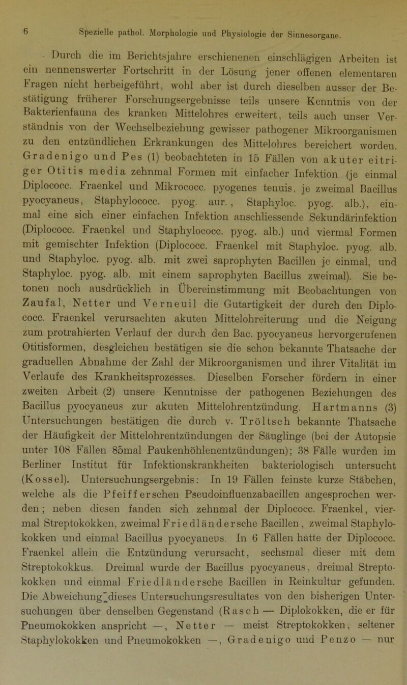 Durch die im Berichtsjahre erschienenen einschlägigen Arbeiten ist ein nennenswei tei Fortschritt in der Lösung jener offenen elementaren tragen nicht herbeigeführt, wohl aber ist durch dieselben ausser der Be- stätigung früherer Forschungsergebnisse teils unsere Kenntnis von der Bakterienfauna des kranken Mittelohres erweitert, teils auch unser Ver- ständnis von der Wechselbeziehung gewisser pathogener Mikroorganismen zu den entzündlichen Erkrankungen des Mittelohres bereichert worden. Gradenigo und Pes (1) beobachteten in 15 Fällen von akuter eitri- ger Otitis media zehnmal Formen mit einfacher Infektion (je einmal Diplococc. Fraenkel und Mikrococc. pyogenes tenuis, je zweimal Bacillus Pyocyaneus, Staphylococc. pyog. aur. , Staphyloc. pyog. alb.), ein- mal eine sich einer einfachen Infektion anschliessende Sekundärinfektion (Diplococc. Fraenkel und Staphylococc. pyog. alb.) und viermal Formen mit gemischter Infektion (Diplococc. Fraenkel mit Staphyloc. pyog. alb. und Staphyloc. pyog. alb. mit zwei saprophyten Bacillen je einmal, und Staphyloc. pyog. alb. mit einem saprophyten Bacillus zweimal). Sie be- tonen noch ausdrücklich in Übereinstimmung mit Beobachtungen von Zaufal, Netter und Verneuil die Gutartigkeit der durch den Diplo- cocc. Fraenkel verursachten akuten Mittelohreiterung und die Neigung zum protrahierten Verlauf der durch den Bac. pyocyaneus hervorgerufenen Otitisformen, desgleichen bestätigen sie die schon bekannte Thatsache der graduellen Abnahme der Zahl der Mikroorganismen und ihrer Vitalität im Verlaufe des Krankheitsprozesses. Dieselben Forscher fördern in einer zweiten Arbeit (2) unsere Kenntnisse der pathogenen Beziehungen des Bacillus pyocyaneus zur akuten Mittelohrentzündung. Hartmanns (3) Untersuchungen bestätigen die durch v. Tröltsch bekannte Thatsache der Häufigkeit der Mittelohrentzündungen der Säuglinge (bei der Autopsie unter 108 Fällen 85mal Paukenhöhlenentzündungen); 38 Fälle wurden im Berliner Institut für Infektionskrankheiten bakteriologisch untersucht (Kossel). Untersuchungsergebnis: In 19 Fällen feinste kurze Stäbchen, welche als die Pfeifferschen Pseudoinfluenzabacillen angesprochen wer- den; neben diesen fanden sich zehnmal der Diplococc. Fraenkel, vier- mal Streptokokken, zweimal Frie dl änd ersehe Bacillen, zweimal Staphylo- kokken und einmal Bacillus pyocyaneus In 6 Fällen hatte der Diplococc. Fraenkel allein die Entzündung verursacht, sechsmal dieser mit dem Streptokokkus. Dreimal wurde der Bacillus pyocyaneus, dreimal Strepto- kokken und einmal Friedländersche Bacillen in Reinkultur gefunden. Die Abweichung'dieses Untersuchungsresultates von den bisherigen Unter- suchungen über denselben Gegenstand (Rasch— Diplokokken, die er für Pneumokokken anspricht —, Netter — meist Streptokokken, seltener Staphylokokken und Pneumokokken —, Gradenigo und Penzo — nur