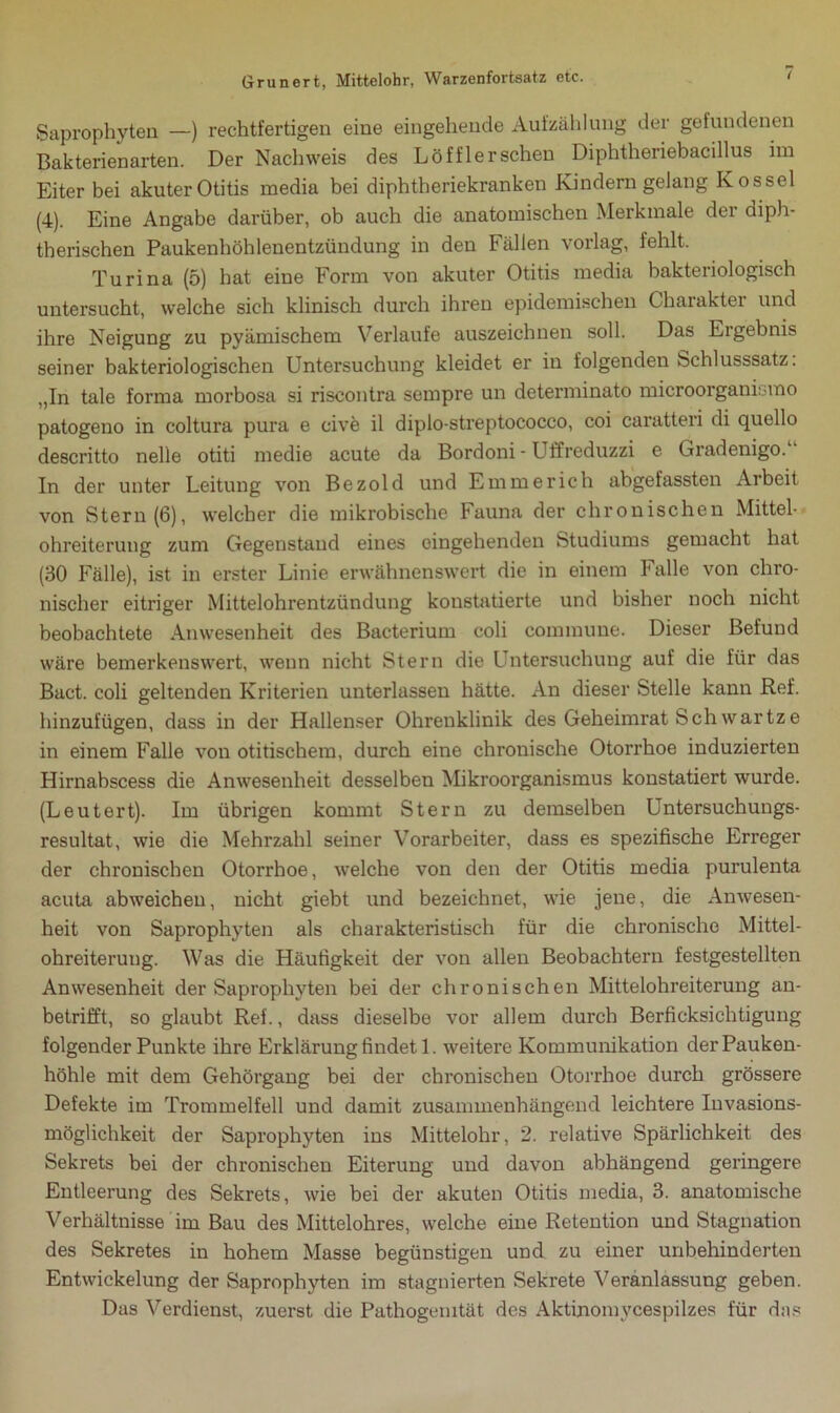 Saprophyten —) rechtfertigen eine eingehende Aufzählung der gefundenen Bakterienarten. Der Nachweis des Löffler sehen Diphtheriebacillus im Eiter bei akuterOtitis media bei diphtheriekranken Kindern gelang Kossel (4). Eine Angabe darüber, ob auch die anatomischen Merkmale der diph- therischen Paukenhöhlenentzündung in den Fällen vorlag, fehlt. Turina (5) hat eine Form von akuter Otitis media bakteriologisch untersucht, welche sich klinisch durch ihren epidemischen Charakter und ihre Neigung zu pyämischem Verlaufe auszeichnen soll. Das Ergebnis seiner bakteriologischen Untersuchung kleidet er in folgenden Schlusssatz. „In tale forma morbosa si riseontra sempre un determinato microorganismo patogeno in coltura pura e cive il diplo-streptococco, coi caratteri di quello descritto nelle otiti medie acute da Bordoni - Uffreduzzi e Giadenigo. In der unter Leitung von Bezold und Emmerich abgefassten Arbeit von Stern (6), welcher die mikrobische Fauna der chronischen Mittel- ohreiterung zum Gegenstand eines eingehenden Studiums gemacht hat (30 Fälle), ist in erster Linie erwähnenswert die in einem Falle von chro- nischer eitriger Mittelohrentzündung konstatierte und bisher noch nicht beobachtete Anwesenheit des Bacterium coli commune. Dieser Befund wäre bemerkenswert, wenn nicht Stern die Untersuchung auf die für das Bact. coli geltenden Kriterien unterlassen hätte. An dieser Stelle kann Ref. hinzufügen, dass in der Hallenser Ohrenklinik des Geheimrat Sch war tze in einem Falle von otitischem, durch eine chronische Otorrhoe induzierten Hirnabscess die Anwesenheit desselben Mikroorganismus konstatiert wurde. (Leutert). Im übrigen kommt Stern zu demselben Untersuchungs- resultat, wie die Mehrzahl seiner Vorarbeiter, dass es spezifische Erreger der chronischen Otorrhoe, welche von den der Otitis media purulenta acuta abweichen, nicht giebt und bezeichnet, wie jene, die Anwesen- heit von Saprophyten als charakteristisch für die chronische Mittel- ohreiterung. Was die Häufigkeit der von allen Beobachtern festgestellten Anwesenheit der Saprophyten bei der chronischen Mittelohreiterung an- betrifft, so glaubt Ref., dass dieselbe vor allem durch Berücksichtigung folgender Punkte ihre Erklärung findet 1. weitere Kommunikation der Pauken- höhle mit dem Gehörgang bei der chronischen Otorrhoe durch grössere Defekte im Trommelfell und damit zusammenhängend leichtere Invasions- möglichkeit der Saprophyten ins Mittelohr, 2. relative Spärlichkeit des Sekrets bei der chronischen Eiterung und davon abhängend geringere Entleerung des Sekrets, wie bei der akuten Otitis media, 3. anatomische Verhältnisse im Bau des Mittelohres, welche eine Retention und Stagnation des Sekretes in hohem Masse begünstigen und zu einer unbehinderten Entwickelung der Saprophyten im stagnierten Sekrete Veranlassung geben. Das Verdienst, zuerst die Pathogenität des Aktinomvcespilzes für das