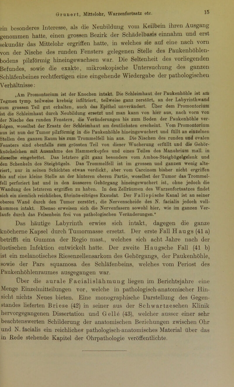 ein besonderes Interesse, als die Neubildung vom Keilbein ihien Ausgang genommen hatte, einen grossen Bezirk der Schädelbasis einnahm und erst sekundär das Mittelohr ergriffen hatte, in welches sie auf eine nach vorn von der Nische des runden Fensters gelegenen Stelle des Paukenhöhlen- bodens pilzförmig hineingewachsen war. Die Seltenheit des vorliegenden Befundes, sowie die exakte, mikroskopische Untersuchung des ganzen Schläfenbeines rechtfertigen eine eingehende Wiedergabe der pathologischen Verhältnisse: „Am Promontorium ist der Knochen intakt. Die Schleimhaut der Paukenhöhle ist am Tegmen tymp. teilweise krebsig infiltriert, teilweise ganz zerstört, an der Labyrinth wand zum grossen Teil gut erhalten, auch das Epithel unverändert. Über dem Promontorium ist die Schleimhaut durch Neubildung ersetzt und man kann von hier aus, nach vorn von der Nische des runden Fensters, die Veränderungen bis zum Boden der Paukenhöhle ver- folgen, woselbst der Ersatz der Schleimhaut am deutlichsten erscheint. Vom Promontorium aus ist nun der Tumor pilzförmig in die Paukenhöhle hiueingewuchert und fllllt an einzelnen Stellen den ganzen Raum bis zum Trommelfell hin aus. Die Nischen des runden und ovalen Fensters sind ebenfalls zum grössten Teil von dieser Wucherung erfüllt und die Gehör- knöchelchen mit Ausnahme des Haminerkupfes und eines Teiles des Manubrium mall, in dieselbe eingebettet. Das letztere gilt ganz besonders vom Ambo9-Steigbügelgelenk und den Schenkeln des Steigbügels. Das Trommelfell ist im grossen und ganzen wenig alte- riert, nur in seinen Schichten etwas verdickt, aber vom Carcinom bisher nicht ergriffen bis auf eine kleine Stelle an der hinteren oberen Partie, woselbst der Tumor das Trommel- fell perforiert hat und in den äusseren Gehörgang hineingewuchert ist, ohne jedoch die Wandung des letzteren ergriffen zu haben. In den Zellräumen des Warzenfortsatzes findet sich ein ziemlich reichliches, fibrinös-eitriges Exsudat. Der Fallopische Kanal ist an seiner oberen Wand durch den Tumor zerstört, die Nervenscheide des N. facialis jedoch voll- kommen intakt. Ebenso erweisen sich die Nervenfasern sowohl hier, wie im ganzen Ver- laufe durch das Felsenbein frei von pathologischen Veränderungen.“ Das häutige Labyrinth erwies sich intakt, dagegen die ganze knöcherne Kapsel durch Tumormasse ersetzt. Der erste Fall H au gs (41 a) betrifft ein Gumma der Regio mast., welches sich acht Jahre nach der luetischen Infektion entwickelt hatte. Der zweite Haugsche Fall (41 b) ist ein melanotisches Riesenzellensarkom des Gehörgangs, der Paukenhöhle, sowie der Pars squamosa des Schläfenbeins, welches vom Periost des Paukenhöhlenraumes ausgegaugen war. Über die aurale Facialislähmung hegen im Berichtsjahre eine Menge Einzelmitteilungen vor, welche in pathologisch-anatomischer Hin- sicht nichts Neues bieteu. Eine monographische Darstellung des Gegen- standes lieferten Briese (42) in seiner aus der Schwärtzeschen Klinik hervorgegangenen Dissertation und Gelle (43), welcher ausser einer sehr beachtenswerten Schilderung der anatomischen Beziehungen zwischen Ohr und N. facialis ein reichliches pathologisch-auatomisches Material über das in Rede stehende Kapitel der Ohrpathologie veröffentlichte.