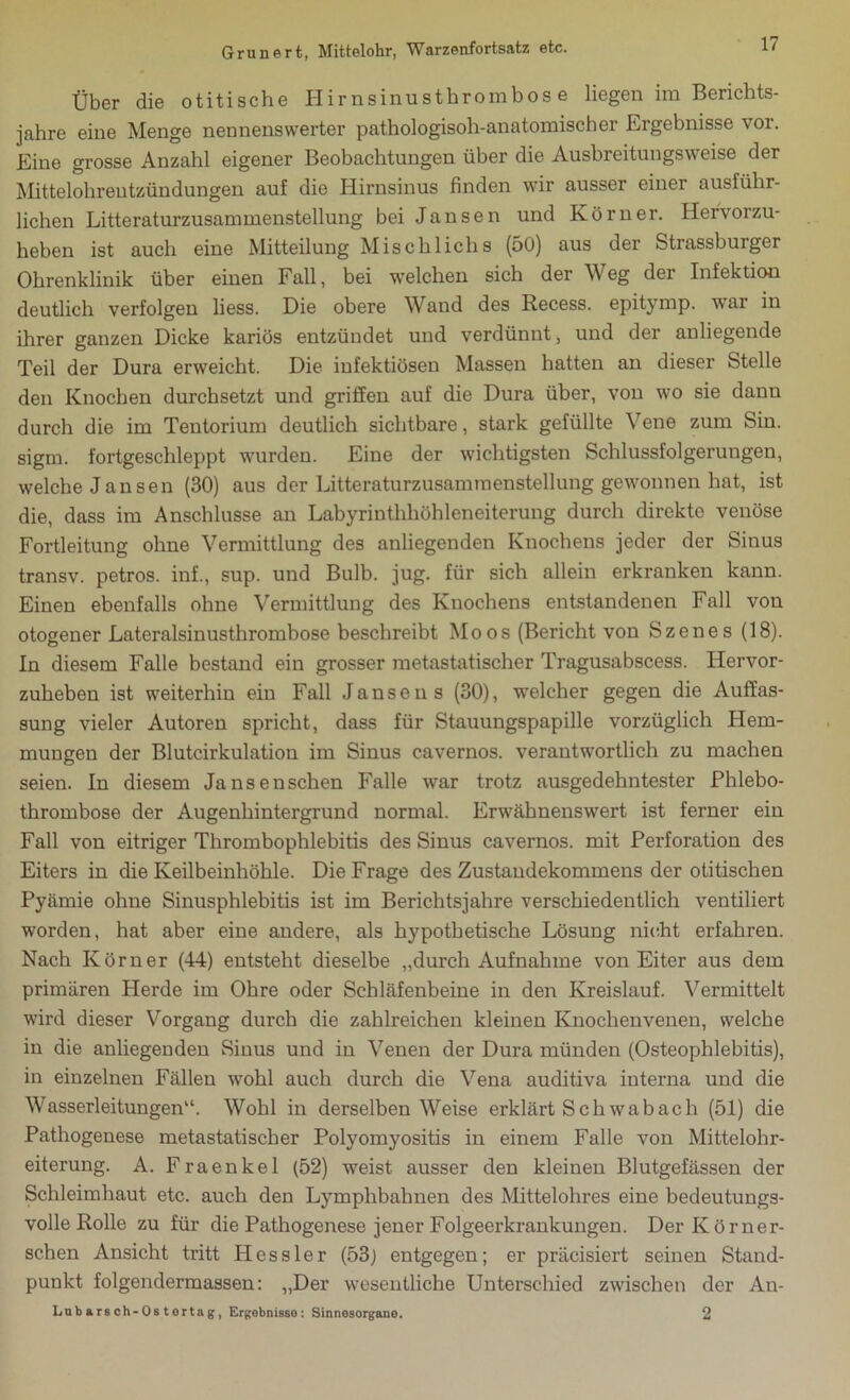 Über die otitische Hirnsinusthrombose liegen im Berichts- jahre eine Menge nennenswerter pathologisoh-anatomischer Ergebnisse vor. Eine grosse Anzahl eigener Beobachtungen über die Ausbreitungsweise der Mittelohrentzündungen auf die Hirnsinus finden wir ausser einer ausführ- lichen Literaturzusammenstellung bei Jansen und Körner. Hervorzu- heben ist auch eine Mitteilung Mischlichs (50) aus der Strassburger Ohrenklinik über einen Fall, bei welchen sich der Weg der Infektion deutlich verfolgen liess. Die obere Wand des Recess. epitymp. war in ihrer ganzen Dicke kariös entzündet und verdünnt, und der anliegende Teil der Dura erweicht. Die infektiösen Massen hatten an dieser Stelle den Knochen durchsetzt und griffen auf die Dura über, von wo sie dann durch die im Tentorium deutlich sichtbare, stark gefüllte Vene zum Sin. sigm. fortgeschleppt wurden. Eine der wichtigsten Schlussfolgerungen, welche Jansen (30) aus der Litteraturzusammenstellung gewonnen hat, ist die, dass im Anschlüsse an Labyrinthhöhleneiterung durch direkte venöse Fortleitung ohne Vermittlung des anliegenden Knochens jeder der Sinus transv. petros. inf., sup. und Bulb. jug. für sich allein erkranken kann. Einen ebenfalls ohne Vermittlung des Knochens entstandenen Fall von otogener Lateralsinusthrombose beschreibt Moos (Bericht von Szenes (18). In diesem Falle bestand ein grosser metastatischer Tragusabscess. Hervor- zuheben ist weiterhin ein Fall Jansens (30), welcher gegen die Auffas- sung vieler Autoren spricht, dass für Stauungspapille vorzüglich Hem- mungen der Blutcirkulation im Sinus cavernos. verantwortlich zu machen seien. In diesem Jansenschen Falle war trotz ausgedehntester Phlebo- thrombose der Augenhintergrund normal. Erwähnenswert ist ferner ein Fall von eitriger Thrombophlebitis des Sinus cavernos. mit Perforation des Eiters in die Keilbeinhöhle. Die Frage des Zustandekommens der otitischen Pyämie ohne Sinusphlebitis ist im Berichtsjahre verschiedentlich ventiliert worden, hat aber eine andere, als hypothetische Lösung nicht erfahren. Nach Körner (44) entsteht dieselbe „durch Aufnahme von Eiter aus dem primären Herde im Ohre oder Schläfenbeine in den Kreislauf. Vermittelt wird dieser Vorgang durch die zahlreichen kleinen Knochenvenen, welche in die anliegenden Sinus und in Venen der Dura münden (Osteophlebitis), in einzelnen Fällen wohl auch durch die Vena auditiva interna und die Wasserleitungen“. Wohl in derselben Weise erklärt Schwab ach (51) die Pathogenese metastatischer Polyomyositis in einem Falle von Mittelohr- eiterung. A. Fraenkel (52) weist ausser den kleinen Blutgefässen der Schleimhaut etc. auch den Lymphbahnen des Mittelohres eine bedeutungs- volle Rolle zu für die Pathogenese jener Folgeerkrankungen. Der Körner- schen Ansicht tritt Hessler (53) entgegen; er präcisiert seinen Stand- punkt folgendermassen: „Der wesentliche Unterschied zwischen der An- Lnbarsch-Ostortag, Ergebnisse: Sinnesorgane. 2