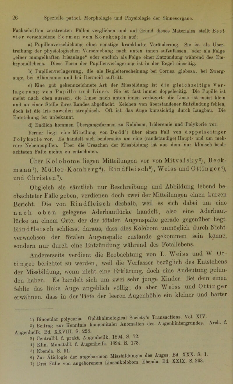 Fachschriften zerstreuten Fällen verglichen und auf Grund dieses Materiales stellt Best vier verschiedene Formen von Korektopie auf: a) Pupillenverschiebung ohne sonstige krankhafte Veränderung. Sie ist als Über- treibung der physiologischen Verschiebung nach unten innen aufzufassen, oder als Folge „einer mangelhaften Irisanlage“ oder endlich als Folge einer Entzündung während des Em- bryonallebens. Diese Form der Pupillenverlagerung ist in der Regel einseitig. b) Pupillenverlagerung, die als Begleiterscheinung bei Cornea globosa, bei Zwerg- auge, bei Albinismus und bei Dermoid auftritt. c) Eine gut gekennzeichnete Art der Missbildung ist die gleichzeitige Ver- lagerung von Pupille und Linse. Sie ist fast immer doppelseitig. Die Pupille ist meist nach oben aussen, die Linse nach unten innen verlagert; die Linse ist meist klein und an einer Stelle ihres Randes abgeflacht. Zeichen von überstandener Entzündung fehlen, doch ist die Iris zuweilen atrophisch. Oft ist das Auge kurzsichtig durch Langbau. Die Entstehung ist unbekannt. d) Endlich kommen Übergangsformen zu Kolobom, Irideremie und Polykorie vor. Ferner liegt eine Mitteilung von Dodd1) über einen Fall von doppelseitiger Polykorie vor. Es handelt sich beiderseits um eine (randständige) Haupt- und um meh- rere Nebenpupillen. Über die Ursachen der Missbildung ist aus dem nur klinisch beob- achteten Falle nichts zu entnehmen. Über Kolobome liegen Mitteilungen vor von Mitvalsky2), Beck- mann3), Müller-Kamberg4), Rindfleisch5), Weiss und Ottinger6), und Christen7). Obgleich sie sämtlich nur Beschreibung und Abbildung lebend be- obachteter Fälle geben, verdienen doch zwei der Mitteilungen einen kurzen Bericht. Die von Rindfleisch deshalb, weil es sich dabei um eine nach oben gelegene Aderhautlücke handelt, also eine Aderhaut- lücke an einem Orte, der der fötalen Augenspalte gerade gegenüber liegt. Rindfleisch schliesst daraus, dass dies Kolobom unmöglich durch Nicht- verwachsen der fötalen Augenspalte zustande gekommen sein könne, sondern nur durch eine Entzündung während des Fötallebens. Andererseits verdient die Beobachtung von L. Weiss und W. Ot- tinger berichtet zu werden, weil die Verfasser bezüglich des Entstehens der Missbildung, wenn nicht eine Erklärung, doch eine Andeutung gefun- den haben. Es handelt sich um zwei sehr junge Kinder. Bei dem einen fehlte das linke Auge angeblich völlig; da aber Weiss und Ottinger erwähnen, dass in der Tiefe der leeren Augenhöhle ein kleiner und harter 1) Binocular polycoria. Oplithalmological Society’s Transactions. Vol. XIV. 2) Beitrag zur Kenntnis kongenitaler Anomalien des Augenhintergrundes. Arch. f. Augenlieilk. Bd. XXVIII. S. 228. 3) Centralbl. f. prakt. Augenheilk. 1894. S. 72. 4) Klin. Monatsbl. f. Augenheilk. 1894. S. 173. 5) Ebenda. S. 91. 6) Zur Ätiologie der angeborenen Missbildungen des Auges. Bd. XXX. o. 1. 7) Drei Fälle von angeborenem Linsenkolobom. Ebenda. Bd. XXIX. S. 233.