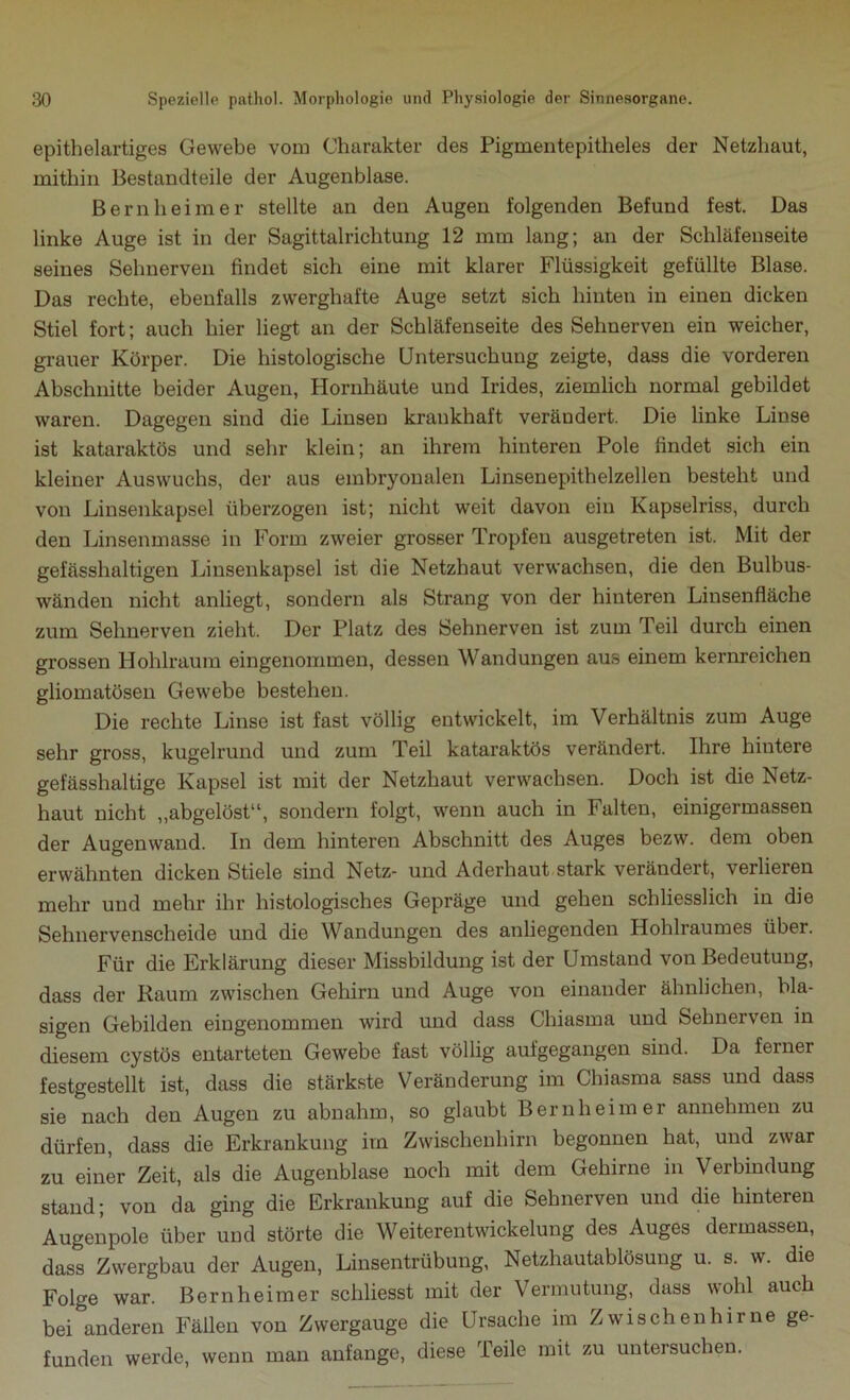 epithelartiges Gewebe vom Charakter des Pigmentepitheles der Netzhaut, mithin Bestandteile der Augenblase. Bernheimer stellte an den Augen folgenden Befund fest. Das linke Auge ist in der Sagittalrichtung 12 mm lang; an der Schläfenseite seines Sehnerven findet sich eine mit klarer Flüssigkeit gefüllte Blase. Das rechte, ebenfalls zwerghafte Auge setzt sich hinten in einen dicken Stiel fort; auch hier liegt an der Schläfenseite des Sehnerven ein weicher, grauer Körper. Die histologische Untersuchung zeigte, dass die vorderen Abschnitte beider Augen, Hornhäute und Irides, ziemlich normal gebildet waren. Dagegen sind die Linsen krankhaft verändert. Die linke Linse ist kataraktös und sehr klein; an ihrem hinteren Pole findet sich ein kleiner Auswuchs, der aus embryonalen Linsenepithelzellen besteht und von Linsenkapsel überzogen ist; nicht weit davon ein Kapselriss, durch den Linsenmasse in Form zweier grosser Tropfen ausgetreten ist. Mit der gefässhaltigen Linsenkapsel ist die Netzhaut verwachsen, die den Bulbus- wänden nicht anliegt, sondern als Strang von der hinteren Linsenfläche zum Sehnerven zieht. Der Platz des Sehnerven ist zum Teil durch einen grossen Hohlraum eingenommen, dessen Wandungen aus einem kernreichen gliomatösen Gewebe bestehen. Die rechte Linse ist fast völlig entwickelt, im Verhältnis zum Auge sehr gross, kugelrund und zum Teil kataraktös verändert. Ihre hintere gefässhaltige Kapsel ist mit der Netzhaut verwachsen. Doch ist die Netz- haut nicht „abgelöst“, sondern folgt, wenn auch in Falten, einigermassen der Augen wand. In dem hinteren Abschnitt des Auges bezw. dem oben erwähnten dicken Stiele sind Netz- und Aderhaut stark verändert, verlieren mehr und mehr ihr histologisches Gepräge und gehen schliesslich in die Sehnervenscheide und die Wandungen des anliegenden Hohlraumes über. Für die Erklärung dieser Missbildung ist der Umstand von Bedeutung, dass der Raum zwischen Gehirn und Auge von einander ähnlichen, bla- sigen Gebilden eingenommen wird und dass Chiasma und Sehnerven in diesem cystös entarteten Gewebe fast völlig aufgegangen sind. Da ferner festgestellt ist, dass die stärkste Veränderung im Chiasma sass und dass sie nach den Augen zu abnahm, so glaubt Bernheim er annehmen zu dürfen, dass die Erkrankung im Zwischenhirn begonnen hat, und zwar zu einer Zeit, als die Augenblase noch mit dem Gehirne in Verbindung stand; von da ging die Erkrankung auf die Sehnerven und die hinteren Augenpole über und störte die Weiterentwickelung des Auges dermassen, dass Zwergbau der Augen, Linsentrübung, Netzhautablösung u. s. w. die Folge war. Bernheimer schliesst mit der Vermutung, dass wohl auch bei anderen Fällen von Zwergauge die Ursache im Zwischenhirne ge- funden werde, wenn man anfange, diese Teile mit zu untersuchen.