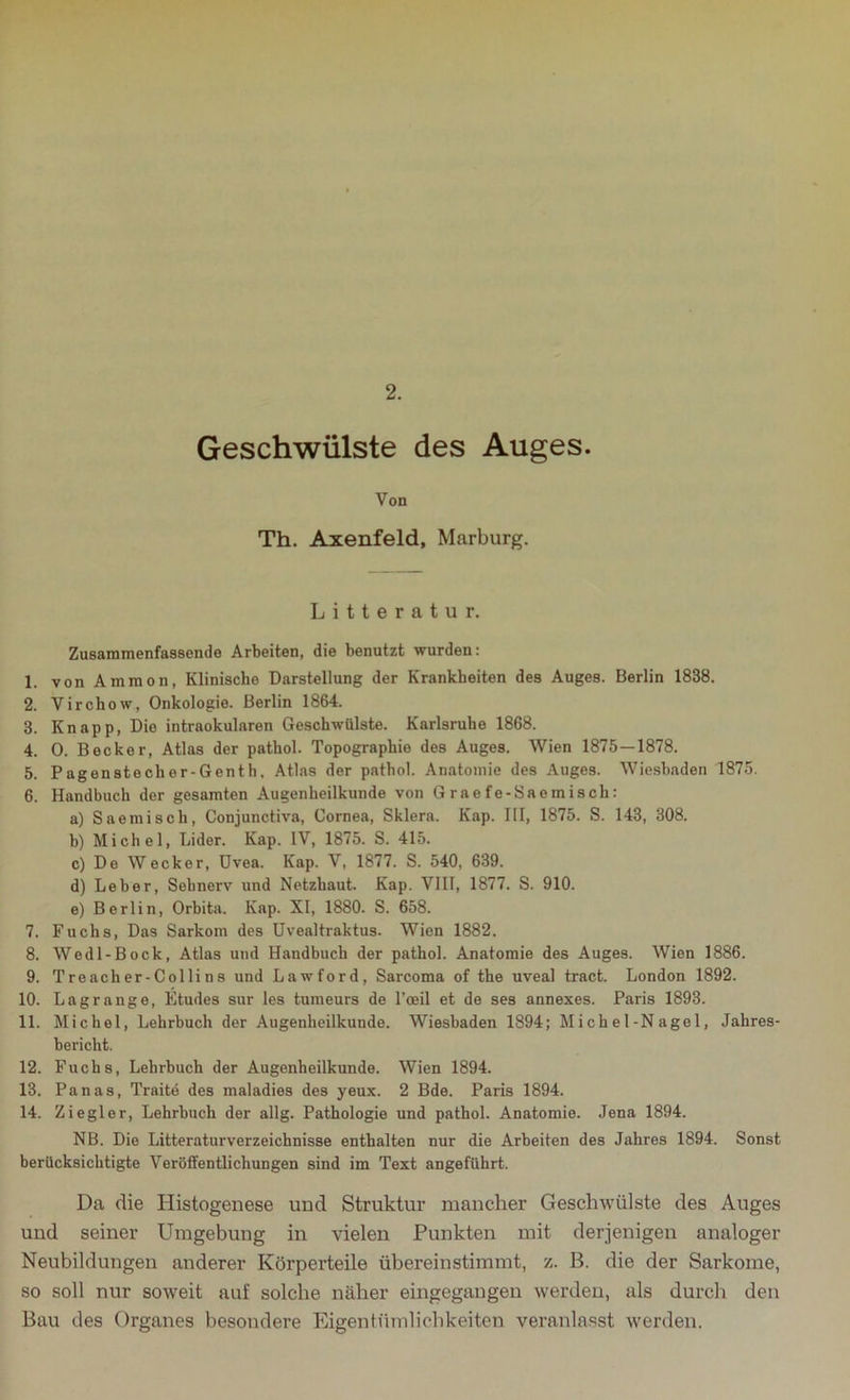 2. Geschwülste des Auges. Von Th. Axenfeld, Marburg. Litteratur. Zusammenfassende Arbeiten, die benutzt wurden: 1. von Ammon, Klinische Darstellung der Krankheiten des Auges. Berlin 1838. 2. Virchow., Onkologie. Berlin 1864. 3. Knapp, Die intraokularen Geschwülste. Karlsruhe 1868. 4. 0. Becker, Atlas der pathol. Topographie des Auges. Wien 1875 — 1878. 5. Pagenstecher-Genth. Atlas der pathol. Anatomie des Auges. Wiesbaden 1875. 6. Handbuch der gesamten Augenheilkunde von Graefe-Saemisch: a) Saemisch, Conjunctiva, Cornea, Sklera. Kap. III, 1875. S. 143, 308. b) Michel, Lider. Kap. IV, 1875. S. 415. c) Do Wecker, Uvea. Kap. V, 1877. S. 540, 639. d) Leber, Sehnerv und Netzhaut. Kap. VIII, 1877. S. 910. e) Berlin, Orbita. Kap. XI, 1880. S. 658. 7. Fuchs, Das Sarkom des Uvealtraktus. Wien 1882. 8. Wedl-Bock, Atlas und Handbuch der pathol. Anatomie des Auges. Wien 1886. 9. T re ach er-Colli ns und Lawford, Sarcoma of the uveal tract. London 1892. 10. Lagrange, Etudes sur les tumeurs de l’oeil et de ses annexes. Paris 1893. 11. Michel, Lehrbuch der Augenheilkunde. Wiesbaden 1894; Mich e 1-N age 1, Jahres- bericht. 12. Fuchs, Lehrbuch der Augenheilkunde. Wien 1894. 13. Panas, Traite des maladies des yeux. 2 Bde. Paris 1894. 14. Ziegler, Lehrbuch der allg. Pathologie und pathol. Anatomie. Jena 1894. NB. Die Litteraturverzeichnisse enthalten nur die Arbeiten des Jahres 1894. Sonst berücksichtigte Veröffentlichungen sind im Text angeführt. Da die Histogenese und Struktur mancher Geschwülste des Auges und seiner Umgebung in vielen Punkten mit derjenigen analoger Neubildungen anderer Körperteile übereinstimmt, z. B. die der Sarkome, so soll nur soweit auf solche näher eingegangen werden, als durch den Bau des Organes besondere Eigentümlichkeiten veranlasst werden.
