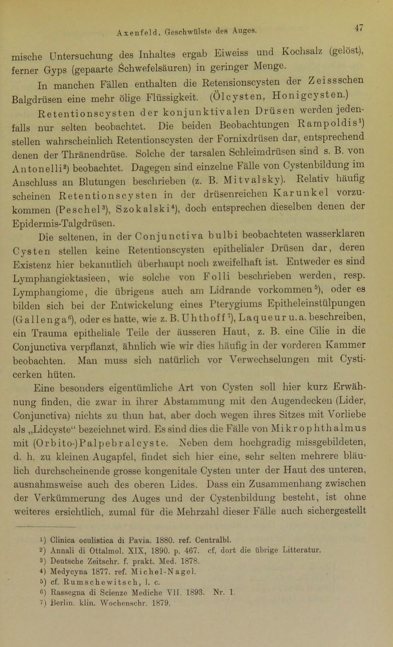 mische Untersuchung des Inhaltes ergab Eiweiss und Kochsalz (gelost), ferner Gyps (gepaarte Schwefelsäuren) in geringer Menge. In manchen Fällen enthalten die Retensionscysten der Zeissschen Balgdrüsen eine mehr ölige Flüssigkeit. (Ölcysten, Honigcysten.) Retentionscysten der konjunktivalen Drüsen werden jeden- falls nur selten beobachtet. Die beiden Beobachtungen Rampoldis’) stellen wahrscheinlich Retentionscysten der Fornixdrüsen dar, entsprechend denen der Tliränendrüse. Solche der tarsalen Schleimdrüsen sind s. B. von Antonelli1 2) beobachtet. Dagegen sind einzelne Fälle von Cystenbildung im Anschluss an Blutungen beschrieben (z. B. Mitvalsky). Relativ häufig scheinen Retentio ns cysten in der drüsenreichen Kar unke 1 vorzu- kommen (Peschei3), Szokalski4 * *), doch entsprechen dieselben denen der Epidermis-Talgdrüsen. Die seltenen, in der Conjunctiva bulbi beobachteten wasserklaren Cysten stellen keine Retentionscysten epithelialer Drüsen dar, deren Existenz hier bekanntlich überhaupt noch zweifelhaft ist. Entweder es sind Lymphangiektasieen, wie solche von Folli beschrieben werden, resp. Lymphaugiome, die übrigens auch am Lidrande Vorkommenä), oder es bilden sich bei der Entwickelung eines Pterygiums Epitheleinstülpungen (Gallengafi), oder es hatte, wie z. B. U h thof f7), Laq ue u r u. a. beschreiben, ein Trauma epitheliale Teile der äusseren Haut, z. B. eine Cilie in die Conjunctiva verpflanzt, ähnlich wie wir dies häufig in der vorderen Kammer beobachten. Man muss sich natürlich vor Verwechselungen mit Cysti- cerken hüten. Eine besonders eigentümliche Art von Cysten soll hier kurz Erwäh- nung finden, die zwar in ihrer Abstammung mit den Augendecken (Lider, Conjunctiva) nichts zu thun hat, aber doch wegen ihres Sitzes mit Vorliebe als „Lidcyste“ bezeichnet wird. Es sind dies die Fälle von Mikro p hth almus mit (Orbito-)Palpebralcyste. Neben dem hochgradig missgebildeten, d. h. zu kleinen Augapfel, findet sich hier eine, sehr selten mehrere bläu- lich durchscheinende grosse kongenitale Cysten unter der Haut des unteren, ausnahmsweise auch des oberen Lides. Dass ein Zusammenhang zwischen der Verkümmerung des Auges und der Cystenbildung besteht, ist ohne weiteres ersichtlich, zumal für die Mehrzahl dieser Fälle auch sichergestellt 1) Clinica oculistica di Pavia. 1880. ref. Centralbl. 2) Annali di Ottalmol. XIX, 1890. p. 467. cf, dort die übrige Litteratur. 3) Deutsche Zeitschr. f. prakt. Med. 1878. *) Medycyna 1877. ref. Michei-Nagel. ö) cf. Rumschewitsch, 1. c. G) Rassegna di Scienze Mediche VI1. 1893. Nr. 1. 7) Berlin, klin. Wochenschr. 1879.
