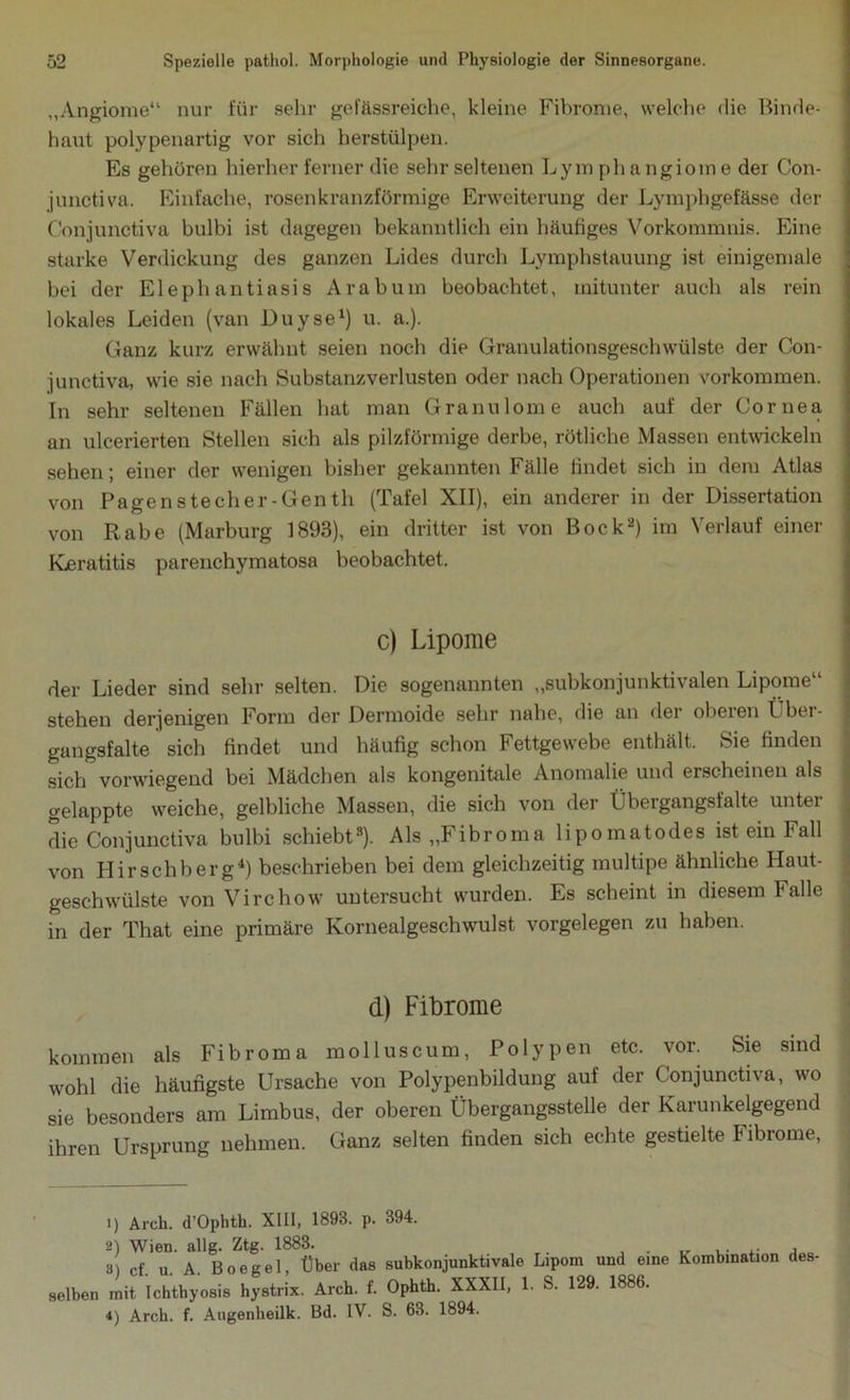 „Angiome“ nur für sehr gelassreiche, kleine Fibrome, welche die Binde- haut polypenartig vor sich herstülpen. Es gehören hierher ferner die sehr seltenen Lym phangiome der Con- junctiva. Einfache, rosen kranzförmige Erweiterung der Lymphgefässe der Conjunetiva bulbi ist dagegen bekanntlich ein häufiges Vorkommnis. Eine starke Verdickung des ganzen Lides durch Lymphstauung ist einigemale hei der Elephantiasis Arabum beobachtet, mitunter auch als rein lokales Leiden (van Duyse1) u. a.). Ganz kurz erwähnt seien noch die Granulationsgeschwülste der Con- junctiva, wie sie nach Substanzverlusten oder nach Operationen Vorkommen. In sehr seltenen Fällen hat man Granulome auch auf der Cornea an ulcerierten Stellen sich als pilzförmige derbe, rötliche Massen entwickeln sehen; einer der wenigen bisher gekannten Fälle findet sich in dem Atlas von Pagenstecher-Genth (Tafel XII), ein anderer in der Dissertation von Rabe (Marburg 1893), ein dritter ist von Bock2 *) im Verlauf einer Kjeratitis parenchyinatosa beobachtet. c) Lipome der Lieder sind sehr selten. Die sogenannten „subkonjunktivalen Lipome“ stehen derjenigen Form der Dermoide sehr nahe, die an der oberen t her- gangsfalte sich findet und häufig schon F ettgewebe enthält. Sie finden sich vorwiegend bei Mädchen als kongenitale Anomalie und erscheinen als gelappte weiche, gelbliche Massen, die sich von der Übergangsfalte unter die Conjunetiva bulbi schiebt2). Als ,,F ibroma lipomatodes ist ein Fall von Hirschberg4) beschrieben bei dem gleichzeitig multipe ähnliche Haut- geschwülste von Virchow untersucht wurden. Es scheint in diesem Falle in der That eine primäre Kornealgeschwulst Vorgelegen zu haben. d) Fibrome kommen als Fibroma molluscum, Polypen etc. vor. Sie sind wohl die häufigste Ursache von Polypenbildung auf der Conjunetiva, wo sie besonders am Limbus, der oberen Übergangsstelle der Karunkelgegend ihren Ursprung nehmen. Ganz selten finden sich echte gestielte Fibrome, 1) Arch. d’Ophth. XIII, 1893. p. 394. 2) Wien. allg. Ztg. 1883. . ,. ,. , 3 cf u A Boegel, Über das subkonjunktivale Lipom und eine Kombination des- »Iben mit ichthyosi, by.trix. Arch. t. Ophth. XXXII, 1. S. 129. 1886. 4) Arch. f. Augenheilk. Bd. IV. S. 63. 1894.