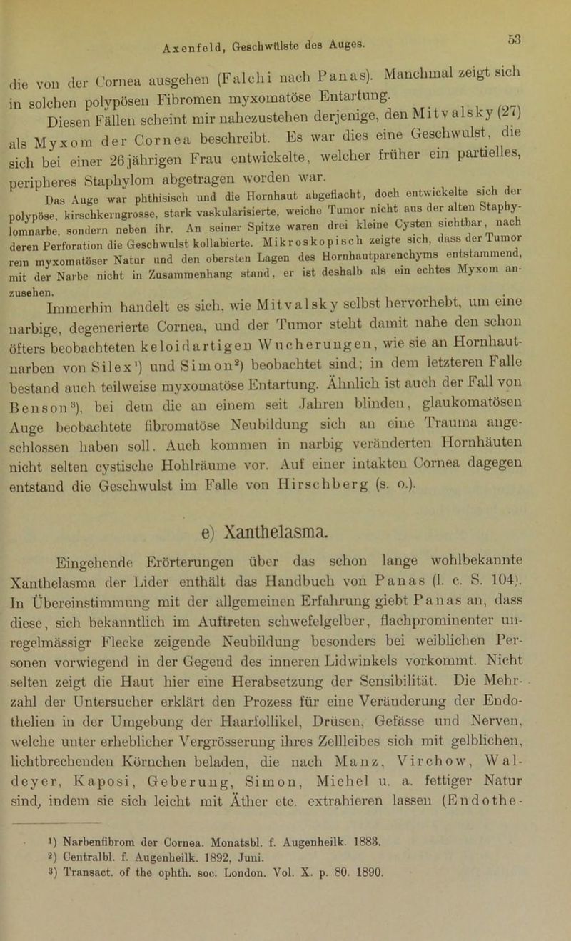 die V0I1 der Cornea ausgehen (Falchi nach Panas). Manchmal aeigt eich in solchen polypösen Fibromen myxomatöse Entartung. Diesen Fällen scheint mir nahezustehen derjenige, den Mitvalsky \t() als Myxom der Cornea beschreibt. Es war dies eine Geschwulst, die sich bei einer 26jährigen Frau entwickelte, welcher früher ein partielles, peripheres Staphylom abgetragen worden war. Das Auge war phthisisch und die Hornhaut abgefiacht, doch entwickelte sich der polypöse, kirschkerngrosse, stark vaskularisierte, weiche Tumor nicht aus der alten S ap y- lomnarbe, sondern neben ihr. An seiner Spitze waren drei kleine Cysten sichtbar nach deren Perforation die Gesellwulst kollabierte. Mikroskopisch zeigte sich, dass der Tumor rem myxomntöser Natur und den obersten Lagen des Hornhautparenchyms entstammend, mit der Narbe nicht in Zusammenhang stand, er ist deshalb als ein echtes Myxom an- zusehen. . Immerhin handelt es sich, wie Mitvalsky selbst hervorhebt, um eine narbige, degenerierte Cornea, und der Tumor steht damit nahe den schon öfters beobachteten keloidartigen Wucherungen, wie sie an Hornhaut- narben von Silex') und Simon* 2 3) beobachtet sind; in dem letzteren Falle bestand auch teilweise myxomatöse Entartung. Ähnlich ist auch der Fall von Benson8), bei dem die an einem seit Jahren blinden, glaukomatösen Auge beobachtete Hbromatöse Neubildung sich an eine Frauma ange- schlossen haben soll. Auch kommen in narbig veränderten Hornhäuten nicht selten cystiselie Hohlräume vor. Auf einer intakten Cornea dagegen entstand die Geschwulst im Falle von Hirschberg (s. o.). e) Xanthelasma. Eingehende Erörterungen über das schon lange wohlbekannte Xanthelasma der Lider enthält das Handbuch von Panas (1. c. S. 104). In Übereinstimmung mit der allgemeinen Erfahrung giebt Panas an, dass diese, sich bekanntlich im Auftreten schwefelgelber, flachprominenter un- regelmässigr Flecke zeigende Neubildung besonders bei weiblichen Per- sonen vorwiegend in der Gegend des inneren Lidwinkels vorkommt. Nicht selten zeigt die Haut hier eine Herabsetzung der Sensibilität. Die Mehr- zahl der Untersucher erklärt den Prozess für eine Veränderung der Endo- thelien in der Umgebung der Haarfollikel, Drüsen, Gefässe und Nerven, welche unter erheblicher Vergrösserung ihres Zellleibes sich mit gelblichen, lichtbrechenden Körnchen beladen, die nach Manz, Virchow, Wal- deyer, Kaposi, Geberung, Simon, Michel u. a. fettiger Natur sind, indem sie sich leicht mit Äther etc. extrahieren lassen (Endothe- B Narbenfibrom der Cornea. Monatsbl. f. Augenheilk. 1883. 2) Centralbl. f. Augenheilk. 1892, Juni. 3) Transact. of the ophth. soc. London. Vol. X. p. 80. 1890.