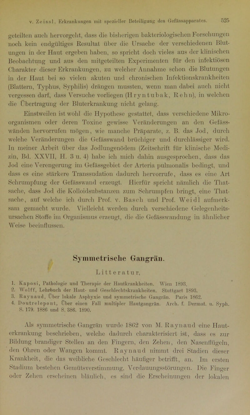 geteilten auch hervorgeht, dass die bisherigen bakteriologischen Forschungen noch kein endgültiges Resultat über die Ursache der verschiedenen Blut- ungen in der Haut ergeben haben, so spricht doch vieles aus der klinischen Beobachtung und aus den mitgeteilten Experimenten für den infektiösen Charakter dieser Erkrankungen, zu welcher Annahme schon die Blutungen in der Haut bei so vielen akuten und chronischen Infektionskrankheiten (Blattern, Typhus, Syphilis) drängen mussten, wenn man dabei auch nicht vergessen darf, dass Versuche vorliegen (Hryntubak, ll ehn), in welchen die Übertragung der Bluterkrankung nicht gelang. Einstweilen ist wohl die Hypothese gestattet, dass verschiedene Mikro- organismen oder deren Toxine gewisse Veränderungen an den Gefäss- wänden hervorrufen mögen, wie manche Präparate, z. B. das Jod, durch welche Veränderungen die Gefässwand brüchiger und durchlässiger wird. In meiner Arbeit über das Jodlungenödem (Zeitschrift für klinische Medi- zin, Bd. XXVII, H. 3 u. 4) habe ich mich dahin ausgesprochen, dass das Jod eine Verengerung im Gefässgebiet der Arteria pulmonalis bedingt, und dass es eine stärkere Transsudation dadurch hervorrufe, dass es eine Art Schrumpfung der Gefässwand erzeugt. Hierfür spricht nämlich die Tliat- sache, dass Jod die Kolloidsubstanzen zum Schrumpfen bringt, eine That- sache, auf welche ich durch Prof. v. Basch und Prof. Weidl aufmerk- sam gemacht wurde. Vielleicht werden durch verschiedene Gelegenheits- ursachen Stoffe im Organismus erzeugt, die die Gefässwandung in ähnlicher Weise beeinflussen. Symmetrische Gangrän. Litteratu r, 1. Kaposi, Pathologie und Therapie der Hautkrankheiten. Wien 1893. 2. Wolff, Lehrbuch der Haut- und Geschlechtskrankheiten. Stuttgart 1893. 3. Raynaud, Über lokale Asphyxie und symmetrische Gangrän. Paris 1862. 4. Doutrelepont, Über einen Fall multipler Hautgangrän. Arch. f. Dermat. u. Syph. S. 179. 1886 und S. 386. 1890. Als symmetrische Gangrän wurde 18(52 von M. Raynaud eine Ilaut- erkrankung beschrieben, welche dadurch charakterisiert ist, dass es zur Bildung brandiger Stellen an den Fingern, den Zehen, den Nasenflügeln, den Ohren oder Wangen kommt. Raynaud nimmt drei Stadien dieser Krankheit, die das weibliche Geschlecht häufiger betrifft, an. Im ersten Stadium bestehen Gemütsverstimmung, Verdauungsstörungen. Die Finger oder Zehen erscheinen bläulich, es sind die Erscheinungen der lokalen
