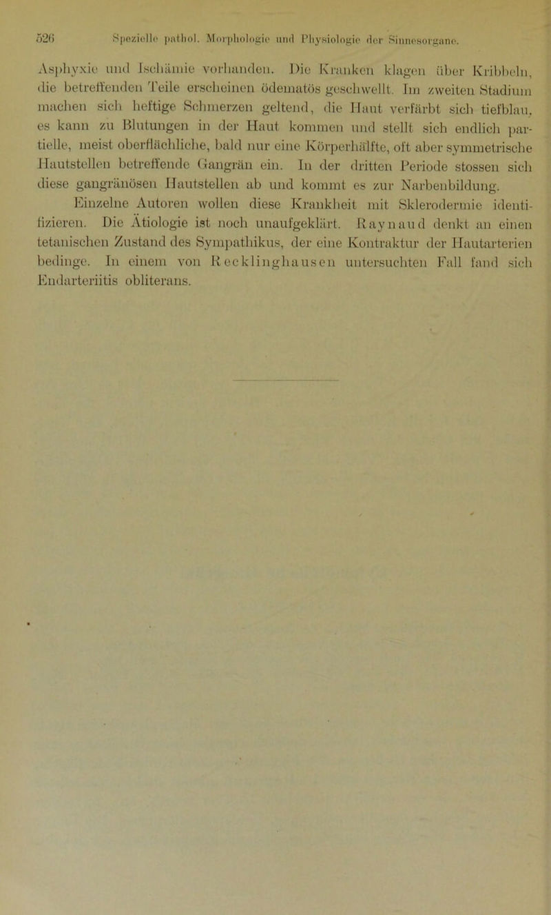 Asphyxie und Ischämie vorhanden. Die Kranken klagen über Kribbeln, die betrettenden 'Peile erscheinen ödeinatös geschwellt. Im zweiten Stadium machen sich heftige Schmerzen geltend, die Haut verfärbt sich tiefblau, es kann zu Blutungen in der Haut kommen und stellt sich endlich par- tielle, meist oberflächliche, bald nur eine Körperhälfte, oft aber symmetrische Hautstellen betreffende Gangrän ein. In der dritten Periode stossen sich diese gangränösen Hautstellen ab und kommt es zur Narbenbildung. Einzelne Autoren wollen diese Krankheit mit Sklerodermie identi- fizieren. Die Ätiologie ist noch unaufgeklärt. Raynaud denkt an einen tetanischen Zustand des Sympathikus, der eine Kontraktur der Hautarterien bedinge. In einem von Recklinghausen untersuchten Fall fand sich Endarteriitis obliterans.