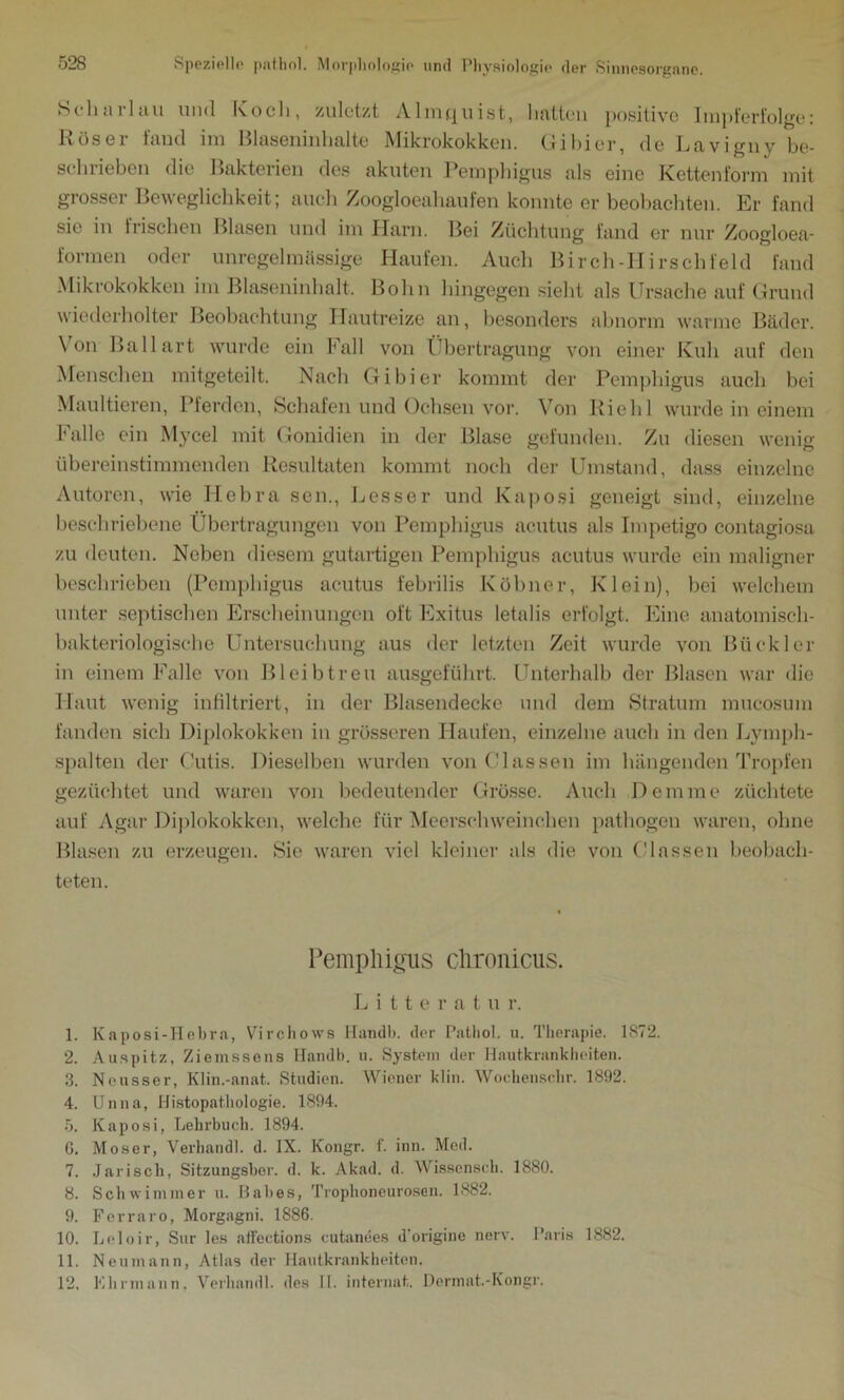 Scharlau und Koch, zuletzt Almquist, hatten positive Impferfolge: Röser fand im Blaseninhalte Mikrokokken. Gibier, de Lavigny be- schrieben die Bakterien des akuten Pemphigus als eine Kettenform mit grosser Beweglichkeit; auch Zoogloeahaufen konnte er beobachten. Er fand sie in frischen Blasen und im Harn. Bei Züchtung fand er nur Zoogloea- formen oder unregelmässige Haufen. Auch Birch-Hirschfeld fand Mikrokokken im Blaseninhalt. Bohn hingegen sieht als Ursache auf Grund wiederholter Beobachtung Hautreize an, besonders abnorm warme Bäder. \ on Ballart wurde ein Fall von Übertragung von einer Kuh auf den Menschen mitgeteilt. Nach Gibier kommt der Pemphigus auch bei Maultieren, Pferden, Schafen und Ochsen vor. Von Riehl wurde in einem Falle ein Mycel mit Gonidien in der Blase gefunden. Zu diesen wenig übereinstimmenden Resultaten kommt noch der Umstand, dass einzelne Autoren, wie Hebra sen., Besser und Kaposi geneigt sind, einzelne beschriebene Übertragungen von Pemphigus acutus als Impetigo contagiosa zu deuten. Neben diesem gutartigen Pemphigus acutus wurde ein maligner beschrieben (Pemphigus acutus febrilis Köbner, Klein), bei welchem unter septischen Erscheinungen oft Exitus letalis erfolgt. Eine anatomisch- bakteriologische Untersuchung aus der letzten Zeit wurde von Büekler in einem Falle von Bleib treu ausgeführt. Unterhalb der Blasen war die Haut wenig infiltriert, in der Blasendecke und dem Stratum mucosum fanden sich Diplokokken in grösseren Haufen, einzelne auch in den Lymph- spalten der Cutis. Dieselben wurden von Glas sen im hängenden Tropfen gezüchtet und waren von bedeutender Grösse. Auch Dem me züchtete auf Agar Diplokokken, welche für Meerschweinchen pathogen waren, ohne Blasen zu erzeugen. Sie waren viel kleiner als die von (Massen beobach- teten. Pemphigus chronicus. Litteratur. 1. Kaposi-Hebra, Virchows Ilandb. der Pathol. u. Therapie. 1872. 2. Auspitz, Ziemssens Ilandb. u. System der Hautkrankheiten. 3. Neusser, Klin.-anat. Studien. Wiener klin. Wochenschr. 1892. 4. Unna, Histopathologie. 1894. 5. Kaposi, Lehrbuch. 1894. G. Moser, Verhandl. d. IX. Kongr. f. inn. Med. 7. Jarisch, Sitzungsher. d. k. Akad. d. Wissensch. 1880. 8. Schwimmer u. Labes, Trophoneurosen. 1882. 9. Ferraro, Morgagni. 1886. 10. Leloir, Sur les affections cutanees d'origine nerv. Paris 1882. 11. Neu mann, Atlas der Hautkrankheiten. 12. Elirmann, Verhandl. des II. internet. Dennat.-Kongr.