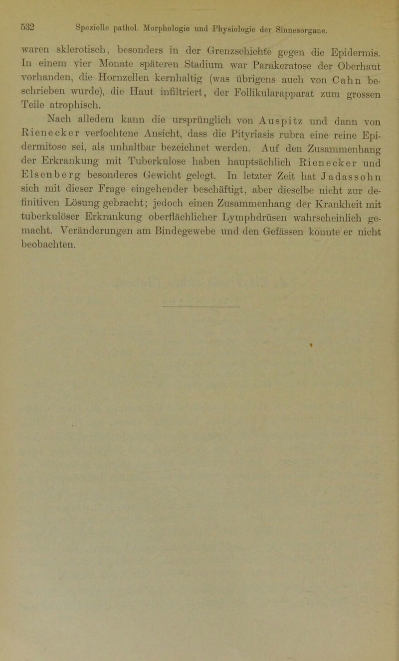 waren sklerotisch, besonders in der Grenzschichte gegen die Epidermis. In einem vier Monate späteren Stadium war Parakeratose der Oberhaut vorhanden, die Hornzellen kernhaltig (was übrigens auch von Cahn be- schrieben wurde), die Haut infiltriert, der 1* ollikularapparat zum grossen Teile atrophisch. Nach alledem kann die ursprünglich von Auspitz und dann von Rienecker verfochtene Ansicht, dass die Pityriasis rubra eine reine Epi- dermitose sei, als unhaltbar bezeichnet werden. Auf den Zusammenhang der Erkrankung mit Tuberkulose haben hauptsächlich Rienecker und Elsenberg besonderes Gewicht gelegt. In letzter Zeit hat Jadassohn sich mit dieser Frage eingehender beschäftigt, aber dieselbe nicht zur de- finitiven Lösung gebracht; jedoch einen Zusammenhang der Krankheit mit tuberkulöser Erkrankung oberflächlicher Lymphdrüsen wahrscheinlich ge- macht. Veränderungen am Bindegewebe und den Gefässen konnte er nicht beobachten.