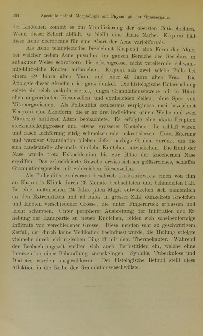 der Knötchen kommt es zur Mumifizierung der obersten Cutisschichten, Wenn dieser Schorf abfällt, so bleibt eine Hache Narbe. Kaposi hält diese Acne necroticans für eine Abart der Acne varioliformis. Als Acne telangiectodes bezeichnet Kaposi eine Form der Akne, bei welcher neben Acne pustulosa im ganzen Bereiche des Gesichtes in subakuter Weise schrotkorn- bis erbsengrosse, nicht vereiternde, schwam- mig-blutreiche Knoten auftauchen. Kaposi sah zwei solche Fälle bei einem 49 Jahre alten Mann und einer 40 Jahre alten Frau. Die Ätiologie dieser Akneform ist ganz dunkel. Die histologische Untersuchung zeigte ein reich vaskularisiertes, junges Granulationsgewebe mit in Häuf- chen angeordneten Riesenzellen und epitheloiden Zellen, ohne Spur von Mikroorganismen. Als Folliculitis exulcerans serpiginosa nasi bezeichnet Kaposi eine Akneform, die er an drei Individuen (einem Weibe und zwei Männern) mittleren Alters beobachtete. Es erfolgte eine akute Eruption stecknadelkopfgrosser und etwas grösserer Knötchen, die schlaff waren und rasch lochförmig eitrig schmolzen oder nekrotisierten. Unter Eiterung und warziger Granulation blieben tiefe, narbige Gruben zurück, um die sich randständig abermals ähnliche Knötchen entwickelten. Die Haut der Nase wurde trotz Exkochleation bis zur Höhe der knöchernen Nase ergriffen. Das exkochleierte Gewebe erwies sich als gefässreiches, schlaffes Granulationsgewebe mit zahlreichen Riesenzellen. Als Folliculitis exulcerans beschrieb Lukasiewicz einen von ihm an Kaposis Klinik durch 23 Monate beobachteten und behandelten Fall. Bei einer anämischen, 24 Jahre alten Magd entwickelten sich namentlich an den Extremitäten und ad nates in grosser Zahl dunkelrote Knötchen und Knoten verschiedener Grösse, die unter Fingerdruck erblassen und leicht schuppen. Unter peripherer Ausbreitung der Infiltration und Er- hebung der Randpartie zu neuen Knötchen, bilden sich scheibenförmige Infiltrate von verschiedener Grösse. Diese neigten sehr zu geschwürigem Zerfall, der durch keine Medikation beeinflusst wurde, die Heilung erfolgte vielmehr durch chirurgischen Eingriff mit dem Thermokauter. Während der Beobachtungszeit stellten sich auch Periostitiden ein, welche ohne Intervention einer Behandlung zurückgingen. Syphilis, Tuberkulose und Diabetes wurden ausgeschlossen. Der histologische Befund stellt diese Affektion in die Reihe der Granulationsgeschwülste.