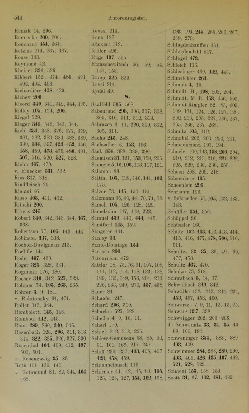 Remak 14. 296. Rennecke “200. 200. Renonard 354, 364. Retzius 214. 237, 487. Reuss 133. Reymond 42. Rheiner 324. 326. Ribberfc 152, 374, 48«, 491 492, 494, 496. Richardiere 428, 429. Richey 200. Ricord 340, 341, 342, 344, 395. Ridley 105, 124, 200. Riegel 529. Rieger 340, 342, 343, 344. Riehl 354, 358, 376, 377, 379, 381, 382, 383, 384, 388, 389, 390, 394, 397, 433, 453, 456, 458, 459, 473, 475, 480, 481, 507, 516, 520, 527, 528. Riehn 467, 470. v. Rinecker 531, 532. Ries 317, 318. Rindfleisch 26. Riolani 46. Risso 403. 411, 412. Ritschi 200. Rivers 245. Robert 340. 342, 343, 344, 3G7, 368. Robertson 77, 105, 143, 144. Robinson 337, 338. Rochon-Duvignean 213. Rocliff'e 144. Rodet 467, 468. Roger 325, 328, 331. Rogmann 176, 180. Roeser 340, 342, 527, 528. Rohmer 74, 105, 263, 265. Rohrer 3. 9. 181. v. Rokitansky 64, 471. Rollet 343, 344. Rombolotti 145, 148. Romboul 442, 443. Rona 289, 290, 340, 346. Rosenbach 128, 296, 311, 313, 314, 322, 325, 326, 327, 330. Rosenthal 403, 409, 412, 497, 500, 501. v. Rosen zweig 35, 83. Roth 101, 139, 140. v. Rothmund 81, 82,344,464, 468. Roussi 214. Roux 127. Rückert 119. Ruffer 496. Rüge 497, 505. Rumschewitscli 36, 50, 54, 157, 158. Runge 325, 329. Russi 214. Rydel 49. S. Saalfeld 505, 508. Sabouraud 29«, 306, 307, 308, 309, 310, 311, 312, 313. Sabrazds 4, 11, 29«, 300, 302, 305, 311. Sachs 245, 248 Sachsalber 6, 153, 156. Sack 354, 388, 389, 390. Saemisch 31,121,153,158, 205. Saenger 5,16,10«. 113,117,121. Salomon 89. Saltini 105, 139,140,141, 162, 175. Salzer 73, 145, 150, 151. Salzmann 36, 40, 44, 70, 71, 72. Sameh 105, 126, 128, 129. Samelsohn 147, 148, 222. Samuel 439, 440, 444, 445. Sandford 145, 152. Sangster 431. Sanley 33. Santo-Domingo 154. Sarosso 200. Satourneau 472. Sattler 18, 75, 76, 91,107,108, 111, 112, 114, 118, 123, 128, 129, 135, 149, 156, 204, 213, 226, 233, 249, 270, 437, 438, Sauer 84. Schaefer 247. Schärft' 296, 310. Scharlau 527, 528. Scheibe 4, 9, 10, 11. Scherl 170. Schick 212, 213, 225. Schiess-Gemuseus 58, 85, 90, 91, 101, 166, 217, 247. Schiff 236, 237, 403, 405, 407 423, 458, 459. Schimmelbusch 113. Schirmer 41, 42, 45, 80, 105, 125, 126, 127,154, 162, 108, 193, 194, 245, 265, 266, 207, 269, 270. Schlagdenbauffen 431. Schlegdendahl 217. Schlegel 473. Schleich 116. Schlesinger 430, 442, 443. Schmeichler 263. Schmidt 4, 10. Schmidt, H., 198, 202, 204. Schmidt, M ß. 453, 456, 505. Schmidt-Rimpler 82, 83, 105, 109, 121, 124, 126, 127, 128, 202, 203, 205, 227, 236, 237, 265, 266, 267, 268. Schmitz 105, 112. Schnabel 202, 203, 204, 211. Schneidemann 193, 194. Schoeler 100,143,198,200, 204,. 210, 212, 213, 216, 221, 222, 225, 229, 230, 236, 253. Schoen 208, 209, 218. Sehoenberg 105. Schoenlein 296. Schramm 193. v. Schroeder 68, 105, 132, 133, 143. Schüller 354, 356. Schüppel 90. Schüssler 160. Schütz 192, 403, 412, 413, 414, 415, 416, 477, 478, 50«, 510, 511. Schultze 33, 35, 39, 49, 99, 477, 478. Schultz 467, 470. Schulze 73, 318. Schwabach 5, 14, 17. Schwalbach 340, 342. Schwalbe 138, 213, 214, 234, 453, 457, 458, 460. Schwartze 7, 9, 11, 12, 15, 25. Schwarz 337, 338. Schweigger 202, 203, 206. de Schweinitz 33, 34, 35. 40 69, 100, 194. Schweninger 354, 388, 389 403, 409. Schwimmer 2S4, 286, 289, 290, 403. 409, 426, 435, 467, 469, 521, 528, 529. Scimcni 153. 158, 159. Scott 34, 67, 162, 4SI, 482.