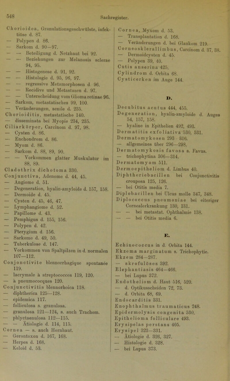 Chorioidea, Granulationsgeschwülste, infek- tiöse d. 87. — Polypen d. 86. — Sarkom d. 90—97. — — Beteiligung d. Netzhaut bei 92. — — Beziehungen zur Melanosis sclerae 94, 95. — — Histogenese d. 91, 92. — — Histologie d. 95, 96, 97. — — regressive Metamorphosen d. 96. — — Recidive und Metastasen d. 97. — — Unterscheidung vom Glioma retinae 96. — Sarkom, nietastatisches 99, 100. — Veränderungen, senile d. 285. Chorioiditis, metastatische 140. — disseminata bei Myopie 284, 235. Ciliarkörper, Carcinom d. 97, 98. — Cysten d. 86. — Enchondrom d. 86. — Myom d. 86. — Sarkom d. 88, 89, 90. — — Vorkommen glatter Muskulatur im 88, 89. Cladothrix dichotoma 330. Conjunctiva, Adenome d. 44, 45. — Angiome d. 51. — Degeneration, hyalin-amyloide d. 157, 158. — Dermoide d. 45. — Cysten d. 45, 46, 47. — Lymphangiome d. 52. — Papillome d. 43. — Pemphigus d. 155, 156. — Polypen d. 42. — Pterygium d. 156. — Sarkome d. 49, 50. — Tuberkulose d. 147. — Vorkommen von Spaltpilzen in d. normalen 107—112. Conjonctivite blennorrhagique spontanee 119. — lacrymale ä streptococces 119, 120. — ä pneumococques 120. Conjunctivitis blennorhoica 118. — diphtherica 125—128. — epidemica 117. — folliculo8a s. granulosa. — granulosa 121—124, s. auch Trachom. — phlyctaenulosa 112—115. — — Ätiologie d. 114, 115. Cornea — s. auch Hornhaut. — Gerontoxon d. 167, 168. — Herpes d. 168. — Keloid d. 53. Cornea, Myxom d. 53. — Transplantation d. 168. — Veränderungen d. bei Glaukom 219. Corneosklerallimbus, Carcinom d. 37, 38. — Dermoidcysten d. 45. — Polypen 39, 40. Cutis a n s e r i n a 425. Cylindrom d. Orbita 68. Cysticerken im Auge 144. D. Decubitus acutus 444, 455. Degeneration, hyalin-amyloide d. Auges 54, 157, 158. — hyaline in Epithelien 492, 493. Dermatitis exfoliativa 530, 531. Dermatomykosen 293 316. — allgemeines über 296—298. Demiatomykosis favosa s. Favus. — trichophytina 306—314. Dermatomyom 511. Dermoepitheliom d. Limbus 40. Diphtheriebacillen bei Conjunctivitis crouposa 125, 126. — bei Otitis media 7. Dipl ob aci 11 en bei Ulcus molle 347, 348. Diplococcus pneumoniae bei eiteriger Cornealerkrankung 130, 131. — — bei metastat. Ophthalmie 138. — — bei Otitis media 6. E. Echinococcus in d. Orbita 144. Ekzema marginatum s. Trichophytie. Ekzem 284—287. — skrofulöses 392. Elephantiasis 464—466. — bei Lupus 372. Endotheliom d. Haut 516, 520. — d. Optikusscheiden 72, 73. — d. Orbita 68, 69. Endocarditis 331. Enophthalmus traumaticus 248. Epidermolysis congenita 530. Epithelioma folliculare 493. Erysipelas perstans 405. Erysipel 323—331. — Ätiologie d. 326, 327. — Histologie d. 328. — bei Lupus 373.