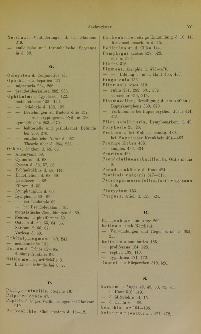 Netzhaut, Veränderungen d. bei Glaukom 219. — embolische und thrombolische Vorgänge in d. 82. O. Oelcysten d. Conjunctiva 47. Ophthalmia hepatica 157. — migratoria 264, 266. — pseudotuberkulosa 262, 263. Ophthalmie, ägyptische 122. — metastatische 135—142. — — Ätiologie d. 138, 139. — — Beziehungen zu Endocarditis 137. — — — zur kryptogenet. Pyämie 138. — sympathische 263 — 270. — — bakterielle und pathol.-anat. Befunde bei 269, 270. — — entzündliche Natur d. 267. — — Theorie über d 264, 265. Orbita, Angiom d. 59, 60. — Aneurysma 59. — Cylindrom d. 68. — Cysten d. 56, 57, 58. — Echinokokkus d. 58, 144. — Endotheliom d. 68, 69. — Exostosen d. 62. — Fibrom d. 58. — Lymphangiom d. 60. — Lymphome 60—62. — — bei Leukämie 62. — — bei Pseudoleukämie 61. — metastatische Neubildungen d. 69. — Neurom d. plexiformes 59. — Osteom d. 62, 63, 64, 65. — Sarkom d. 66, 67. — Varicen d. 59. Orbitalphlegmone 240, 241. — metastatische 141. Osteom d. Orbita 62—65. — d. sinus frontalis 64. Otitis media, artifizielle 8. — Bakterienbefunde bei 6, 7. I». Pachymeningitis, otogene 16. Palpebralcyste 47. Papille, d. Auges, Veränderungen bei Glaukom 219. Paukenhöhle, Cholesteatom d. 10—12. Paukenhöhle, eitrige Entzündung d. 10, 11. — Riesenzellensarkom d. 15. Pediculus an d. Cilien 144. Pemphigus acutus 527, 528. — chron. 529. Piedra 316. Pigment, Atrophie d. 473—476. — — Bildung d in d. Haut 455, 456. Pinguecula 156. Pityriasis rosea 319. ; — rubra 291, 292, 531, 532. ; — versicolor 314, 315. [ Plasmazellen, Beteiligung d. am Aufbau d. Lupusknötchens 369, 370. — Vorkommen bei Lupus erythematosus 414, 415. Plica sem ilunaris, Lymphosarkom d. 49. Polykorie 25, 26. I Protozoen bei Mollusc. contag. 489. — bei Pagetscher Krankheit 494—497. Prurigo Hebra 433. — simplex 433, 434. Pruritus 426. Pseudoinfluenzabacillen bei Otitis media 6- Pseudoleukämie d. Haut 424. Psoriasis vulgaris 317—319. Psorospermosis follicularis vegetans 449. ! Pterygium 156. : Purpura, Ätiol. d. 523, 524. U. Raupen haare im Auge 262. Retina s. auch Netzhaut. — Verwundungen und Regeneration d. 254, 255. Retinitis albuminurica 185. — proliferans 184, 228. — septica 139, 140. — syphilitica 171, 172. Russelsche Körperchen 519, 520. S. Sarkom d. Auges 48, 49, 50, 73, 84. — d. Haut 518, 519. — d. Mittelohrs 14, 15. — d. Orbita 66-68. Schichtstaar 194—196. Sclerema neonatorum 471, 472.