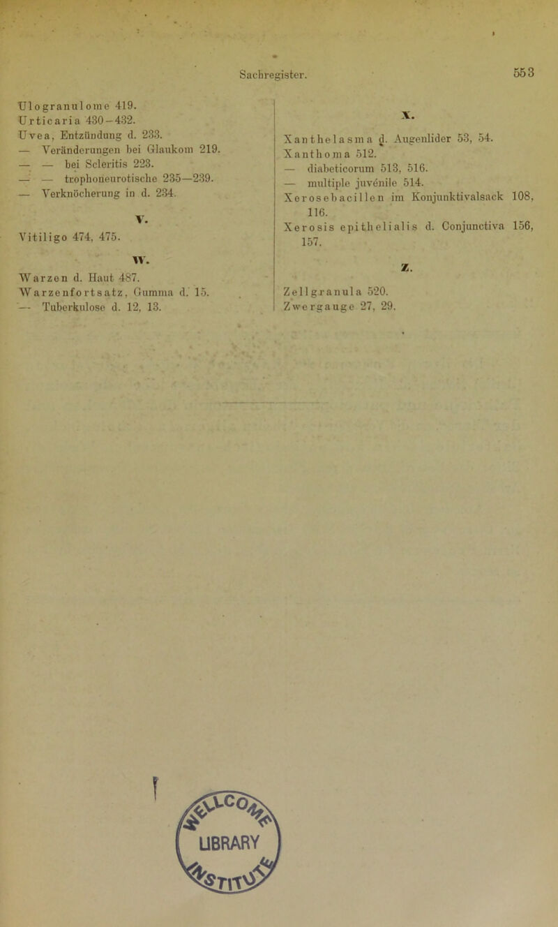 XJ1 ogranulome 419. Urticaria 430 — 432. Uvea, Entzündung d. 233. — Veränderungen bei Glaukom 219. — — bei Scleritis 223. —■ — tropboneurotische 235—239. — Verknöcherung in d. 234. V. Vitiligo 474, 475. W. Warzen d. Haut 487. Warzenfortsatz, Gumma d. 15. ’— Tuberkulose d. 12, 13. X. Xanthelasma d. Augenlider 53, 54. Xanthoma 512. — diabeticorum 513, 516. — multiple juvdnilc 514. Xerosebacillen im Koujunktivalsack 108, 116. Xerosis epithelialis d. Conjunctiva 156, 157. Z. Zellgranula 520. Zwergauge 27, 29.