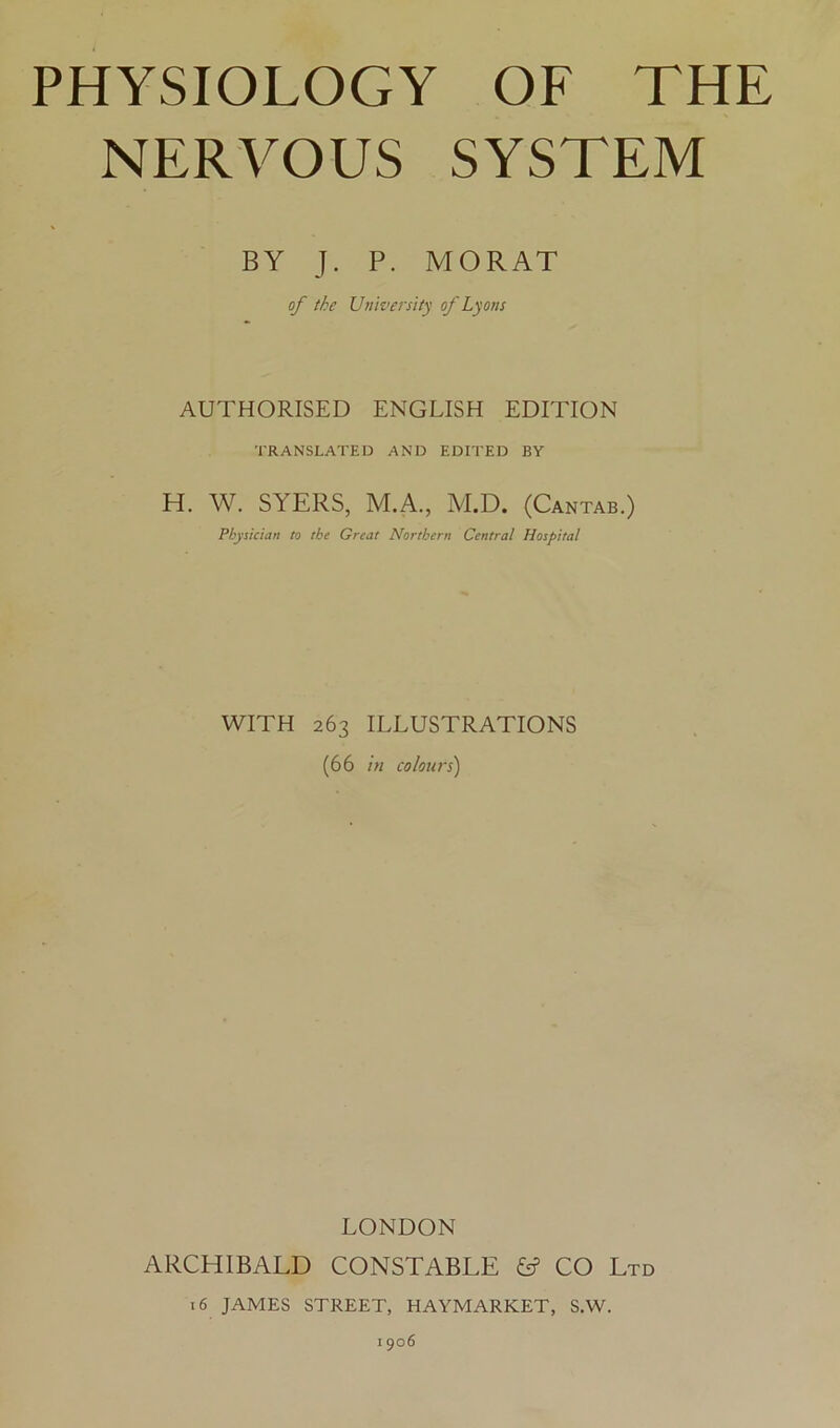 NERVOUS SYSTEM BY J. P. MORAT of the University of Lyons AUTHORISED ENGLISH EDITION TRANSLATED AND EDITED BY H. W. SYERS, M.A., M.D. (Cantab.) Physician to the Great Northern Central Hospital WITH 263 ILLUSTRATIONS (66 in colours) LONDON ARCHIBALD CONSTABLE ^ CO Ltd 16 JAMES STREET, HAYMARKET, S.W. 1906