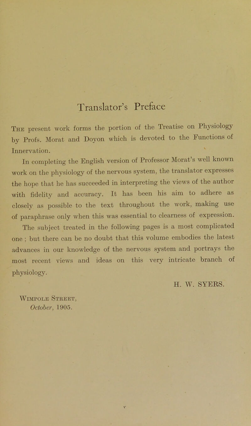 Translator’s Preface The present work forms the portion of the Treatise on Physiology by Profs. Morat and Doyon which is devoted to the Functions of Innervation. In completing the Enghsh version of Pi’ofessor Morat s well known work on the physiology of the nervous system, the translator expresses the hope that he has succeeded in interpreting the views of the author with fidelity and accuracy. It has been his aim to adhere as closely as possible to the text throughout the work, making use of paraphrase only when tliis was essential to clearness of expression. The subject treated in the follomng pages is a most comphcated one ; but there can be no doubt that tins volume embodies the latest advances in our knowledge of the nervous system and portrays the most recent views and ideas on this very intricate branch of physiology. H. W. SYERS. WiMPOLE Street, October, 1905.