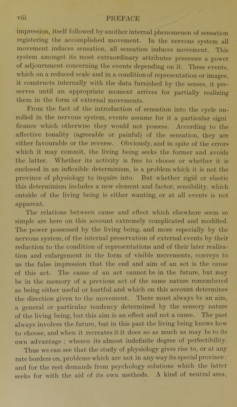 impression, itself followed by another internal phenomenon of sensation registering the accomjdished movement. In the nervous system all movement induces sensation, all sensation induces movement. This system amongst its most extraordinary attributes possesses a power of adjournment concerning the events depending on it. These events, which on a reduced scale and in a condition of representation or images, it constructs internally with the data furnished by the senses, it pre- serves until an appropriate moment arrives for partially realizing them in the form of external movements. From the fact of the introduction of sensation into the cycle un- rolled in the nervous system, events assume for it a particular signi ficance which otherwise they would not possess. According to the affective tonality (agreeable or painful) of the sensation, they are either favourable or the reverse. Obviously, and in spite of the errors which it may commit, the living being seeks the former and avoids the latter. Whether its activity is free to choose or whether it is enclosed in an inflexible determinism, is a problem which it is not the province of physiology to inquire into. But whether rigid or elastic this determinism includes a new element and factor, sensibility, which outside of the living being is either wanting, or at all events is not apparent. The relations between cause and effect Avhich elsewhere seem so simple are here on this account extremely complicated and modified. The power possessed by the living being, and more especially by the nervous system, of the internal preservation of external events by their reduction to the condition of representations and of their later realiza- tion and enlargement in the form of visible movements, conveys to us the false impression that the end and aim of an act is the cause of this act. The cause of an act cannot be in the future, but may be in the memory of a previous act of the same nature remembered as being either useful or hurtful and which on this account determines the direction given to the movement. There must always be an aim, a general or particular tendency determined by the sensory nature of the living being, but this aim is an effect and not a cause. The past always involves the future, but in this past the living being knows how to choose, and when it recreates it it does so as much as may be to its own advantage ; whence its almost indefinite degree of perfectibility. Thus we can see that the study of physiology gives rise to, or at any rate borders on, problems which are not in any way its special province ; and for the rest demands from psychology solutions which the latter seeks for with the aid of its own methods. A kind of neutral area.